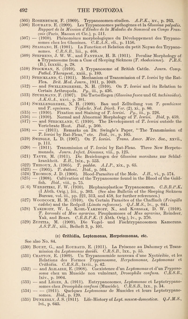 (505) Rosenbusch, F. (1909). Trypanosomen-studien. A.P.K., xv., p. 263. (506) Roubaud, E. (1909). Les Trypanosomes pathogenes et la Glossina palpalis. .Rapport de la Mission d’’Etudes de la Maladie du Sommeil au Congo Fran- <1ais (Paris, Masson et Cie.), p. 511. (507) — (1910). Phenomenes morphologiques du Developpement des Trypano¬ somes chez les Glossines. C.R.A.8., cli., p. 1156. (508) Stassano, H. (1901). La Fonction et Relation du petit Noyau des Trypano¬ somes. C.R.S.B., liii., p. 468. (509) Stephens, J. W. W., and Fantham, H. B. (1911). Peculiar Morphology of a Trypanosome from a Case of Sleeping Sickness (T. rhodesiense). P.R.S. (B.), lxxxiii., p. 28. (510) Stockman, S. (1910). A Trypanosome of British Cattle. Journ. Comp. Pathol. Therapeut., xxiii., p. 189. (511) Strickland, C. (1911). Mechanism of Transmission of T. lewisi by the Rat- Flea. Brit. Med. Journ., 1911, p. 1049. (512) — and Swellengrebel, N. H. (1910). On T. lewisi and its Relation to Certain Arthropoda. Py., iii., p. 436. (513) Stuhlmann, F. (1907). Die Tsetsefliegen {Glossina fusca und Gl. tachinoides). A.K.G.A., xxvi., p. 301. (514) Swellengrebel, N. H. (1909). Bau und Zellteilung von T. gambiense und T. equinum. Tijdschr.Ned. Dierk. Ver. (2), xi., p. 80. (515) — (1910). Fixation and Staining of T. lewisi. Py., iii., p. 226. (516) — (1910). Normal and Abnormal Morphology of T. lewisi. Ibid, p. 459. (517) — and Strickland, C. (1910). The Development of T. lewisi outside the Vertebrate Host. Ibid., p. 360. (518) --(1911). Remarks on Dr. Swingle’s Paper, “The Transmission of T. lewisi by Rat-Fleas,” etc. Ibid., iv., p. 105. (519) Swingle, L. D. (1907). On T. lewisi. Trans. Amer. Micr. Soc., xxvii., p. 111. (520) — (1911). Transmission of T. leivisi by Rat-Fleas. Three New Herpeto- monads. Journ. Infect. Diseases, viii., p. 125. (521) Taute, M. (1911). Die Beziehungen der Glossina morsitans zur Schlaf- krankheit. Z.H., lxix., p. 553. (522) Thiroux, A. (1905). T. paddce. A.I.P., xix., p. 65. (523) — (1905). T. duttoni. Ibid., p. 564. (524) Thomson, J. D. (1906). Blood-Parasites of the Mole. J.H., vi., p. 574. (525) — (1908). Cultivation of the Trypanosome found in the Blood of the Cold- fish. Ibid., viii., p. 75. (516) Werbitzki, F. W. (1910). Blepharoplastlose Trypanosomen. C.B.B.P.K. (I Abth. Orig.), liii., p. 303. (See also Bulletin of the Sleeping Sickness Bureau, vol. iii., pp. 221, 313, and 458, for further references.) (527) Woodcock, H. M. (1910). On Certain Parasites of the Chaffinch {Fringilla coelebs) and the Redpoll (Linota rufescens). Q.J.M.S., lv., p. 641. (528) Yakimoef, W. L., Kohl-Yakimoef, N., and Korssak, D. W. (1910). T. korssaki of Mus agrarius, Piroplasmoses of Mus agrarius, Reindeer, Yak, and Bears. C.B.B.P.K. (I Abth. Orig.), lv., p. 370. (529) Zupitza, M. (1909). Die Vogel- und Fischtrypanosomen Kameruns. A.8.T.H., xiii., Beiheft 3, p. 101. (c) Crithidia, Leptomonas, Herpetomonas, etc. See also No. 84. (530) Bouet, G., and Roubaud, E. (1911). La Presence au Dahomey et Trans¬ mission du Leptomonas davidi. C.R.S.B., lxx., p. 55. (531) Chatton, E. (1909). Un Trypanosomide nouveau d’une Nycteribie, et les Relations des Formes Trypanosoma, Herpetomonas, Leptomonas et Crithidia. C.R.S.B., lxvii., p. 42. (532) — and Alilaire, E. (1908). Coexistence d’un Leptomonas et d’un Trypano¬ soma chez un Muscide non vulnerant. Drosophila confusa. C.R.8.B., lxiv., p. 1004. (533) — and Leger, A. (1911). Eutrypanosomes, Leptomonas et Leptotrypano- somes chez Drosophila confusa (Muscide). C.R.S.B., lxx., p. 34. (534) -(1911). Quelques Leptomonas de Muscides et leurs Leptotrypano* somes. Ibid., p. 120. (535) Dunkerly, J. S. (1911). Life-History of Lept. muscce-domesticce. Q.J.M.S., lvi., p. 645.
