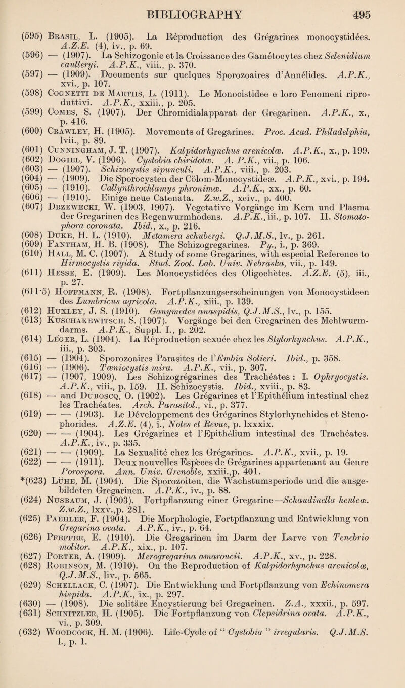 (595) Brasil, L. (1905). La Reproduction des Gregarines monocystidees. A.Z.E. (4), iv., p. 69. (596) — (1907). La Schizogonie et la Croissance des Gametocytes chez Selenidium caulleryi. A.P.K., viii., p. 370. (597) — (1909). Documents sur quelques Sporozoaires d’Annelides. A.P.K., xvi., p. 107. (598) Cognetti de Martiis, L. (1911). Le Monocistidee e loro Fenomeni ripro- duttivi. A.P.K., xxiii., p. 205. (599) Comes, S. (1907). Der Chromidialapparat der Gregarinen. A.P.K., x., p. 416. (600) Crawley, H. (1905). Movements of Gregarines. Proc. Acad. Philadelphia, lvii., p. 89. (601) Cunningham, J. T. (1907). Kalpidorhynchus arenicolce. A.P.K., x., p. 199. (602) Dogiel, V. (1906). Cystobia chiridotce. A. P.K., vii., p. 106. (603) — (1907). Schizocystis sipunculi. A.P.K., viii., p. 203. (604) — (1909). Die Sporocysten der Colom-Monocystidese. A.P.K., xvi., p. 194. (605) — (1910). Callynthrochlamys phronimce. A.P.K., xx., p. 60. (606) — (1910). Einige neue Catenata. Z.w.Z., xciv., p. 400. (607) Drzewecki, W. (1903, 1907). Vegetative Vorgange im Kern und Plasma der Gregarinen des Regenwurmhodens. A.P.K., iii., p. 107. II. Stomato- phora coronata. Ibid., x., p. 216. (608) Duke, H. L. (1910). Metamera schubergi. Q.J.M.S., lv., p. 261. (609) Fantham, H. B. (1908). The Schizogregarines. Py., i., p. 369. (610) Hall, M. C. (1907). A Study of some Gregarines, with especial Reference to Hirmocystis rigida. Stud. Zool. Lab. TJniv. Nebraska, vii., p. 149. (611) Hesse, E. (1909). Les Monocystidees des Oligochetes. A.Z.E. (5), iii., p. 27. (61L5) Hoffmann, R. (1908). Fortpflanzungserscheinungen von Monocystideen des Lumbricus agricola. A.P.K., xiii., p. 139. (612) Huxley, J. S. (1910). Ganymedes anaspidis, Q.J.M.S., lv., p. 155. (613) Kuschakewitsch, S. (1907). Vorgange bei den Gregarinen des Mehlwurm- darms. A.P.K., Suppl. I., p. 202. (614) Leger, L. (1904). La Reproduction sexuee chez les Stylorhynchus. A.P.K., iii., p. 303. (615) — (1904). Sporozoaires Parasites de VEmbia Solieri. Ibid., p. 358. (616) — (1906). Tceniocystis mira. A.P.K., vii., p. 307. (617) — (1907, 1909). Les Schizogregarines des Tracheates : I. Ophryocystis. A.P.K., viii., p. 159. II. Schizocystis. Ibid., xviii., p. 83. (618) -— and Duboscq, O. (1902). Les Gregarines et l’Epithelium intestinal chez les Tracheates. Arch. Parasitol., vi., p. 377. (619) — — (1903). Le Developpement des Gregarines Stylorhynchides et Steno- phorides. A.Z.E. (4), i., Notes et Revue, p. lxxxix. (620) -(1904). Les Gregarines et F Epithelium intestinal des Tracheates. A.P.K., iv., p. 335. (621) -(1909). La Sexualite chez les Gregarines. A.P.K., xvii., p. 19. (622) -(1911). Deux nouvelles Especes de Gregarines appartenant au Genre Porospora. Ann. Univ. Grenoble, xxiii.,p. 401. *(623) Luhe, M. (1904). Die Sporozoiten, die Wachstumsperiode und die ausge- bildeten Gregarinen. A.P.K., iv., p. 88. (624) Nusbaum, J. (1903). Fortpflanzung einer Gregarine—Schaudinella henlece. Z.w.Z., lxxv.,p. 281. (625) Paehler, F. (1904). Die Morphologie, Fortpflanzung und Entwicklung von Gregarina ovata. A.P.K., iv., p. 64. (626) Pfeffer, E. (1910). Die Gregarinen im Darm der Larve von Tenebrio molitor. A.P.K., xix., p. 107. (627) Porter, A. (1909). Merogregarina amaroucii. A.P.K., xv., p. 228. (628) Robinson, M. (1910). On the Reproduction of Kalpidorhynchus arenicolce, Q.J.M.S., liv., p. 565. (629) Schellack, C. (1907). Die Entwicklung und Fortpflanzung von Echinomera hispida. A.P.K., ix., p. 297. (630) — (1908). Die solitare Encystierung bei Gregarinen. Z.A., xxxii., p. 597. (631) Schnitzler, H. (1905). Die Eortpflanzung von Clepsidrina ovata. A.P.K., vi., p. 309. (632) Woodcock, H. M. (1906). Life-Cycle of “ Cystobia ’5 irregularis. Q.J.M.S.