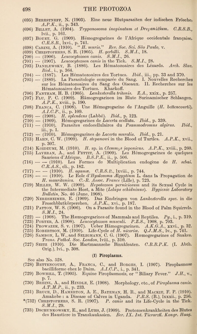 (695) Berestneff, N. (1903). Eine neue Blutparasiten der indischen Frosche. A.P.K., ii,, p. 343. (696) Billet, A. (1904). Trypanosoma inopinatum et Dreyanidium. G.R.S.B., lvii., p. 161. (697) Bottet, G. (1909). Hemogregarines de l’Afrique occidentale fran§aise. G.R.S.B., lxvi., p. 741. (698) Carini, A. (1910). “ H. muris.” Rev. Soc. Sci. Sdo Paulo, v. (699) Christophers, S. R. (1905). H. gerbilli. 18. (700) — (1906). Leucocytozoon canis. S.M.I., 26. (701) — (1907). Leucocytozoon canis in the Tick. S.M.I., 28. (703) Danilewsky, B. (1886). Les Hematozoaires des Lezards. Arch. Slav. Biol., i., p. 364. (704) — (1887). Les Hematozoaires des Tortues. Ibid., iii., pp. 33 and 370. (705) — (1889). La Parasitologie comparee du Sang. I. Nouvelles Recherches sur les Hematozoaires du Sang des Oiseaux. II. Recherches sur les Hematozoaires des Tortues. Kharkoff. (706) Fantham, H. B. (1905). Lankesterella tritonis. Z.A., xxix., p. 257. (707) Fltj, P. C. (1909). Hamogregarinen im Blute Surinamischer Schlangen. A.P.K., xviii., p. 190. (708) Franca, C. (1908). Une Hemogregarine de l’Anguille (H. bettcncourti). A.I.G.P., ii., p. 109. (709) — (1908). H. splendens (Labbe). Ibid., p. 123. (710) — (1909). Hemogregarines de Lacerta ocellata. Ibid., p. 339. (711) — (1910). Parasites endocellulaires du Psammodromus algirus. Ibid., iii., p. 1. (712) — (1910). Hemogregarines de Lacerta muralis. Ibid., p. 21. (713) Hahn, C. W. (1909). H. stepanowi in the Blood of Turtles. A.P.K., xvii., p. 307. (714) Koidzumi, M. (1910). H. sp. in Clemmys japonicus. A.P.K., xviii., p. 260. (715) Laveran, A., and Pettit, A. (1909). Les Hemogregarines de quelques Sauriens d’Afrique. B.S.P.E., ii., p. 506. (716) -(1910). Les Formes de Multiplication endogene de H. sebai. G. R.A.S., cli., p. 182. (717) --(1910). H. agamce. G.R.S.B., lxviii., p. 744. (718) — ■— (1910). Le Role d' Hycdomma Mgyptium L. dans la Propagation de H. mauritanica. G.-R. Assoc. France (Lille), p. 723. (719) Miller, W. W. (1909). Hepatozoon perniciosum and its Sexual Cycle in the Intermediate Host, a Mite (Lelaps echidninus). Hygienic Laboratory Bulletin, No. 46 (June, 1908). (720) Neresheimer, E. (1909). Das Eindringen von Lankesterella spec, in die Froschblutkorperchen. A.P.K., xvi., p. 187. (721) Patton, W. S. (1906). On a Parasite found in the Blood of Palm Squirrels. S.M.I., 24. (722) — (1908). The Hsemogregarines of Mammals and Reptiles. Py., i., p. 319. (723) Porter, A. (1908). Leucocytozoon musculi. P.Z.S., 1908, p. 703. (724) Prowazek, S. v. (1907). Ueber Hamogregarinen. A.K.G.A., xxvi., p. 32. (725) Robertson, M. (1910). Life-Cycle of H. nicorice. Q.J.M.S., lv., p. 741. (726) Sambon, L. W.,and Seligmann, C. G. (1907). Haemogregarines of Snakes. Trans. Pathol. Soc. London, lviii., p. 310. (727) Seitz (1910). Die Hartmannsche Binukleaten. G.B.B.P.K. (I. Abth. Orig.), lvi., p. 308. (f) Piroplasms. See also No. 528. (728) Bettencourt, A., Franca, C., and Borges, I. (1907). Piroplasmose bacilliforme chez le Daim. A.I.G.P., i., p. 341. (729) Bowhill, T. (1905). Equine Piroplasmosis, or “Biliary Fever.” J.II., v., p. 7. (730) Breinl, A., and Hindle, E. (1908). Morphology, etc., of Piroplasma canis. A.T.M.P., ii., p. 233. (731) Bruce, D., Hamerton, A. E., Bateman, H. R., and Mackie, F. P. (1910). Amakebe : a Disease of Calves in Uganda. P.R.S. (B.), lxxxii., p. 256. *(732) Christophers, S. R. (1907). P. canis and its Life-Cycle in the Tick. S.M.I., 29. (733) Dschunkowsky, E., and Luhs, J. (1909). Protozoenkrankheiten des Blutes des Haustiere in Transkaukasien. Ber. IX. Int. Tierarztl. Kongr. Haag.