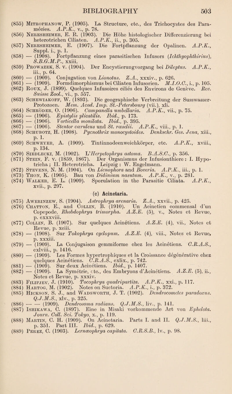 (855) Mitrophanow, P. (1905). La Structure, etc., des Trichocystes des Para- rneeies. A.P.K., v.,p. 78. (856) Neresheimer, E. R. (1903). Die Hohe histologischer Differenzierung bei heterotrichen Ciliaten. A.P.K., ii., p. 305. (857) Neresheimer, E. (1907). Die Eortpflanzung der Opalinen. A.P.K., Suppl.'i., p. 1. (858) — (1908). Fortpflanzung eines parasitischen Infusors (Ichthyophthirius), S.B.G.M.P., xxiii. (859) Prowazek, S. V. (1904). Der Encystierungvorgang bei Dileptus. A.P.K., iii., p. 64. (860) — (1909). Conjugation von Lionotus. Z.A., xxxiv., p. 626. (861) —■ (1909). Eormdimorphismus bei Ciliaten Infusorien. M.I.O.G., i., p. 105. (862) Roux, J. (1899). Quelques Infusoires cilies des Environs de Geneve. Bev. Suisse Zool., vi., p. 557. (863) Schewiakoee, W. (1893). Die geographische Verbreitung der Susswasser- Protozoen. Mem. Acad. Imp. St.-Petersbourg (vii.), xli. (864) Schroder, O. (1906). Campanella umbellaria. A.P.K., vii., p. 75. (865) — (1906). Epistylis plicatilis. Ibid., p. 173. (866) — (1906). Vorticella monilata. Ibid., p. 395. (867) — (1906). Stentor cosruleus und St. rceselii. A.P.K., viii., p. 1. (868) Schubotz, H. (1908). Pycnothrix monocystoides. Denkschr. Ges. Jena, xiii., p. 1. (869) Schweyer, A. (1909). Tintinnodeenweichkorper, etc. A.P.K., xviii., p. 134. (870) Siedlecki, M. (1902). L’Herpetophrya astoma. B.A.S.G., p. 356. (871) Stein, F. v. (1859, 1867). Der Organismus der Infusionthiere : I. Hypo- tricha ; II. Heterotricha. Leipzig : W. Engelmann. (872) Stevens, N. M. (1904). On Licnophora and Boveria. A.P.K., iii., p. 1. (873) Thon, K. (1905). Bau von Didinium nasutum. A.P.K., v., p. 281. (874) Walker, E. L. (1909). Sporulation in the Parasitic Ciliata. A.P.K., xvii., p. 297. (c) Acinetaria. (875) Awerinzew, S. (1904). Astrophrya arenaria. Z.A., xxvii., p. 425. (876) Chatton, E., and Collin, B. (1910). Un Acinetien commensal d’un Copepode, Bhabdophrya trimorpha. A.Z.E. (5), v., Notes et Revue, p. cxxxviii. (877) Collin, B. (1907). Sur quelques Acinetiens. A.Z.E. (4), vii., Notes et Revue, p. xciii. (878) — (1908). Sur Tokopkrya cyclopum. A.Z.E. (4), viii., Notes et Revue, p. xxxiii. (879) — (1909). La Conjugaison gemmiforme chez les Acinetiens. O.B.A.S., cxlviii., p. 1416. (880) — (1909). Les Formes hypertrophiques et la Croissance degenerative chez quelques Acinetiens. C.B.A.S., cxlix., p. 742. (881) — (1909). Sur deux Acinetiens. Ibid., p. 1407. (882) — (1909). La Symetrie, etc., des Embryons d’Acinetiens. A.Z.E. (5), ii., Notes et Revue, p. xxxiv. (883) Filipjev, J. (1910). Tocophrya quadripartita. A.P.K., xxi., p. 117. (884) Hartog, M. (1902). Notes on Suctoria. A.P.K., i., p. 372. (885) Hickson, S. J., and Wadsworth, J. T. (1902). Dendrocometes paradoxus. Q.J.M.S., xlv., p. 325. (886) -(1909). Dendrosoma radians. Q.J.M.S., liv., p. 141. (887) Ishikawa, C. (1897). Eine in Misaki vorkommende Art von Ephelota. Journ. Coll. Sci. Tokyo, x., p. 119. (888) Martin, C. H. (1909). On Acinetaria. Parts I. and II. Q.J.M.S., liii., p. 351. Part III. Ibid., p. 629. (889) Perez, C. (1903). Lernceophrya capitata. G.B.S.B., lv., p. 98.