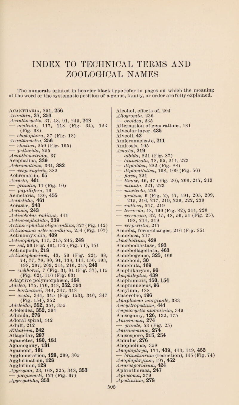 INDEX TO TECHNICAL TERMS AND ZOOLOGICAL NAMES The numerals printed in hoavior black type refer to pages on which the moaning of the svord or the systematic position of a genus, family, or order are fully explained. Aca nth aria, 251, 256 Acanthin, 37, 253 Acanthocystis, 37, 48, 91, 245, 248 — aculeata, 117, 118 (Fig. 64), 123 (Fig. 68) — chcetophora, 37 (Fig. 18) Acanthometra, 256 — elastica, 250 (Fig. 105) — pellucida, 255 Acanthometridce, 37 Acephalina, 339 Achromaticus, 364, 382 — vesperuginis, 382 Achromatin, 65 Acineta, 461 — grandis, 11 (Fig. 10) — papillifera, 16 Acinetaria, 430, 455 Acinetidce, 461 Acrasise, 243 Acrasis, 243 Actinobolus radians, 441 Actinocephalida}, 339 Actinocephalus oligacanthus, 327 (Fig. 142) Actinomma asteracanthion, 254 (Fig. 107) Actinomyxidia, 409 Actinophrys, 117, 215, 245, 248 — sol, 90 (Fig. 46), 132 (Fig. 71), 151 Actinopoda, 218 Actinosphcerium, 43, 50 (Fig. 22), 68, 74, 77, 78, 80, 91, 138, 144, 150, 193, 198, 207, 209, 214, 216, 245, 248 — eichhorni, 7 (Fig. 3), 81 (Fig. 37), 115 (Fig. 62), 116 (Fig. 63) Adaptive polymorphism, 164 Adelea, 175, 176, 348, 352, 393 — hartmanni, 344, 347, 348 — ovata, 344, 345 (Fig. 153), 346, 347 (Fig. 154), 352 Adeleidcc, 352, 354, 355 Adeleidea, 352, 394 Adinida, 278 Adoral spiral, 442 Adult, 212 ASthalium, 242 Aflagellar, 287 Agametes, 180,181 Agamogony, 181 Agamont, 181 Agglomeration, 128, 209, 305 Agglutination, 128 Agglutinin, 128 Aggregata, 23, 168, 325, 348, 353 •— jacquemeti, 121 (Fig. 67) Aggregatidm, 353 Alcohol, effects of, 204 Allogromia, 230 — ovoidea, 235 Alternation of generations, 181 Alveolar layer, 435 Alveoli, 42 Amicronucleate, 211 Amitosis, 105 Amoeba, 219 — albida, 221 (Fig. 87) — binucleata, 78, 95, 214, 223 — diploidea, 222 (Fig. 88) — diplomitotica, 108, 109 (Fig. 56) — fiava, 221 — Umax, 46, 47 (Fig. 20), 206, 217, 219 — minuta, 221, 223 — mucicola, 220 — proteus, 6 (Fig. 2), 47, 191, 205, 209, 215, 216, 217, 219, 220, 222, 230 — radiosa, 217, 219 — terricola, 48, 190 (Fig. 82), 214, 220 — verrucosa, 32, 45, 48, 50, 51 (Fig. 23), 198, 214, 219 — vespertilio, 217 Amoeba, form-changes, 216 (Fig. 85) Amoebsea, 217 Amoebidium, 428 Amcebodiastase, 193 Amoeboflagellata, 463 Amoebogenise, 325, 466 Amoeboid, 30 Amoebula, 169 Amphikaryon, 96 AmpMleptus, 439 Amphimixis, 150, 154 Amphinuclous, 96 Amylum, 188 Anaerobic, 196 Anaplasma marginale, 383 Ancystropodium, 441 Angeiocystis audouinice, 349 Anisogamy, 126, 132, 175 Anisonema, 274 — grande, 53 (Fig. 25) Anisonemincc, 274 Anisosporo, 215, 254 Annulus, 276 Anophelinse, 358 Anoplophrya, 171, 439, 443, 449, 452 — branchiarum (reduction), 145 (Fig. 74) Anoplophryinco, 197, 452 Anurosporidium, 424 Aphrothoraca, 247 Apiosoma, 379 Apodinium, 278