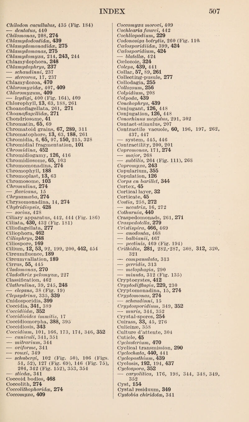 Chilodon cucullulus, 435 (Fig. 184) — dentatus, 440 Chilomonas, 208, 274 Chlamydodontidce, 439 Chlamydomonadidce, 275 Chlamydomonas, 275 Chlamydomyxa, 214, 243, 244 Chlamydophora, 248 Chlamydophrys, 237 — schaudinni, 237 — stercorea, 17, 237 Chlamydozoa, 470 Chloromyxidce, 407, 409 Chloromyxum, 409 — leydigi, 400 (Fig. 1G4), 409 Chlorophyll, 13, 63, 188, 261 Choanoflagollata, 261, 271 Choanoflagellidce, 271 Chondriosome, 41 Chromatin, 65, 69 Chromatoid grains, 67, 289, 311 Chromatophoro, 13, 63, 188, 261 Chromidia, 6, 65, 97,150, 215, 328 Chromidial fragmentation, 101 Chromidinci, 452 Chromidiogamy, 126, 416 Chromidiosome, 65, 103 Chromomonadina, 274 Chromophyll, 188 Chromoplast, 13, 63 Chromosome, 103 Chromulina, 274 — flavicans, 15 Chrysamoeba, 274 Chrysomonadina, 14, 274 Chytridiopsis, 428 — socius, 428 Ciliary apparatus, 442, 444 (Fig. 186) Ciliata, 430, 432 (Fig. 181) Cilioflagollata, 277 Ciliophora, 462 Ciliophrys, 248 Ciliosporo, 169 Cilium, 12, 53, 92, 199, 200, 412, 454 Circumfluonce, 189 Circumvallation, 189 Cirrus, 55, 445 Cladomonas, 270 Cladothrix pelomyxce, 227 Classification, 462 Clathrulina, 39, 245, 248 — elegans, 38 (Fig. 19) Clepsydrina, 335, 339 Cnidosporidia, 399 Coccidia, 341, 389 Coccidiidce, 352 Coccidioides ivimitis, 17 Coccidiomorpha, 388, 395 Coccidiosis, 343 Coccidium, 101, 166, 173, 174, 346, 352 — cuniculi, 341, 351 — mitrarium, 344 — oviforme, 341 — rouxi, 349 — schubergi, 102 (Fig. 50), 106 (Figs. 51, 52), 127 (Fig. 69), 146 (Fig. 75), 204, 342 (Fig. 152), 353, 354 — stiedco, 341 Coccoid bodies, 468 Cocoolith, 274 Coccolithophoridce, 274 Coccomyxa, 409 Coccomyxa morovi, 409 Cockle aria faurei, 442 Cockliopodium, 229 Codonosiga botrylis, 260 (Fig. 110, Ccelosporidiidm, 399, 424 Ccelosporidium, 424 — blatellce, 424 Coelozoic, 324 Coleps, 439, 441 Collar, 57, 89, 261 Collecting-pusule, 277 Collodagia, 255 Collozoum, 256 Colpidium, 208 Colpoda, 439 Conckophrys, 439 Conjugant, 126, 448 Conjugation, 126, 448 Conorhinus megislus, 291, 302 Contact-stimulus, 207 Contractile vacuole, 60, 196, 197, 262, 437, 447 — system, 445, 446 Contractility, 200, 201 Copromonas, 171, 274 — major, 268 — subtilis, 264 (Fig. Ill), 268 Copromyxa, 243 Copularium, 355 Copulation, 126 Corps en barillet, 344 Cortex, 45 Cortical layer, 32 Corticate, 45 Costia, 258, 272 — necatrix, 16, 272 Cothurnia, 440 Craspedomonads, 261, 271 Craspcdotella, 279 Cristispira, 466, 469 — anodontco, 468 — balbianii, 467 — pectinis, 469 (Fig. 194) Crithidia, 281, 282,-287, 308, 312, 320, 321 — campanulata, 313 — gerridis, 313 — melopkagia, 290 — minuta, 312 (Fig. 135) Cryptocystes, 412 Cryptodifflugia, 229, 230 Cryptomonadina, 15, 274 Cryptomonas, 274 — schaudinni, 15 Cryptosporidium, 349, 352 — muris, 344, 352 Crystal-spores, 254 Cuirass, 33, 45, 276 Culicinse, 358 Culture d’attonte, 304 Cuticle, 45 Cyclasterium, 470 Cyclical transmission, 290 Cyclochceta, 440, 441 Cycloposthium, 439 Cyclosis, 192, 194, 437 Cyclospora, 352 — caryolitica, 176, 198, 344, 348, 349, 352 Cyst, 154 Cystal residuum, 349 Cystobia chiridotce, 341