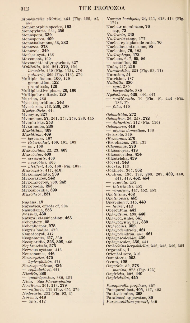 Monomastix ciliatus, 454 (Fig. 189, A), 455 Monomorphic species, 163 Monopylaria, 251, 256 Monospora, 339 Monosporea, 409 Monothalamous, 36, 232 Monozoa, 273 Monozoic, 349 Mother-cyst, 138 Movement, 199 Movements of gregarines, 327 Multicilia, 249, 261, 270, 454 — lacustris, 269 (Fig. 113), 270 — palustris, 269 (Fig. 113), 270 Multiple fission, 100, 120 — gemmation, 122 — promitosis, 120 Multiplicative phase, 20,166 Multipolar mitosis, 120 Murrina, 285 Mycetosporidium, 243 Mycotozoa, 218, 239, 268 Mycterothrix, 446 Myocyte, 327 Myonemes, 57, 201, 253, 259, 286, 445 Myophrisks, 253 Myxamceha, 239 Myxidiidce, 409 Myxidium, 409 — bergense, 407 — lieberkuhni, 400, 401, 409 — sp., 406 Myxobolidcc, 22, 23, 409 Myxobolus, 409 — cerebralis, 400 — neurobius, 400 — pfeifferi, 405, 406 (Fig. 168) Myxocystis, 417, 418 Myxoflagellate, 239 Myxogastres, 242 Myxomycetes, 239, 242 Myxopodia, 253 Myxosporidia, 399 Myxotheca, 231 Nagana, 19 Narcotics, effects of, 204 Nassollaria, 256 Nassula, 439 Natural classification, 463 Nebenkern, 95 Nehenkorper, 278 Nogri’s bodies, 470 Nematocyst, 447 Neogamous, 127, 330 Neosporidia, 325, 398, 466 Nephroselmis, 275 Nervous system, 446 Neuronemes, 446 Neuroryctes, 470 — hydrophobice, 471 Neurosporidium, 424 — cephalodisci, 424 Nicollia, 380 — quadrigemina, 380, 381 Nina. See Pterocephalus Noctiluca, 201, 213, 279 — miliaris, 119 (Fig. 65), 279 Nodosaria, 232 (Fig. 93, 3) Nosema, 418 — apis, 412 Nosema bombycis, 24, 411, 413, 414 (Fig. 172) Nuclear mombrane, 76 — sap, 72 Nuclearia, 248 Nuclearia-stage, 177 Nucleo-cytoplasmic ratio, 70 Nucleolo-centrosome, 95 Nucleolus, 76, 103 Nucleophaga, 473 Nucleus, 6, 7, 65, 96 — secundus, 95 Nuda, 217, 219 Nummulites, 232 (Fig. 93, 11) Nutation, 51 Nutrition, 187 Nutlallia, 380 — equi, 380 — herpestidis, 380 Nyctotherus, 439, 440, 447 — cordiformis, 10 (Fig. 9), 444 (Fig. 186, F) — faba, 440 OctomitidoB, 272 Octomitus, 36, 258, 272 — dujardini, 272 (Fig. 116) Octosporea, 418 — muscce domesticce, 138 Octozoic, 349 CEcomonas, 270 (Esophagus, 261, 433 Oikomonas, 270 Oligosporea, 418 Oligosporulea, 424 Oligotricha, 439 Oocyst, 348 Oocyte, 143 Ookinete, 305, 362 Opalina, 196, 198, 208, 209, 439, 440, 447, 448, 452, 454 — caudata, 452 — intestinalis, 452 — ranarum, 447, 452, 453 Opalinince, 452 Opalinopsis, 452 Opercularia, 145, 440 — faurei, 442 Operculum, 441 Ophrydium, 438, 440 Ophryocystidce, 341 Ophryocystis, 337, 339 Orcheobius, 352 Ophryodendridce, 461 Ophryodendron, 455, 461 Ophryoscolecidce, 439 Ophryoscolex, 439, 441 Orcheobius herpobdellce, 346, 348, 349, 352 Organella, 1 Oriental sore, 316 Osmotaxis, 203 Ovum, 125 Oxyrrhis, 52, 278 — marina, 278 (Fig. 123) Oxytricha, 202, 440 Oxytrichidce, 440 Pansporella perplexa, 427 Pansporoblast, 405, 417, 423 Pantastomina, 268 Parabasal apparatus, 89 Paracoccidium prevoti, 349