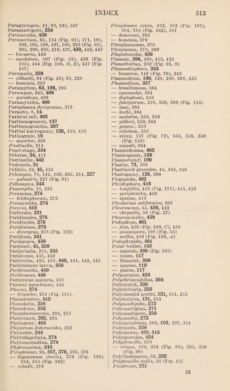 Paraglycogen, 41, 63, 195, 327 Paramastigote, 259 Paramecidce, 439 Paramecium, 61, 114 (Fig. 61), 171, 191, 192, 194, 196, 197, 198, 203 (Fig. 83), 205, 206, 208, 210, 437, 439, 442, 443 — bursaria, 449 — caudatum, 107 (Fig. 53), 436 (Fig. 185), 444 (Fig. 186, D, E), 447 (Fig. 187) Paramoeba, 228 — eilhardi, 94 (Fig. 49), 95, 228 — hominis, 228 Paramylum, 63, 188, 195 Paramyxa, 243, 409 — paradoxa, 409 Paramyxidia, 409 Paraplasma flavigenum, 379 Parasite, 8,14 Parietal cell, 403 Parthenogenesis, 137 Parthenogonidia, 267 Partial karyogamy, 126, 153, 453 Pathogenic, 19 — amoebae, 226 Paulinella, 214 Pearl-stage, 334 Pebrine, 24, 411 Pectinellse, 442 Peduncle, 31 Pellicle, 32, 45, 435 Pelomyxa, 78, 144, 150, 205, 214, 227 — palustris, 227 (Fig. 91) Peltomyces, 243 Peneroplis, 15, 235 Peranema, 274 — trichophorum, 273 Peranemidce, 274 Perezia, 418 Perforate, 231 Peridiniales, 276 Peridinidce, 278 Peridinium, 278 — diver gens, 278 (Fig. 122) Peridium, 241 Perikaryon, 439 Periplast, 45, 259 Peripylaria, 251, 255 Peristome, 433, 442 Peritricha, 433, 438, 440, 441, 442, 448 Peritrichous larvae, 459 Peritromidcc, 440 Peritromus, 440 Pernicious malaria, 358 Peroral membrane, 445 Phacus, 274 — triqueter, 274 (Fig. 118). Phaenocystos, 412 Phaeodaria, 256 Phaeodium, 252 Phosphorescence, 201, 278 Phototaxis, 202, 205 Phylogeny, 463 Physarum didermoides, 242 Physodes, 244 Phytoflagellata, 274 Phytomonadina, 274 Phytomyxince, 243 Piroplasma, 24, 357, 379, 393, 394 — bigeminum (bovis), 379 (Fig. 160), 384, 385 (Fig. 162) — caballi, 379 Piroplasma cants, 382, 383 (Fig. 161), 384, 385 (Fig. 162), 387 — donovani, 393 — hominis, 379 Piroplasmoses, 378 Piroplasms, 378, 390 Plagiotomidce, 439 Planont, 398, 408, 413, 423 Planorbulina, 232 (Fig. 93, 9) Plasmodiophora, 243 — brassicce, 149 (Fig. 76), 243 Plasmodium, 100, 128, 240, 398, 423 Plasmodium, 357 — brasilianum, 364 — cynomolgi, 364 — diploglossi, 358 — falciparum, 358, 359, 360 (Fig. 156) — inui, 364 — kochi, 364 — malarice, 358, 359 — pithed, 359, 364 — prcccor, 358 — relictum, 358 — vivax, 137 (Fig. 72), 358, 359, 360 (Fig. 156) — vassali, 364 Plasmodioma, 462 Plasmogamy, 128 Plasmotomy, 100 Plastin, 73, 103 Plastinoid granules, 41, 195, 346 Plastogamy, 128, 209 Plegepoda, 462 Pleistophora, 418 — longifdis, 413 (Fig. 171), 415, 416 — periplanetce, 416 — species, 413 Pleodorina calif or nica, 267 Pleuronema, 55, 439, 442 — chrysalis, 56 (Fig. 27) Pleuronemidce, 439 Podophrya, 461 — fixa, 456 (Fig. 190, C), 458 — gemmipara, 108 (Fig. 55) —- mollis, 456 (Fig. 190, A) Podophryidce, 461 Polar bodies, 143 — capsule, 399 (Fig. 163) — cones, 117 — filament, 399 — masses, no — platos, 117 Polycaryum, 424 Polychromophilus, 384 Polycystid, 326 Polycyttaria, 256 Polyonergid nuclei, 121, 151, 255 Polykaryon, 121, 255 Polymastigidce, 272 Polymastigina, 271 Polymastigote, 259 Polymastix, 272 Polymorphism, 162, 163, 297, 311 Polyspora, 339 Polysporea, 409, 418 Polysporulea, 424 Polystomella, 210 — crispa, 139, 234 (Fig. 95), 235, 236 (Fig. 96) Polythalamous, 36, 232 Polytomella agilis, 86 (Fig. 43) Polytrema, 231 33