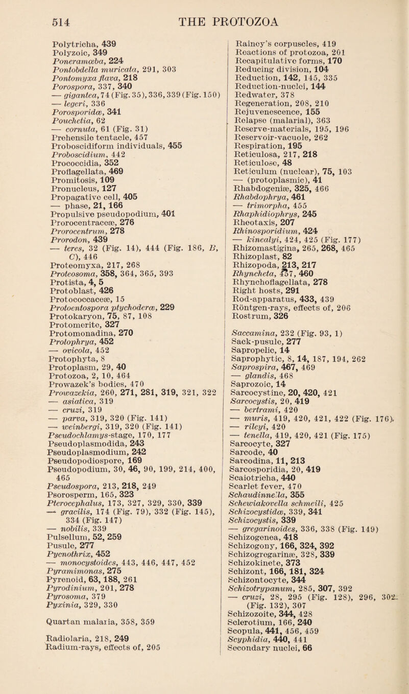 Polytricha, 439 Polyzoic, 349 Poneramceba, 224 Pontobdella muricata, 291, 303 Pontomyxa flava, 218 Porospora, 337, 340 — gigantea, 74 (Fig. 35), 336, 339 (Fig. 150) — legeri, 336 Porosporidce, 341 Pouchetia, 62 — cornuta, 61 (Fig. 31) Prehensile tentacle, 457 Proboscidiform individuals, 455 Proboscidium, 442 Prococcidia, 352 Proflagellata, 469 Promitosis, 109 Pronucleus, 127 Propagative cell, 405 — phase, 21,166 Propulsive pseudopodium, 401 Prorocentracese, 276 Prorocentrum, 278 Prorodon, 439 — teres, 32 (Fig. 14), 444 (Fig. 186, B, C), 446 Proteomyxa, 217, 268 Proteosoma, 358, 364, 365, 393 Protista, 4, 5 Protoblast, 426 Protococcaceee, 15 Protoentospora ptychoderce, 229 Protokaryon, 75, 87, 108 Protomcrite, 327 Protomonadina, 270 Protophrya, 452 — ovicola, 452 Protophyta, 8 Protoplasm, 29, 40 Protozoa, 2, 10, 464 Prowazek’s bodies, 470 Prowazekia, 260, 271, 281, 319, 321, 322 — asiatica, 319 — cruzi, 319 — parva, 319, 320 (Fig. 141) — weinbergi, 319, 320 (Fig. 141) Pseudochlamys-st&ge, 170, 177 Pseudoplasmodida, 243 Pseudoplasmodium, 242 Pseudopodiospore, 169 Psoudopodium, 30, 46, 90, 199, 214, 400, 465 Pseudospora, 213, 218, 249 Psorosperm, 165, 323 Pterocephalus, 173, 327, 329, 330, 339 —* gracilis, 174 (Fig. 79), 332 (Fig. 145), 334 (Fig. 147) — nobilis, 339 Pulsellum, 52, 259 Pusule, 277 Pycnothrix, 452 — monocystoides, 443, 446, 447, 452 Pyramimonas, 275 Pyrenoid, 63,188, 261 Pyrodinium, 201, 278 Pyrosoma, 379 Pyxinia, 329, 330 Quartan malaria, 358, 359 Radiolaria, 218, 249 Radium-rays, effects of, 205 Rainey’s corpuscles, 419 Reactions of protozoa, 201 Recapitulative forms, 170 Reducing division, 104 Reduction, 142, 145, 335 Reduction-nuclei, 144 i Redwater, 378 Regeneration, 208, 210 Rejuvenescence, 155 Relapse (malarial), 363 Reserve-materials, 195, 196 Reservoir-vacuole, 262 Respiration, 195 Reticulosa, 217, 218 Reticulosc, 48 Reticulum (nuclear), 75, 103 — (protoplasmic), 41 Rhabdogenise, 325, 466 Rhabdophrya, 461 — trimorpha, 455 Rhaphidiophrys, 245 Rheotaxis, 207 Rhinosporidium, 424 — kinealyi, 424, 425 (Fig. 177) Rhizomastigina, 265, 268, 465 Rhizoplast, 82 Rhizopoda, 213, 217 Rhyncheta, l$7, 460 Rhynchoflagellata, 278 Right hosts, 291 Rod-apparatus, 433, 439 Rontgen-rays, effects of, 206 Rostrum, 326 Saccamina, 232 (Fig. 93, 1) Sack-pusule, 277 Sapropelic, 14 Saprophytic, 8,14, 187, 194, 262 Saprospira, 467, 469 — gland,is, 468 Saprozoic, 14 Sarcocystine, 20, 420, 421 Sarcocystis, 20, 419 -— bertrami, 420 — muris, 419, 420, 421, 422 (Fig. 176), — rileyi, 420 — tenella, 419, 420, 421 (Fig. 175) Sarcocyte, 327 Sarcode, 40 Sarcodina, 11, 213 Sarcosporidia, 20, 419 I Scaiotricha, 440 Scarlet fever, 470 Schaudinnella, 355 Schewiakovella schmeili, 425 Schizoeystidce, 339, 341 Schizocystis, 339 — gregarinoides, 336, 338 (Fig. 149) Schizogenea, 418 Schizogony, 166, 324, 392 Schizogregarinae, 328, 339 Schizokinete, 373 Schizont, 166, 181, 324 Schizontocyte, 344 Schizotrypanum, 285, 307, 392 — cruzi, 28, 295 (Fig. 128), 296, 302- (Fig. 132), 307 Schizozoite, 344, 428 Sclerotium, 166, 240 Scopula, 441, 456, 459 Scyphidia, 440, 441 Secondary nuclei, 66