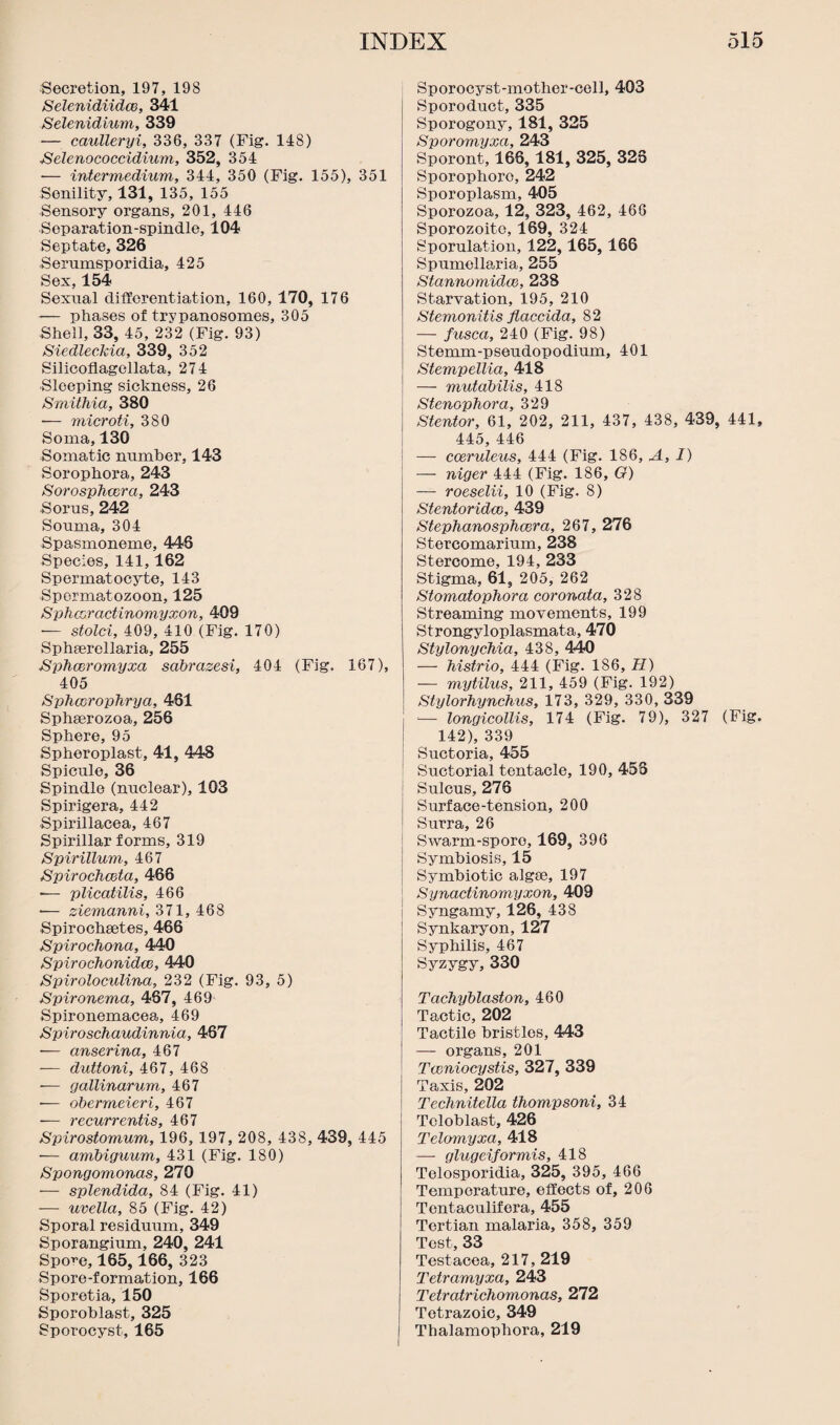 Secretion, 197, 198 Selenidiidcc, 341 Selenidium, 339 — caulleryi, 336, 337 (Fig. 148) Selenococcidium, 352, 354 — intermedium, 344, 350 (Fig. 155), 351 Senility, 131, 135, 155 Sensory organs, 201, 446 Separation-spindle, 104 Septate, 326 Serumsporidia, 425 Sex, 154 Sexual differentiation, 160, 170, 176 — phases of trypanosomes, 305 Shell, 33, 45, 232 (Fig. 93) Siedleckia, 339, 352 Silicoflagellata, 274 •Sleeping sickness, 26 Smithia, 380 •— microti, 380 Soma, 130 Somatic number, 143 Sorophora, 243 Sorosphwra, 243 ■Sorus, 242 Souma, 304 Spasmoneme, 448 Species, 141,162 Spermatocyte, 143 Spermatozoon, 125 Sphcoractinomyxon, 409 — stolci, 409, 410 (Fig. 170) Sphaerellaria, 255 Sphcoromyxa sabrazesi, 404 (Fig. 167), 405 Sphccroplirya, 481 Sphaerozoa, 256 Sphere, 95 Spheroplast, 41, 448 Spicule, 36 Spindle (nuclear), 103 Spirigera, 442 Spirillacea, 467 Spirillar forms, 319 Spirillum, 467 Spirochceta, 466 -— plicatilis, 466 •— ziemanni, 371, 468 Spirochaetes, 466 Spirochona, 440 Spirochonidce, 440 Spiroloculina, 232 (Fig. 93, 5) Spironema, 467, 469 Spironemacea, 469 Spiroschaudinnia, 487 — anserina, 467 -— duttoni, 467, 468 — gallinarum, 467 •— obermeieri, 467 ■— recurrentis, 467 Spirostomum, 196, 197, 208, 438, 439, 445 -— ambiguum, 431 (Fig. 180) Spongomonas, 270 — splendida, 84 (Fig. 41) — uvella, 85 (Fig. 42) Sporal residuum, 349 Sporangium, 240, 241 Spo^e, 165,166, 323 Spore-formation, 166 Sporetia, 150 Sporoblast, 325 Sporocyst, 165 Sporocyst-mother-cell, 403 Sporoduct, 335 Sporogony, 181, 325 Sporomyxa, 243 Sporont, 168, 181, 325, 328 Sporophoro, 242 Sporoplasm, 405 Sporozoa, 12, 323, 462, 466 Sporozoite, 169, 324 Sporulation, 122,165,166 Spumellaria, 255 Stannomidce, 238 Starvation, 195, 210 Stemonitis flaccida, 82 — fusca, 240 (Fig. 98) Stemm-pseudopodium, 401 Stempellia, 418 — mutabilis, 418 Stenophora, 329 Stentor, 61, 202, 211, 437, 438, 439, 441, 445, 446 — coeruleus, 444 (Fig. 186, A, I) — niger 444 (Fig. 186, O) — roeselii, 10 (Fig. 8) Stentoridm, 439 StepJianosphccra, 267, 276 Stercomarium, 238 Stercome, 194, 233 Stigma, 61, 205, 262 Stomatophora coronata, 328 Streaming movements, 199 Strongyloplasmata, 470 Stylonychia, 438, 440 — histrio, 444 (Fig. 186, H) — mytilus, 211, 459 (Fig. 192) Stylorhynchus, 173, 329, 330, 339 -— longicollis, 174 (Fig. 79), 327 (Fig. 142), 339 Suctoria, 455 Suctorial tentacle, 190, 455 Sulcus, 276 Surface-tension, 200 Surra, 26 Swarm-spore, 169, 396 Symbiosis, 15 Symbiotic algae, 197 Synactinomyxon, 409 Syngamy, 126, 438 Synkaryon, 127 Syphilis, 467 Syzygy, 330 Tachyblaston, 460 Tactic, 202 Tactile bristles, 443 — organs, 201 Tccniocystis, 327, 339 Taxis, 202 Technitella thompsoni, 34 Tcloblast, 426 Telomyxa, 418 — glugeiformis, 418 Telosporidia, 325, 395, 466 Temperature, effects of, 206 Tentaculifera, 455 Tertian malaria, 358, 359 Test, 33 Testacea, 217, 219 Tetramyxa, 243 Tetratrichomonas, 272 Totrazoic, 349 Thalamophora, 219