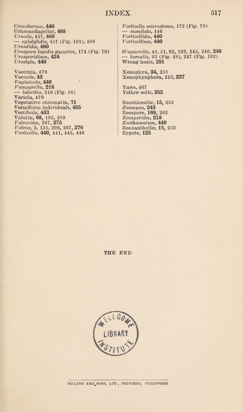 Urceolarince, 440 Urhaemoflagellat, 468 Urnula, 457, 460 —• epistylidis, 457 (Fig. 191), 460 Urnulidce, 460 Urospora lagidis gametes, 174 (Fig. 79) Urosporidium, 424 Urostyla, 440 Vaccinia, 470 Vacuole, 43 Vaginicola, 440 Vampyrella, 218 — lateritia, 219 (Fig. 86) Variola, 470 Vegetative chromatin, 71 Vermiform individuals, 455 Vestibule, 433 Volutin, 68, 195, 289 Volvocidce, 267, 275 Volvox, 3, 131, 206, 267, 276 Vorticella, 440, 441, 445, 446 Vorticella microstoma, 172 (Fig. 78) — monilata, 446 Vorticellidce, 440 Vorticellincc, 440 Wagnerella, 48, 51, 92, 120, 245, 246, 248 — borealis, 93 (Fig. 48), 247 (Fig. 102) Wrong hosts, 291 Xenophya, 34, 238 Xenophyophora, 218, 237 Yaws, 467 Yellow cells, 252 Zooehlorellae, 15, 252 Zoomyxa, 243 Zoospore, 169, 262 Zoosporidce, 218 Zoothamnium, 440 Zooxanthellse, 15, 252 Zygote, 125 THE END BILLING AND^SONS, LTD, PRINTERS, GUILDFORD