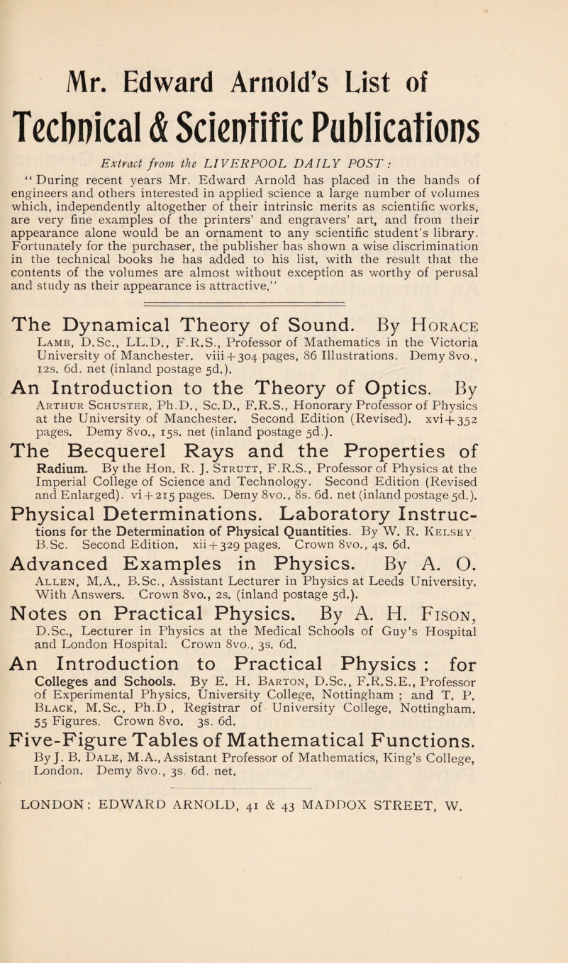 Mr. Edward Arnold’s List of Technical & Scientific Publications Extract from the LIVERPOOL DAILY POST : “ During recent years Mr. Edward Arnold has placed in the hands of engineers and others interested in applied science a large number of volumes which, independently altogether of their intrinsic merits as scientific works, are very fine examples of the printers’ and engravers’ art, and from their appearance alone would be an ornament to any scientific student’s library. Fortunately for the purchaser, the publisher has shown a wise discrimination in the technical books he has added to his list, with the result that the contents of the volumes are almost without exception as worthy of perusal and study as their appearance is attractive.” The Dynamical Theory of Sound. By Horace Lamb, D.Sc., LL.D., F.R.S., Professor of Mathematics in the Victoria University of Manchester. viii +304 pages, 86 Illustrations. Demy8vo., 12s. 6d. net (inland postage 5d.). An Introduction to the Theory of Optics. By Arthur Schuster, Ph.D., Sc.D., F.R.S., Honorary Professor of Physics at the University of Manchester. Second Edition (Revised), xvi + 352 pages. Demy 8vo., 15s. net (inland postage 5d.). The Becquerel Rays and the Properties of Radium. By the Hon. R. J. Strutt, F.R.S., Professor of Physics at the Imperial College of Science and Technology. Second Edition (Revised and Enlarged). vi +215 pages. Demy8vo., 8s. 6d. net (inland postage 3d.). Physical Determinations. Laboratory Instruc¬ tions for the Determination of Physical Quantities. By W. R. Kelsey B.Sc. Second Edition, xii + 329 pages. Crown 8vo., 4s. 6d. Advanced Examples in Physics. By A. O. Allen, M.A., B.Sc., Assistant Lecturer in Physics at Leeds University. With Answers. Crown 8vo., 2s. (inland postage 5d.). Notes on Practical Physics. By A. H. Fison, D.Sc., Lecturer in Physics at the Medical Schools of Guy’s Hospital and London Hospital. Crown 8vo., 3s. 6d. An Introduction to Practical Physics : for Colleges and Schools. By E. H. Barton, D.Sc., F.R.S.E., Professor of Experimental Physics, University College, Nottingham ; and T. P. Black, M.Sc., Ph.D , Registrar of University College, Nottingham. 55 Figures. Crown 8vo. 3s. 6d. Five-Figure Tables of Mathematical Functions. ByJ. B. Dale, M.A., Assistant Professor of Mathematics, King’s College, London. Demy 8vo., 3s. 6d. net. LONDON: EDWARD ARNOLD, 41 & 43 MADDOX STREET, W.