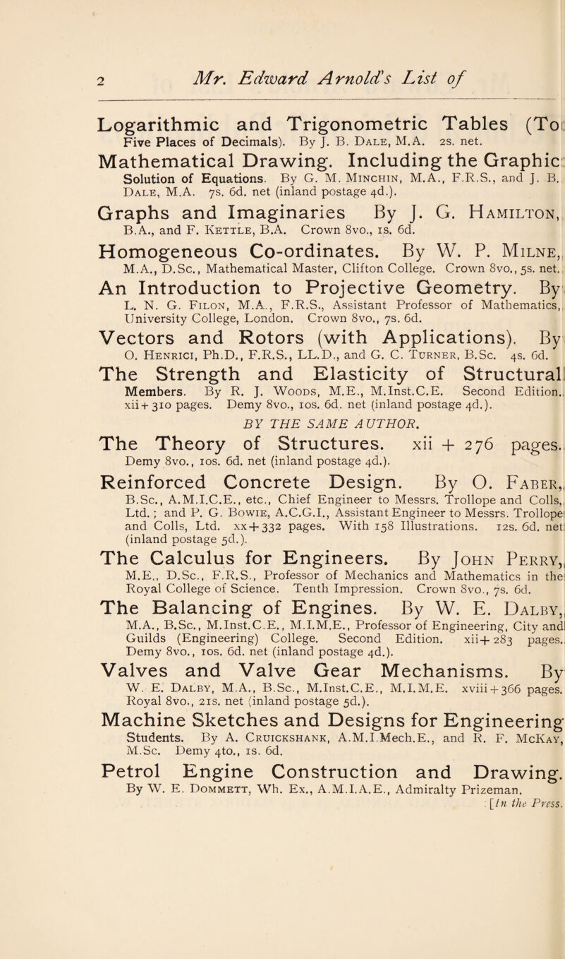 Logarithmic and Trigonometric Tables (Toi Five Places of Decimals). By J. B. Dale, M.A. 2s. net. Mathematical Drawing. Including the Graphic Solution of Equations. By G. M. Minchin, M.A., F.R.S., and J. B. Dale, M.A. 7s. 6d. net (inland postage 4d.). Graphs and Imaginaries By J. G. Hamilton, B.A., and F. Kettle, B.A. Crown 8vo., is. 6d. Homogeneous Co-ordinates. By W. P. Milne,, M.A., D.Sc., Mathematical Master, Clifton College. Crown 8vo.,5s. net. An Introduction to Projective Geometry. By L. N. G. Filon, M.A., F.R.S., Assistant Professor of Mathematics, University College, London. Crown 8vo., 7s. 6d. Vectors and Rotors (with Applications). By O. Henrici, Ph.D., F.R.S., LL.D., and G. C. Turner, B.Sc. 4s. 6d. The Strength and Elasticity of Structural Members. By R. J. Woods, M.E., M.Inst.C.E. Second Edition., xii+310 pages. Demy 8vo., 10s. 6d. net (inland postage 4d.). BY THE SAME AUTHOR. The Theory of Structures. xii + 276 pages. Demy 8vo., ios. 6d. net (inland postage 4d.). Reinforced Concrete Design. By O. Faber,, B.Sc., A.M.I.C.E., etc., Chief Engineer to Messrs. Trollope and Colls,, Ltd. ; and P. G. Bowie, A.C.G.I., Assistant Engineer to Messrs. Trollope: and Colls, Ltd. xx + 332 pages. With 158 Illustrations. 12s. 6d. nett (inland postage 5d.). The Calculus for Engineers. By John Perry, M. E,, D.Sc., F.R.S., Professor of Mechanics and Mathematics in the Royal College of Science. Tenth Impression. Crown 8vo., 7s. 6d. The Balancing of Engines. By W. E. Dalby, M.A., B.Sc., M.Inst.C.E., M.I.M.E., Professor of Engineering, City and! Guilds (Engineering) College. Second Edition. xii+ 283 pages. Demy 8vo., ios. 6d. net (inland postage 4d.). Valves and Valve Gear Mechanisms. By W. E. Dalby, M.A., B.Sc., M.Inst.C.E., M.I.M.E. xviii4-366 pages. Royal 8vo., 21s. net (inland postage 5d.). Machine Sketches and Designs for Engineering Students. By A. Cruickshank, A.M.I.Mech.E., and R. F. McKay, M.Sc. Demy 4to., is. 6d. Petrol Engine Construction and Drawing. By W. E. Dommett, Wh. Ex., A.M.I.A.E., Admiralty Prizeman. : [In the Press.