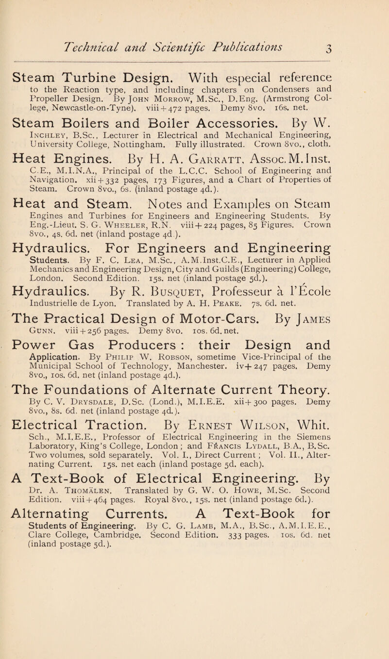 Steam Turbine Design. With especial reference to the Reaction type, and including chapters on Condensers and Propeller Design. By John Morrow, M.Sc., D.Eng. (Armstrong Col¬ lege, Newcastle-on-Tyne). viii-f 472 pages. Demy 8vo. 16s. net. Steam Boilers and Boiler Accessories. By W. Inchley, B.Sc., Lecturer in Electrical and Mechanical Engineering, University College, Nottingham. Fully illustrated. Crown 8vo., cloth. Heat Engines. By H. A. Garratt, Assoc.M.Inst. C.E., M.I.N.A., Principal of the L.C.C. School of Engineering and Navigation, xii + 332 pages, 173 Figures, and a Chart of Properties of Steam. Crown 8vo., 6s. (inland postage 4d.). Heat and Steam. Notes and Examples on Steam Engines and Turbines for Engineers and Engineering Students. By Eng.-Lieut. S. G. Wheeler, R.N. viii+224 pages, 85 Figures. Crown 8vo., 4s. 6d. net (inland postage 4d ). Hydraulics. For Engineers and Engineering Students. By F. C. Lea, M.Sc., A.M.Inst.C.E., Lecturer in Applied Mechanics and Engineering Design, City and Guilds (Engineering) College, London. Second Edition. 15s. net (inland postage 5d.). Hydraulics. By R. Busquet, Professeur a TEcole Industrielle de Lyon. Translated by A. H. Peake. 7s. 6d. net. The Practical Design of Motor-Cars. By James Gunn. viii4-256 pages. Demy 8vo. 10s.6d.net. Power Gas Producers : their Design and Application. By Philip W. Robson, sometime Vice-Principal of the Municipal School of Technology, Manchester. iv+ 247 pages. Demy 8vo., 10s. 6d. net (inland postage 4d.). The Foundations of Alternate Current Theory. By C. V. Drysdale, D.Sc. (Lond.), M.I.E.E. xii+ 300 pages. Demy 8vo., 8s. 6d. net (inland postage 4d.). Electrical Traction. By Ernest Wilson, Whit. Sch., M.I.E.E., Professor of Electrical Engineering in the Siemens Laboratory, King’s College, London; and Francis Lydall, B.A., B.Sc. Two volumes, sold separately. Vol. I., Direct Current ; Vol. II., Alter¬ nating Current. 15s. net each (inland postage 5d. each). A Text-Book of Electrical Engineering. By Dr. A. Thomalen. Translated by G. W. O. Howe, M.Sc. Second Edition, viii + 464 pages. Royal 8vo., 15s. net (inland postage 6d,). Alternating Currents. A Text-Book for Students of Engineering. By C. G. Lamb, M.A., B.Sc., A.M.I.E.E., Clare College, Cambridge. Second Edition. 333 pages. 10s. 6d. net (inland postage 3d.).