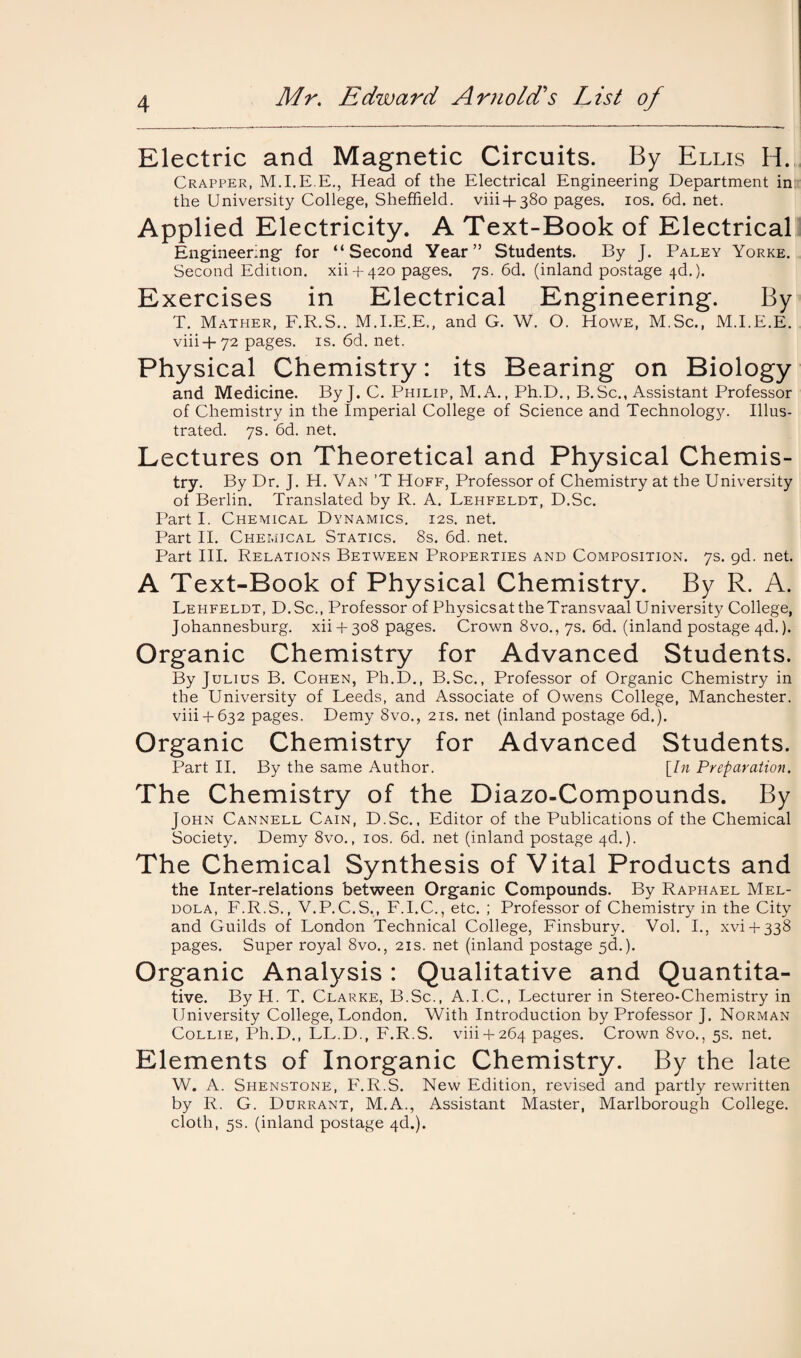 Electric and Magnetic Circuits. By Ellis H. Crapper, M.I.E.E., Head of the Electrical Engineering Department in: the University College, Sheffield. viii +380 pages. 10s.6d.net. Applied Electricity. A Text-Book of Electrical Engineering- for “Second Year” Students. By J. Paley Yorke. Second Edition, xii + 420 pages. 7s. 6d. (inland postage 4d.). Exercises in Electrical Engineering. By T. Mather, F.R.S.. M.I.E.E., and G. W. O. Howe, M.Sc., M.I.E.E. viii+72 pages, is. 6d. net. Physical Chemistry: its Bearing on Biology and Medicine. ByJ. C. Philip, M.A., Ph.D., B. Sc., Assistant Professor of Chemistry in the Imperial College of Science and Technology. Illus¬ trated. 7s. 6d. net. Lectures on Theoretical and Physical Chemis¬ try. By Dr. J. H. Van ’T Hoff, Professor of Chemistry at the University of Berlin. Translated by R. A. Lehfeldt, D.Sc. Part I. Chemical Dynamics, 12s. net. Part II. Chemical Statics. 8s. 6d. net. Part III. Relations Between Properties and Composition. 7s. gd. net. A Text-Book of Physical Chemistry. By R. A. Lehfeldt, D.Sc., Professor of Physics at the Transvaal University College, Johannesburg. xii4-3o8 pages. Crown 8vo., 7s. 6d. (inland postage 4d.). Organic Chemistry for Advanced Students. By Julius B. Cohen, Ph.D., B.Sc., Professor of Organic Chemistry in the University of Leeds, and Associate of Owens College, Manchester. viii + 632 pages. Demy 8vo., 21s. net (inland postage 6d.). Organic Chemistry for Advanced Students. Part II. By the same Author. [In Preparation. The Chemistry of the Diazo-Compounds. By John Cannell Cain, D.Sc., Editor of the Publications of the Chemical Society. Demy 8vo., 10s. 6d. net (inland postage 4d.). The Chemical Synthesis of Vital Products and the Inter-relations between Organic Compounds. By Raphael Mel- dola, F.R.S., V.P.C.S., F.I.C., etc. ; Professor of Chemistry in the City and Guilds of London Technical College, Finsbury. Vol. I., xvi + 338 pages. Super royal 8vo., 21s. net (inland postage 5c!.). Organic Analysis: Qualitative and Quantita¬ tive. By H. T. Clarke, B.Sc., A.I.C., Lecturer in Stereo-Chemistry in University College, London. With Introduction by Professor J. Norman Collie, Ph.D., LL.D., F.R.S. viii + 264 pages. Crown 8vo., 5s. net. Elements of Inorganic Chemistry. By the late W. A. Shenstone, F.R.S. New Edition, revised and partly rewritten by R. G. Durrant, M.A., Assistant Master, Marlborough College, cloth, 5s. (inland postage 4d.).