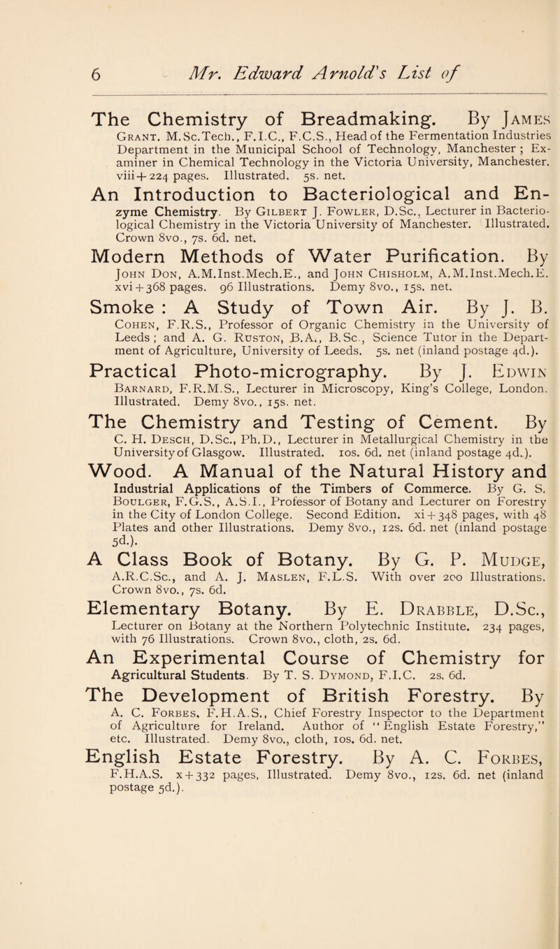 The Chemistry of Breadmaking. By James Grant. M.Sc.Tech., F.I.C., F.C.S., Head of the Fermentation Industries Department in the Municipal School of Technology, Manchester ; Ex¬ aminer in Chemical Technology in the Victoria University, Manchester. viii+224 pages. Illustrated. 5s.net. An Introduction to Bacteriological and En¬ zyme Chemistry. By Gilbert J. Fowler, D.Sc., Lecturer in Bacterio¬ logical Chemistry in the Victoria University of Manchester. Illustrated. Crown 8vo., 7s. 6d. net. Modern Methods of Water Purification. By John Don, A.M.Inst.Mech.E., and John Chisholm, A.M.Inst.Mech.E. xvi + 368 pages. 96 Illustrations. Demy 8vo., 15s. net. Smoke : A Study of Town Air. By J. B. Cohen, F.R.S., Professor of Organic Chemistry in the University of Leeds; and A. G. Ruston, B.A., B.Sc., Science Tutor in the Depart¬ ment of Agriculture, University of Leeds. 5s. net (inland postage 4c!.). Practical Photo-micrography. By J. Edwin Barnard, F.R.M.S., Lecturer in Microscopy, King’s College, London. Illustrated. Demy 8vo., 15s. net. The Chemistry and Testing of Cement. By C. H. Desch, D.Sc., Ph.D., Lecturer in Metallurgical Chemistry in the University of Glasgow. Illustrated. 10s. 6d. net (inland postage 4d.). Wood. A Manual of the Natural History and Industrial Applications of the Timbers of Commerce. By G. S. Boulger, F.G.S., A.S.I., Professor of Botany and Lecturer on Forestry in the City of London College. Second Edition, xi + 348 pages, with 48 Plates and other Illustrations. Demy 8vo., 12s. 6d. net (inland postage 5d.). A Class Book of Botany. By G. P. Mudge, A.R.C.Sc., and A. J. Maslen, F.L.S. With over 200 Illustrations. Crown 8vo., 7s. 6d. Elementary Botany. By E. Drabble, D.Sc., Lecturer on Botany at the Northern Polytechnic Institute. 234 pages, with 76 Illustrations. Crown 8vo., cloth, 2s. 6d. An Experimental Course of Chemistry for Agricultural Students. By T. S. Dymond, F.I.C. 2s. 6d. The Development of British Forestry. By A. C. Forbes, F.H.A.S., Chief Forestry Inspector to the Department of Agriculture for Ireland. Author of “English Estate Forestry,” etc. Illustrated. Demy 8vo., cloth, 10s. 6d. net. English Estate Forestry. By A. C. Forbes, F.H.A.S. x + 332 pages, Illustrated. Demy 8vo., 12s. 6d. net (inland postage 5d.).