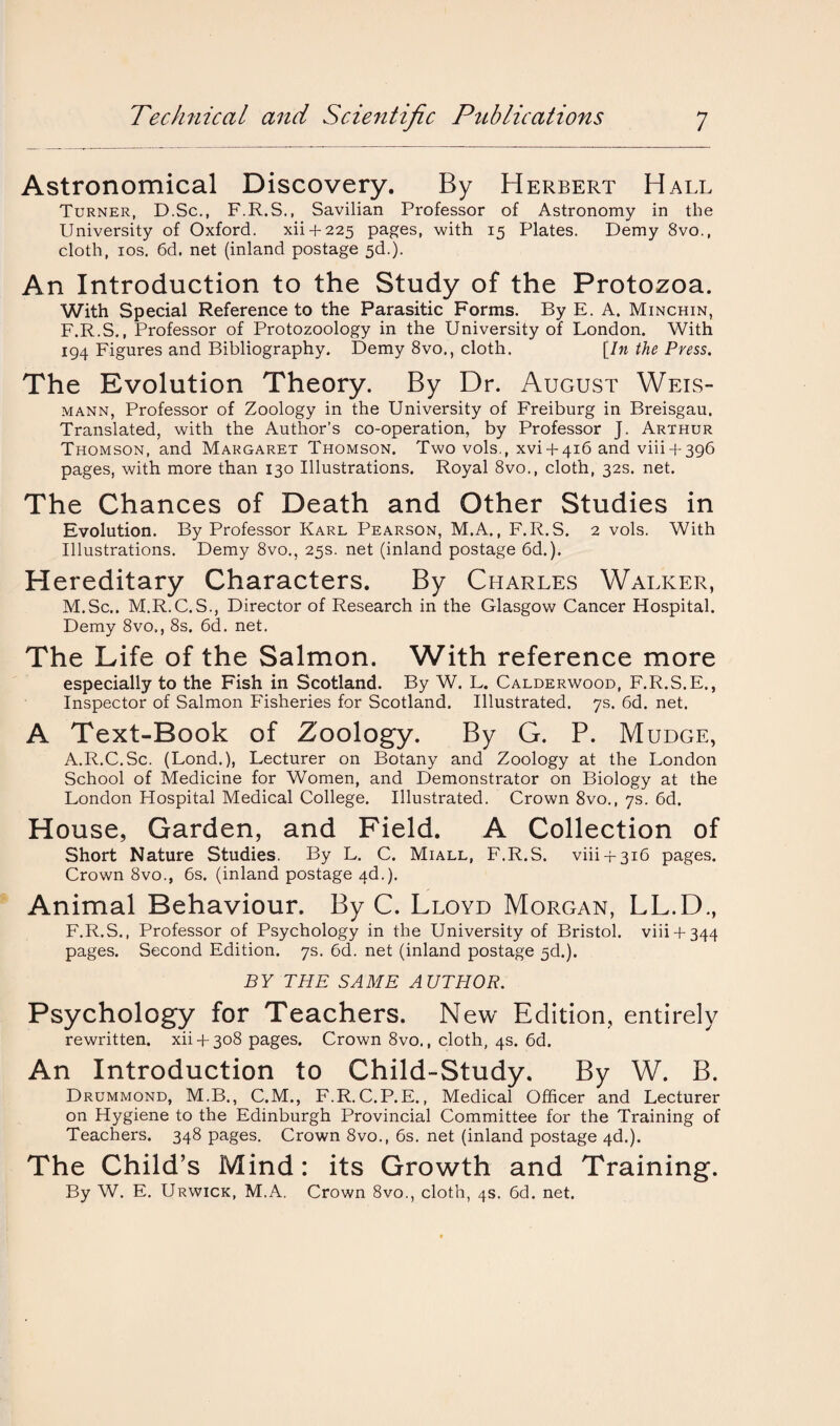 Astronomical Discovery. By Herbert Hall Turner, D.Sc., F.R.S., Savilian Professor of Astronomy in the University of Oxford. xii + 225 pages, with 15 Plates. Demy 8vo., cloth, 10s. 6d. net (inland postage 5d.). An Introduction to the Study of the Protozoa. With Special Reference to the Parasitic Forms. By E. A. Minchin, F.R.S., Professor of Protozoology in the University of London. With 194 Figures and Bibliography. Demy 8vo., cloth. [In the Press. The Evolution Theory. By Dr. August Weis- mann, Professor of Zoology in the University of Freiburg in Breisgau. Translated, with the Author’s co-operation, by Professor J. Arthur Thomson, and Margaret Thomson. Two vols., xvi + 416 and viii + 396 pages, with more than 130 Illustrations. Royal 8vo., cloth, 32s. net. The Chances of Death and Other Studies in Evolution. By Professor Karl Pearson, M.A., F.R.S. 2 vols. With Illustrations. Demy 8vo., 25s. net (inland postage 6d.). Hereditary Characters. By Charles Walker, M.Sc.. M.R.C.S., Director of Research in the Glasgow Cancer Hospital. Demy 8vo., 8s. 6d. net. The Life of the Salmon. With reference more especially to the Fish in Scotland. By W. L. Calderwood, F.R.S.E., Inspector of Salmon Fisheries for Scotland. Illustrated. 7s. 6d. net. A Text-Book of Zoology. By G. P. Mudge, A.R.C.Sc. (Lond.), Lecturer on Botany and Zoology at the London School of Medicine for Women, and Demonstrator on Biology at the London Hospital Medical College. Illustrated. Crown 8vo., 7s. 6d. House, Garden, and Field. A Collection of Short Nature Studies. By L. C. Miall, F.R.S. viii4-316 pages. Crown 8vo., 6s. (inland postage 4d.). Animal Behaviour. By C. Lloyd Morgan, LL.D., F.R.S., Professor of Psychology in the University of Bristol, viii+ 344 pages. Second Edition. 7s. 6cl. net (inland postage jd.). BY THE SAME AUTHOR. Psychology for Teachers. New Edition, entirely rewritten, xii-f-308 pages. Crown 8vo., cloth, 4s. 6d. An Introduction to Child-Study. By W. B. Drummond, M.B., C.M., F.R.C.P.E., Medical Officer and Lecturer on Hygiene to the Edinburgh Provincial Committee for the Training of Teachers. 348 pages. Crown 8vo., 6s. net (inland postage 4d.). The Child’s Mind: its Growth and Training. By W. E. Urwick, M.A. Crown 8vo., cloth, 4s. 6d. net.