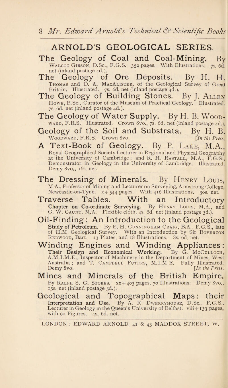 ARNOLD’S GEOLOGICAL SERIES. The Geology of Coal and Coal-Mining. By Walcot Gibson, D.Sc., F.G.S. 352 pages. With Illustrations. 7s. 6d. net (inland postage 4d.). The Geology of Ore Deposits. By H. H. Thomas and D. A. MacAlister, of the Geological Survey of Great Britain. Illustrated. 7s. 6d. net (inland postage 4d.). The Geology of Building Stones. By J. Allen Howe, B.Sc., Curator of the Museum of Practical Geology. Illustrated. 7s. 6d. net (inland postage 4d.). The Geology of Water Supply. By H. B. Wood¬ ward, F.R.S. Illustrated. Crown 8vo., 7s. 6d. net (inland postage 4d.). Geology of the Soil and Substrata. By H. B. Woodward, F.R.S. Crown 8vo. [In the Press. A Text-Book of Geology. By P. Lake, M.A., Royal Geographical Society Lecturer in Regional and Physical Geography at the University of Cambridge; and R. H. Rastall, M.A., F.G.S., Demonstrator in Geology in the University of Cambridge. Illustrated. Demy 8vo., 16s. net. The Dressing of Minerals. By Henry Louis, M.A., Professor of Mining and Lecturer on Surveying, Armstrong College, Newcastle-on-Tyne. x 4- 544 pages. With 416 Illustrations. 30s.net. Traverse Tables. With an Introductory Chapter on Co-ordinate Surveying. By Henry Louis, M.A., and G. W. Caunt, M.A. Flexible cloth, 4s. 6d. net (inland postage 3d.). Oil-Finding: An Introduction to the Geological Study of Petroleum. By E. H. Cunningham Craig, B.A., F.G.S., late of H.M. Geological Survey. With an Introduction by Sir Boverton Redwood, Bart. 13 Plates, and 18 Illustrations. 8s. 6d. net. Winding Engines and Winding Appliances: Their Design and Economical Working. By G. McCulloch, A.M.I.M.E., Inspector of Machinery in the Department of Mines, West Australia; and T. Campbell Futers, M.I.M.E. Fully Illustrated. Demy 8vo. [In the Press. Mines and Minerals of the British Empire. By Ralph S. G. Stokes. XX4-403 pages, 70 Illustrations. Demy 8vo., 15s. net (inland postage 5d.). Geological and Topographical Maps: their Interpretation and Use. By A. R. Dwerryhouse, D.Sc., F.G.S., Lecturer in Geology in the Queen’s University of Belfast, viii 4-133 pages, with 90 Figures. 4s. 6d. net. LONDON : EDWARD ARNOLD, 41 & 43 MADDOX STREET, W.