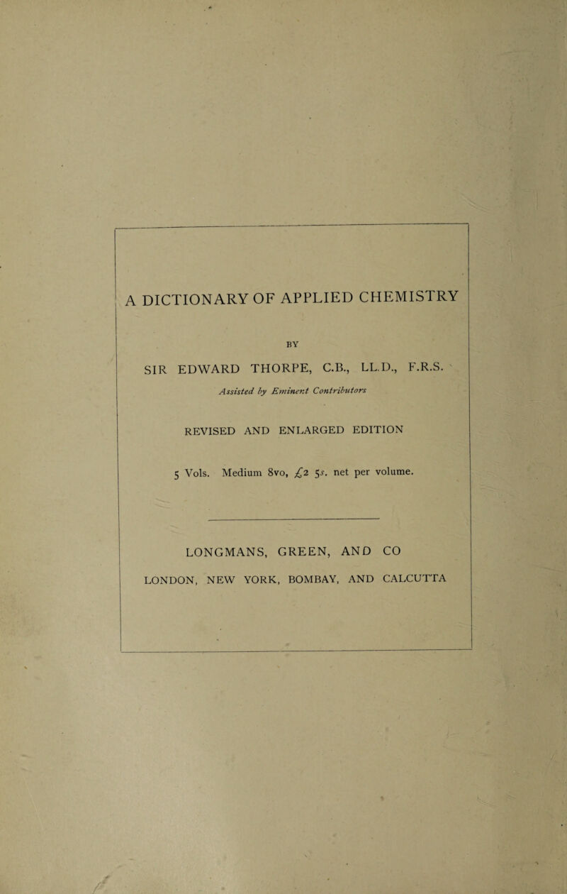 A DICTIONARY OF APPLIED CHEMISTRY BY SIR EDWARD THORPE, C.B., LL.D., F.R.S. Assisted by Eminent Contributors REVISED AND ENLARGED EDITION 5 Vols. Medium 8vo, £2 $s. net per volume. LONGMANS, GREEN, AND CO LONDON, NEW YORK, BOMBAY, AND CALCUTTA