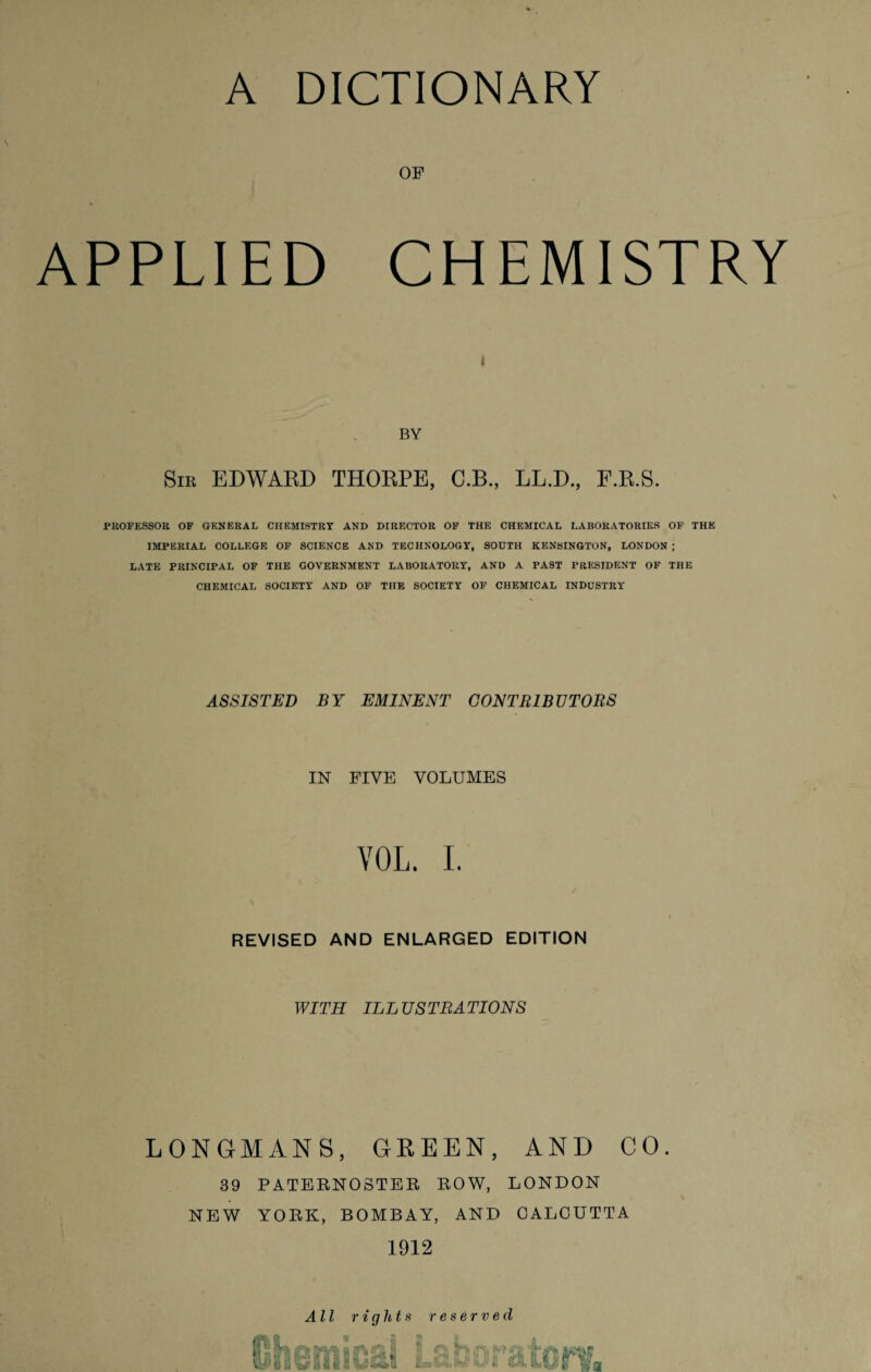 OF APPLIED CHEMISTRY BY Sir EDWARD THORPE, C.B., LL.D., F.R.S. PROFESSOR OF GENERAL CHEMISTRY AND DIRECTOR OF THE CHEMICAL LABORATORIES OF THE IMPERIAL COLLEGE OF SCIENCE AND TECHNOLOGY, SOUTH KENSINGTON, LONDON ; LATE PRINCIPAL OF THE GOVERNMENT LABORATORY, AND A PAST PRESIDENT OF THE CHEMICAL SOCIETY AND OF THE SOCIETY OF CHEMICAL INDUSTRY ASSISTED BY EMINENT CONTRIBUTORS IN FIVE VOLUMES YOL. I. REVISED AND ENLARGED EDITION WITH ILLUSTRATIONS LONGMANS, GREEN, AND CO. 39 PATERNOSTER ROW, LONDON NEW YORK, BOMBAY, AND CALCUTTA 1912 All rights reserved emica -V.