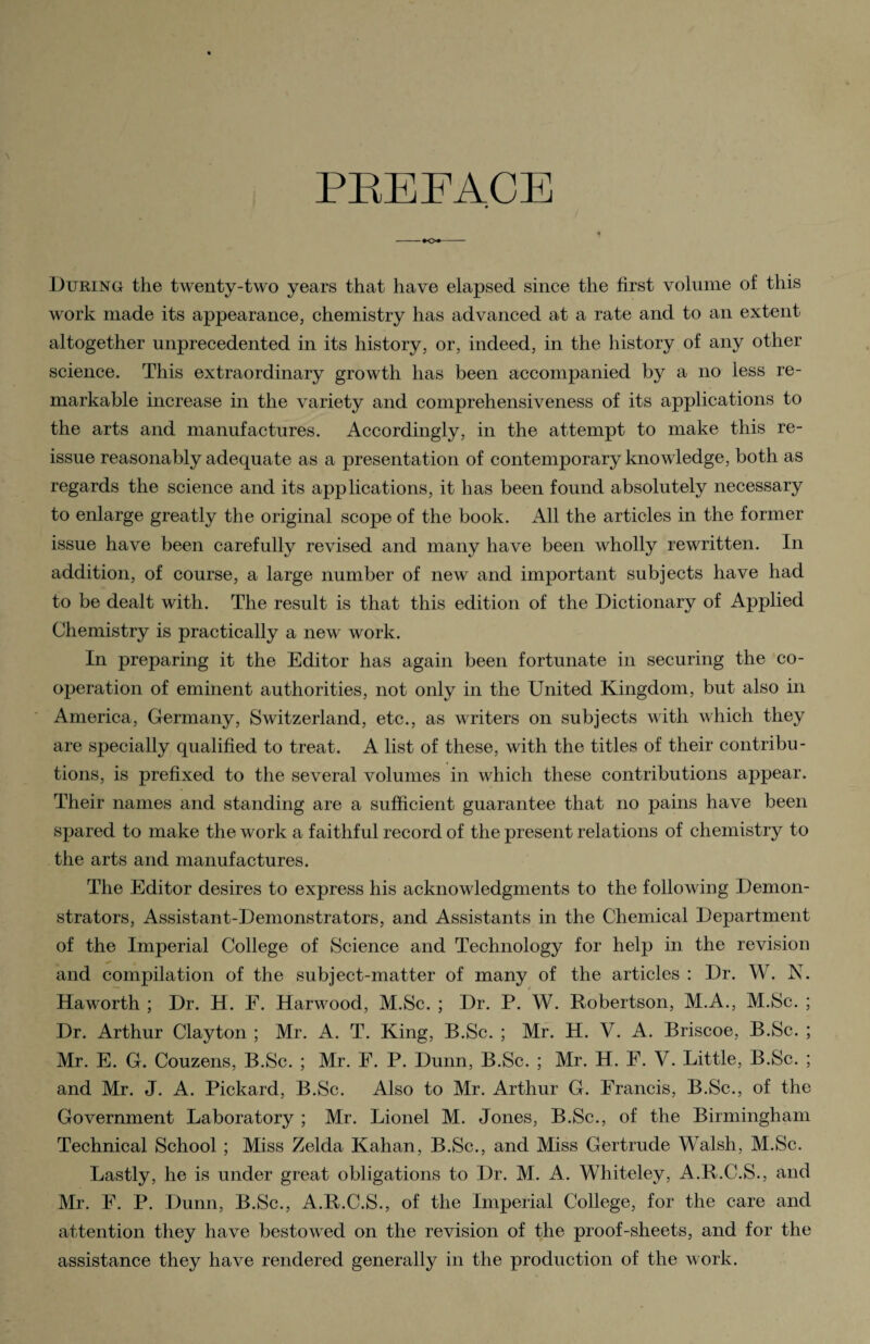 PREFACE ♦<>♦ During the twenty-two years that have elapsed since the first volume of this work made its appearance, chemistry has advanced at a rate and to an extent altogether unprecedented in its history, or, indeed, in the history of any other science. This extraordinary growth has been accompanied by a no less re¬ markable increase in the variety and comprehensiveness of its applications to the arts and manufactures. Accordingly, in the attempt to make this re¬ issue reasonably adequate as a presentation of contemporary knowledge, both as regards the science and its applications, it has been found absolutely necessary to enlarge greatly the original scope of the book. All the articles in the former issue have been carefully revised and many have been wholly rewritten. In addition, of course, a large number of new and important subjects have had to be dealt with. The result is that this edition of the Dictionary of Applied Chemistry is practically a new work. In preparing it the Editor has again been fortunate in securing the co¬ operation of eminent authorities, not only in the United Kingdom, but also in America, Germany, Switzerland, etc., as writers on subjects with which they are specially qualified to treat. A list of these, with the titles of their contribu¬ tions, is prefixed to the several volumes in which these contributions appear. Their names and standing are a sufficient guarantee that no pains have been spared to make the work a faithful record of the present relations of chemistry to the arts and manufactures. The Editor desires to express his acknowledgments to the following Demon¬ strators, Assistant-Demonstrators, and Assistants in the Chemical Department of the Imperial College of Science and Technology for help in the revision and compilation of the subject-matter of many of the articles : Dr. W. N. Haworth ; Dr. H. F. Harwood, M.Sc. ; Dr. P. W. Robertson, M.A., M.Sc. ; Dr. Arthur Clayton ; Mr. A. T. King, B.Sc. ; Mr. H. V. A. Briscoe, B.Sc. ; Mr. E. G. Couzens, B.Sc. ; Mr. F. P. Dunn, B.Sc. ; Mr. H. F. V. Little, B.Sc. ; and Mr. J. A. Pickard, B.Sc. Also to Mr. Arthur G. Francis, B.Sc., of the Government Laboratory ; Mr. Lionel M. Jones, B.Sc., of the Birmingham Technical School ; Miss Zelda Kahan, B.Sc., and Miss Gertrude Walsh, M.Sc. Lastly, he is under great obligations to Dr. M. A. Wliiteley, A.R.C.S., and Mr. F. P. Dunn, B.Sc., A.R.C.S., of the Imperial College, for the care and attention they have bestowed on the revision of the proof-sheets, and for the assistance they have rendered generally in the production of the work.