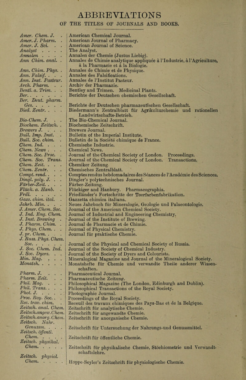 ABBREVIATIONS OF THE TITLES OF JOURNALS AND BOOKS. Amer. Chem. J. Amer. J. Pharm. . Amer. J. Sci. . . Analyst .... Annalen .... Ann Chim. anal. . Ann. Chim. Phys. . Ann. Falsif. . . . Ann. Inst. Pasteur. Arch. Pharm. . . Bentl. a. Trim. . . Ber. Ber. Deut. pharm. Ges. Bied. Zentr. . . . Bio-Chem. J. . . Biochem. Zeitsch. . Brewers J. . . . Bull. Imp. Inst. Bull. Soc. chim. Chem. Ind. . . . Chem. News . . . Chem. Soc. Proc. . Chem. Soc. Trans. Chem. Zeit. . . . Chem. Zentr. . . Compt. rend. . . . Dingl. poly. J. . . Fdrber-Zeit. . . . Flitch, a. Hanb. Frdl. Gazz. chim. ital. Jahrb. Min. . . . J. Amer. Chem. Soc. J. Ind. Eng. Chem. J. Inst. Brewing . J. Pharm. Chim. . J. Phys. Chem. . . J.pr. Chem. . . . J. Buss. Phys. Chem. Soc. J. Soc. Chem. Ind. J. Soc. Dyers. . . Min. Mag. , . . Monatsh. .... Pharm. J. ... Pharm. Zeit. . . Phil. Mag. . . . Phil. Trans. . . . Phot. J. ... . Proc. Boy. Soc.. . Bee. trav. chim. Zeitsch. anal. Chem. Zeitsch.angew.Chem. Zeitsch.anorg. Chem. Zeitsch. Nahr. Genussm. . . Zeitsch. offentl. Chem. Zeitsch. physihal. Chem. Zeitsch. physiol. Chem. American Chemical Journal. American Journal of Pharmacy. American Journal of Science. The Analyst. Annalen der Chemie (Justus Liebig). Annales de Chimie analytique appliquee a l’lndustrie, a 1’Agriculture, a la Pharmacie et a la Biologie. j Annales de Chimie et de Physique. ; Annales des Falsifications. Annales de l’lnstitut Pasteur. Archiv der Pharmazie. Bentley and Trimen. Medicinal Plants. Berichte der Deutschen chemischen Gesellschaft. Bericlite der Deutschen pharmazeutischen Gesellschaft. Biedermann’s Zentralblatt fur Agrikulturchemie und rationellen Landwirtschafts-Betrieb. The Bio-Chemical Journal. Biochemische Zeitschrift. Brewers Journal. Bulletin of the Imperial Institute. Bulletin de la Societe chimique de France. Chemische Industrie. Chemical News. Journal of the Chemical Society of London. Proceedings. Journal of the Chemical Society of London. Transactions. Chemiker Zeitung Chemisches Zentralblatt. Comptes rendus hebdomadaires des Seances de l’Academie des Sciences. Dingler’s polytechnisches Journal. Farber-Zeitung. Fliickiger and Hanbury. Pharmacographia. Friedlander’s Fortschritte der Teerfarbenfabrikation. Gazzetta cliimica italiana. Neues Jahrbuch fur Mineralogie, Geologie und Palaeontologie. Journal of the American Chemical Society. Journal of Industrial and Engineering Chemistry. Journal of the Institute of Brewing. Journal de Pharmacie et de Chimie. Journal of Physical Chemistry. Journal fur praktische Chemie. Journal of the Physical and Chemical Society of Russia. Journal of the Society of Chemical Industry. Journal of the Society of Dyers and Colourists. Mineralogical Magazine and Journal of the Mineralogical Society. Monatshefte fur Chemie und verwandte Theile anderer Wissen* schaften. Pharmaceutical Journal. Pharmazeutische Zeitung. Philosophical Magazine (The London, Edinburgh and Dublin). Philosophical Transactions of the Royal Society. Photographic Journal. Proceedings of the Royal Society. Receuil des travaux chimiques des Pays-Bas et de la Belgique. Zeitschrift fur analytische Chemie. Zeitschrift fur angewandte Chemie. Zeitschrift fiir anorganische Chemie. Zeitschrift fiir Untersuchung der Nahrungs-und Genussmittel. Zeitschrift fur offentliche Chemie. Zeitschrift fur physikalische Chemie, Stocliiometrie und Verwandt- schaftslehre. | Hoppe-Seyler’s Zeitschrift fiir physiologische Chemie.