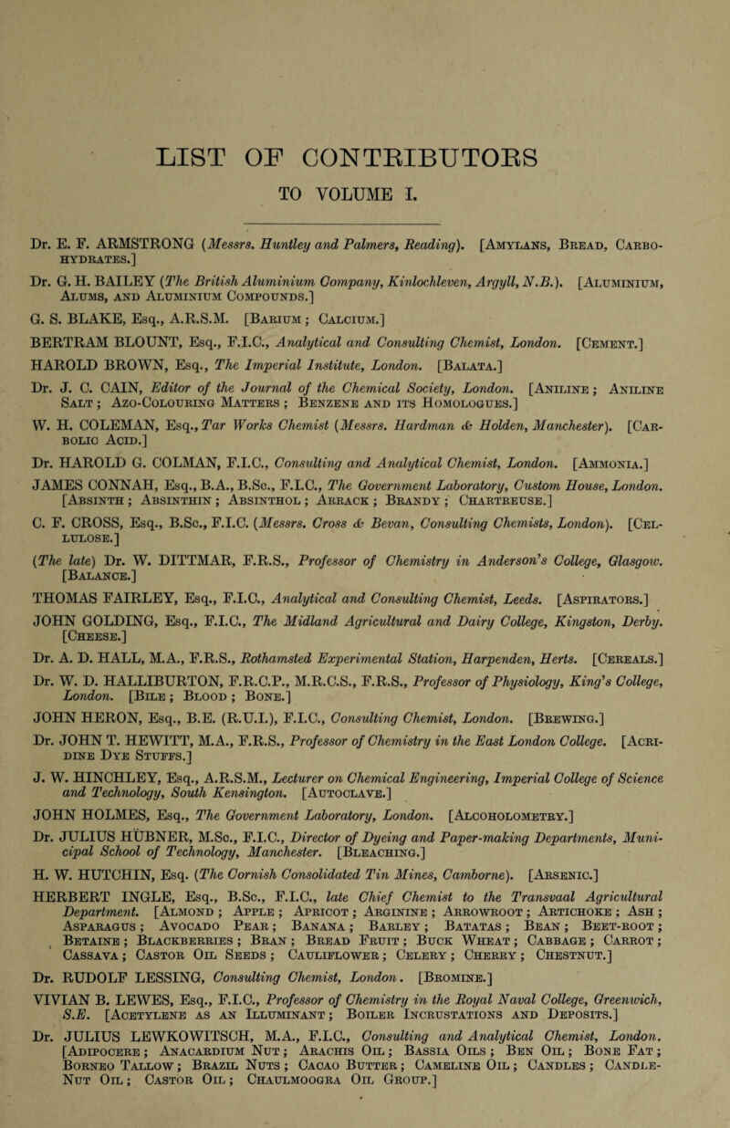 LIST OF CONTRIBUTORS TO VOLUME I. Dr. E. F. ARMSTRONG (Messrs. Huntley and Palmers, Reading). [Amylans, Bread, Carbo¬ hydrates.] Dr. G. H. BAILEY (The British Aluminium Company, Kinlochleven, Argyll, N.B.). [Aluminium, Alums, and Aluminium Compounds.] G. S. BLAKE, Esq., A.R.S.M. [Barium ; Calcium.] BERTRAM BLOUNT, Esq., F.I.C., Analytical and Consulting Chemist, London. [Cement.] HAROLD BROWN, Esq., The Imperial Institute, London. [Balata.] Dr. J. C. CAIN, Editor of the Journal of the Chemical Society, London. [Aniline ; Aniline Salt ; Azo-Colouring Matters ; Benzene and its Homologues.] W. H. COLEMAN, Esq., Tar Works Chemist (Messrs. Hardman & Holden, Manchester). [Car¬ bolic Acid.] Dr. HAROLD G. COLMAN, F.I.C., Consulting and Analytical Chemist, London. [Ammonia.] JAMES CONNAH, Esq., B.A., B.Sc., F.I.C., The Government Laboratory, Custom House, London. [Absinth ; Absinthin ; Absinthol ; Arrack ; Brandy Chartreuse.] C. F. CROSS, Esq., B.Sc., F.I.C. (Messrs. Cross db Bevan, Consulting Chemists, London). [Cel¬ lulose.] (The late) Dr. W. DITTMAR, F.R.S., Professor of Chemistry in Anderson’s College, Glasgow. [Balance.] THOMAS FAIRLEY, Esq., F.I.C., Analytical and Consulting Chemist, Leeds. [Aspirators.] JOHN GOLDING, Esq., F.I.C., The Midland Agricultural and Dairy College, Kingston, Derby. [Cheese.] Dr. A. D. HALL, M.A., F.R.S., Rothamsted Experimental Station, Harpenden, Herts. [Cereals.] Dr. W. D. HALLIBURTON, F.R.C.P., M.R.C.S., F.R.S., Professor of Physiology, King’s College, London. [Bile ; Blood ; Bone.] JOHN HERON, Esq., B.E. (R.U.I.), F.I.C., Consulting Chemist, London. [Brewing.] Dr. JOHN T. HEWITT, M.A., F.R.S., Professor of Chemistry in the East London College. [Acri¬ dine Dye Stuffs.] J. W. HINCHLEY, Esq., A.R.S.M., Lecturer on Chemical Engineering, Imperial College of Science and Technology, South Kensington. [Autoclave.] JOHN HOLMES, Esq., The Government Laboratory, London. [Alcoholometry.] Dr. JULIUS HUBNER, M.Sc., F.I.C., Director of Dyeing and Paper-making Departments, Muni¬ cipal School of Technology, Manchester. [Bleaching.] H. W. HUTCHIN, Esq. (The Cornish Consolidated Tin Mines, Camborne). [Arsenic.] HERBERT INGLE, Esq., B.Sc., F.I.C., late Chief Chemist to the Transvaal Agricultural Department. [Almond ; Apple ; Apricot ; Arginine ; Arrowroot ; Artichoke ; Ash ; Asparagus ; Avocado Pear ; Banana ; Barley ; Batatas ; Bean ; Beet-root ; Betaine ; Blackberries ; Bran ; Bread Fruit ; Buck Wheat ; Cabbage ; Carrot ; Cassava ; Castor Oil Seeds ; Cauliflower ; Celery ; Cherry ; Chestnut.] Dr. RUDOLF LESSING, Consulting Chemist, London. [Bromine.] VIVIAN B. LEWES, Esq., F.I.C., Professor of Chemistry in the Royal Naval College, Greenwich, S.E. [Acetylene as an Illuminant ; Boiler Incrustations and Deposits.] Dr. JULIUS LEWKOWITSCH, M.A., F.I.C., Consulting and Analytical Chemist, London. [Adipocere ; Anacardium Nut ; Arachis Oil ; Bassia Oils ; Ben Oil ; Bone Fat ; Borneo Tallow ; Brazil Nuts ; Cacao Butter ; Cameline Oil ; Candles ; Candle- Nut Oil ; Castor Oil ; Chaulmoogra Oil Group.]