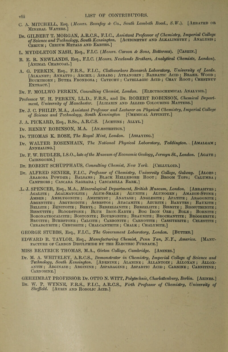 C. A. MITCHELL, Esq. (Messrs. Beaufoy & Co., South Lambeth Road., S. W.). [Aerated or Mineral Waters.] Dr. GILBERT T. MORGAN, A.R.C.S., F.I.C., Assistant Professor of Chemistry, Imperial College of Science and Technology, South Kensington. [Acidimetry and Alkalimetry ; Analysis ; Cerium ; Cerium Metals and Earths.] L. MYDDLETON NASH, Esq., F.I.C. (Messrs. Carson <Sa Sons, Battersea). [Casein.] B. E. R. NEWLANDS, Esq., F.I.C. (Messrs. Newlands Brothers, Analytical Chemists, London). [Animal Charcoal.] A. G. PERKIN, Esq., F.R.S., F.I.C., ClothworJcers Research Laboratory, University of Leeds. [Alkanet; Annatto ; Archil; Asbarg ; Atranorin ; Barbatic Acid; Brazil Wood; Buckthorn ; Butea Frondosa ; Catechu ; Catellagic Acid ; Chay Root ; Chestnut Extract.] Dr. F. MOLLWO PERKIN, Consulting Chemist, London. [Electrochemical Analysis.] Professor W. H. PERKIN, LL.D., F.R.S., and Dr. ROBERT ROBINSON, Chemical Depart¬ ment, University of Manchester. [Alizarin and Allied Colouring Matters.] Dr. J. C. PHILIP, M.A., Assistant Professor and Lecturer on Physical Chemistry, Imperial College of Science and Technology, South Kensington [Chemical Affinity.] J. A. PICKARD, Esq., B.Sc., A.R.C.S. [Acetins ; Allyl.] Dr. HENRY ROBINSON, M.A. [Anaesthetics.] Dr. THOMAS K. ROSE, The Royal Mint, London. [Assaying.] Dr. WALTER ROSENHAIN, The National Physical Laboratory, Teddington. [Amalgam ; Annealing.] Dr. F. W. RUDLER, I.S.O., late of the Museum of Economic Geology, Jermyn St., London. [Agate ; Cairngorm.] Dr. ROBERT SCHUPPHAUS, Consulting Chemist, New York. [Celluloid.] Dr. ALFRED SENIER, F.I.C., Professor of Chemistry, University College, Galway. [Aloes ; Araroba Powder ; Balsams ; Black Hellebore Root ; Broom Tops ; Calumba ; Camphors ; Cascara Sagrada ; Cascarilla Bark.] .L. J. SPENCER, Esq., M.A., Mineralogical Department, British Museum, London. [Abrasives ; Agalite ; Agalmatolite ; Alum-Shale ; Alunite ; Alunogen ; Amazon-Stone ; Amber ; Amblygonite ; Amethyst ; Anatase ; Anglesite ; Apatite ; Aragonite ; Argentite ; Argyrodite ; Asbestos ; Atacamite ; Azurite ; Barytes ; Bauxite ; Bellite ; Benitoite ; Beryl ; Berzelianite ; Berzeliite ; Bismite ; Bismuthinite ; Bismutite ; Bloodstone ; Blue Iron-Earth ; Bog Iron Ore ; Bole ; Bornite ; Boronatrocalcite ; Bostonite ; Bournonite ; Braunite ; Brochantite ; Broggerite ; Brucite ; Buhrstone ; Calcite ; Carbonite ; Carnotite ; Cassiterite ; Celestite ; Cerargyrite ; Cerussite ; Chalcanthite ; Chalk ; Chalybite.] GEORGE STUBBS, Esq., F.I.C., The Government Laboratory, London. [Butter.] EDWARD R. TAYLOR, Esq., Manufacturing Chemist, Penn Yan, N.Y., America. [Manu¬ facture of Carbon Disulphide by the Electric Furnace.] MISS BEATRICE THOMAS, M.A., Girton College, Cambridge. [Amines.] Dr. M. A. WHITELEY, A.R.C.S., Demonstrator in Chemistry, Imperial College of Science and Technology, South Kensington. [Adenine ; Alanine ; Allantoin ; Alloxan ; Allox¬ antin ; Arginase ; Arginine ; Asparagine ; Aspartic Acid ; Carnine ; Carnitine ; Carnosine.] GEHEIMRAT PROFESSOR Dr. OTTO N. WITT, Polytechnic, Charlottenburg, Berlin. [Azines.] Dr. W. P. WYNNE, F.R.S., F.I.C., A.R.C.S., Firth Professor of Chemistry, University of Sheffield. [Aurin and Rosolic Acid.]