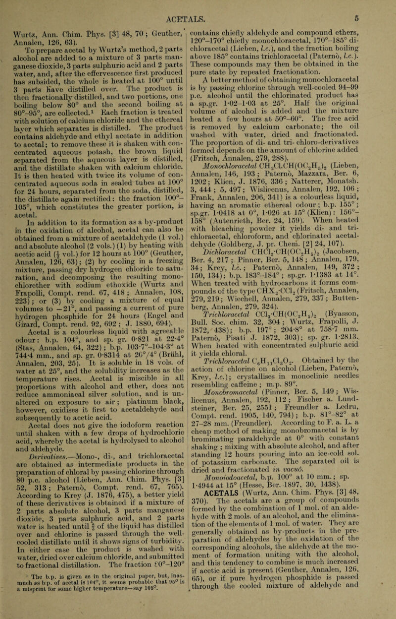 Wurtz, Ann. Chirn. Phys. [3] 48, 70 ; Geuther, Annalen, 126, 63). To prepare acetal by Wurtz’s method, 2 parts alcohol are added to a mixture of 3 parts man¬ ganese dioxide, 3 parts sulphuric acid and 2 parts water, and, after the effervescence first produced has subsided, the whole is heated at 100° until 3 parts Have distilled over. The product is then fractionally distilled, and two portions, one boiling below 80° and the second boiling at 80°-95°, are collected.1 Each fraction is treated with solution of calcium chloride and the ethereal layer which separates is distilled. The product contains aldehyde and ethyl acetate in addition to acetal; to remove these it is shaken with con¬ centrated aqueous potash, the brown liquid separated from the aqueous layer is distilled, and the distillate shaken with calcium chloride. It is then heated with twice its volume of con¬ centrated aqueous soda in sealed tubes at 100° for 24 hours, separated from the soda, distilled, the distillate again rectified: the fraction 100°- 105°, which constitutes the greater portion, is acetal. In addition to its formation as a by-product in the oxidation of alcohol, acetal can also be obtained from a mixture of acetaldehyde (1 vol.) and absolute alcohol (2 vols.) (1) by heating with acetic acid vol.) for 12 hours at 100° (Geuther, Annalen, 126, 63); (2) by cooling in a freezing mixture, passing dry hydrogen chloride to satu¬ ration, and decomposing the resulting mono- chlorether with sodium ethoxide (Wurtz and Erapolli, Compt. rend. 67, 418 ; Annalen, 108, 223); or (3) by cooling a mixture of equal volumes to —21°, and passing a current of pure hydrogen phosphide for 24 hours (Engel and Girard, Compt. rend. 92, 692 ; J. 1880, 694). Acetal is a colourless liquid with agreeable odour: b.p. 104°, and sp. gr. 0-821 at 22-4° (Stas, Annalen, 64, 322); b.p. 103-7°-104-3° at 744-4 mm., and sp. gr. 0-8314 at 20°/4° (Briihl, Annalen, 203, 25). It is soluble in 18 vols. of water at 25°, and the solubility increases as the temperature rises. Acetal is miscible in all proportions with alcohol and ether, does not reduce ammoniacal silver solution, and is un¬ altered on exposure to air; platinum black, however, oxidises it first to acetaldehyde and subsequently to acetic acid. Acetal does not give the iodoform reaction until shaken with a few drops of hydrochloric acid, whereby the acetal is hydrolysed to alcohol and aldehyde. Derivatives.—Mono-, di-, and trichloracetal are obtained as intermediate products in the preparation of chloral by passing chlorine through 80 p.c. alcohol (Lieben, Ann. Chim. Phys. [3] 52, 313 ; Patemo, Compt. rend. 67, 765). According to Krey (J. 1876, 475), a better yield of these derivatives is obtained if a mixture of 2 parts absolute alcohol, 3 parts manganese dioxide, 3 parts sulphuric acid, and 2 parts water is heated until § of the liquid has distilled over and chlorine is passed through the well- cooled distillate until it shows signs of turbidity. In either case the product is washed with water, dried over calcium chloride, and submitted to fractional distillation. The fraction £0°-120° 1 The b.p. is given as in the original paper, but, inas¬ much as b:p. of acetal is 104°, it seems probable that 95° is a misprint for some higher temperature—say 105°. contains chiefly aldehyde and compound ethers, 120°-170° chiefly monochloracetal, 170°-185° di- chloracetal (Lieben, l.c.), and the fraction boiling above 185° contains trichloracetal (Paterno, l.c.). These compounds may then be obtained in the pure state by repeated fractionation. A better method of obtaining monochloracetal is by passing chlorine through well-cooled 94-99 p.c. alcohol until the chlorinated product has a sp.gr. 1-02-1-03 at 25°. Half the original volume of alcohol is added and the mixture heated a few hours at 50°-60°. The free acid is removed by calcium carbonate; the oil washed with water, dried and fractionated. The proportion of di- and tri- chloro-derivatives formed depends on the amount of chlorine added (Eritsch, Annalen, 279, 288). Monochloracetal CH2C1.CH(0C2H6)2 (Lieben, Annalen, 146, 193 ; Paterno, Mazzara, Ber. 6, 1202; Klien, J. 1876, 336 ; Natterer, Monatsh. 3, 444 ; 5, 497 ; Wislicenus, Annalen, 192, 106 ; Frank, Annalen, 206, 341) is a colourless liquid, ! having an aromatic ethereal odour ; b.p. 155° ; j sp.gr. 1-0418 at 0°, 1-026 at 15° (Klien): 156°- 158° (Autenrieth, Ber. 24, 159). When heated with bleaching powder it yields di- and tri- I chloracetal, chloroform, and chlorinated acetal¬ dehyde (Goldberg, J. pr. Cheni. [2] 24, 107). Dichloracetal CH(T2-CH(OC2H6)2 (Jacobsen, Ber. 4, 217 ; Pinner, Ber. 5, 148 ; Annalen, 179, 34; Krey, l.c.; Paterno, Annalen, 149, 372; 150, 134); b.p. 183°-184° ; sp.gr. 1‘1383 at 14°. | When treated with hydrocarbons it forms com- ; pounds of the type CHX2-CC12 (Fritsch, Annalen, j 279, 219; Wiechell, Annalen, 279, 337 ; Butten- ; berg, Annalen, 279, 324). Trichloracetal CC13-CH(0C2H6)2 (Byasson, Bull. Soc. chim. 32, 304 ; Wurtz, Frapolli, J. 1872/438); b.p. 197°; 204-8° at 758-7 mm. j Patemo, Pisati J. 1872, 303); sp. gr. 1-2813. J When heated with concentrated sulphuric acid it yields chloral. Trichloracetal C6HnCl302. Obtained by the action of chlorine on alcohol (Lieben, Paterno, Krey, l.c.); crystallises in monoclinic needles resembling caffeine ; m.p. 89°. Monobromacetal (Pinner, Ber. 5, 149 ; Wis¬ licenus, Annalen, 192, 112 ; Fischer a. Lund- t steiner, Ber. 25, 2551 ; Freundler a. Ledru, I Compt. rend. 1905, 140, 794); b.p. 81°-82° at 27-28 mm. (Freundler). According to F. a. L. a ! cheap method of making monobromacetal is by I brominating paraldehyde at 0° with constant ! shaking ; mixing with absolute alcohol, and after standing 12 hours pouring into an ice-cold sol. i of potassium carbonate. The separated oil is dried and fractionated in vacuo. Monoiodoacetal, b.p. 100° at 10 mm.; sp. 1-4944 at 15° (Hesse, Ber. 1897, 30, 1438). ACETALS (Wurtz, Ann. Chim. Phys. [3] 48, 370). The acetals are a group of compounds formed by the combination of 1 mol. of an alde¬ hyde with 2 mols. of an alcohol, and the elimina¬ tion of the elements of 1 mol. of water. They are generally obtained as by-products in the pre¬ paration of aldehydes by the oxidation of the corresponding alcohols, the aldehyde at the mo¬ ment of formation uniting with the alcohol, and this tendency to combine is much increased if acetic acid is present (Geuther, Annalen, 126, 65), or if pure hydrogen phosphide is passed through the cooled mixture of aldehyde and