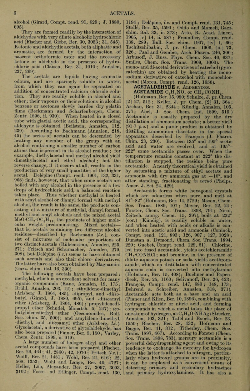 alcohol (Girard, Compt. rend. 91, 629 ; J. 1880, 695). They are formed readily by the interaction of aldehydes with very dilute alcoholic hydrochloric acid (Fischer and Giebe, Ber. 30, 3053 ; 31, 545). Ketonic and aldehydic acetals, both aliphatic and aromatic, are formed by the interaction of nascent orthoformic ester and the necessary ketone or aldehyde in the presence of hydro¬ chloric acid (Claisen, Ber. 31, 1010; Annalen, 237, 269). The acetals are liquids having aromatic odours, and are sparingly soluble in water, from which they can again be separated on addition of concentrated calcium chloride solu¬ tion. They are readily soluble in alcohol and ether; their vapours or their solutions in alcohol benzene or acetones slowly harden dry gelatin films (Beckmann and Scharfenberger, Chem. Zentr. 1896, ii. 930). When heated in a closed tube with glacial acetic acid, the corresponding aldehyde is obtained (Beilstein, Annalen, 112, 239). According to Bachmann (Annalen, 218, 45) the series of acetals can be descended by heating any member of the group with an alcohol containing a smaller number of carbon atoms than is present in its alcohol residue ; for example, diethylacetal and methyl alcohol yield climethylacetal and ethyl alcohol; but the reverse change, if it occurs at all, results in the production of very small quantities of the higher acetal. Delepine (Compt. rend. 1901, 132, 331, 968) finds, however, that when some acetals are boiled with any alcohol in the presence of a few drops of hydrochloric acid, a balanced reaction takes place. Thus whether methylal is heated with amyl alcohol or diamyl formal with methyl alcohol, the result is the same, the products con¬ sisting of a mixture of methylal, diamyl formal, methyl and amyl alcohols and the mixed acetal MeO,CH2*OC5H11, the products of higher mole¬ cular weight predominating. Mixed acetals— that is, acetals containing two different alcohol residues—described by Bachmann (l.c.), con¬ sist of mixtures of molecular proportions of two distinct acetals (Riibencamp, Annalen, 225, 271; Fritsch and Schumacher, Annalen, 279, 308), but Delepine (l.c.) seems to have obtained such acetals and also their chloro- derivatives. The latter have also been obtained by Magnamini (Gazz. chim. ital. 16, 330). The following acetals have been prepared : methylal, which is an excellent solvent for many organic compounds (Kane, Annalen, 19, 175 ; Briihl, Annalen, 203, 12); ethylidene-dimethyl (Arlsberg J. 1864, 485), -dipropyl, and -diiso¬ butyl (Girard, J. 1880, 695), and -diisoamyl ether (Arlsberg, J. 1864, 486) ; propylidenedi- propyl ether (Schudel, Monatsh. 5, 247); iso- butylidenediethyl ether (Oeconomides, Bull. Soc. chim. 35, 500); and amylidene-dimethyl, -diethyl, and -diisoamyl ether (Arlsberg, l.c.). Glycoiacetal, a derivative of glycolaldehyde, has also been prepared (Pinner, Ber. 5, 150 ; Varley, Chem. Zentr. 1899, ii. 919). A large number of halogen alkyl and other acetal compounds have been prepared (Fischer, Ber. 26, 464; 41, 2860; 42, 1070 ; Fritsch (lx.) ; Wolff, Ber. 21, 1481 ; Wohl, Ber. 21, 616; 22, 568, 1353; Wohl and Lange, Ber. 40, 4727; Heller, Lob, Alexander, Ber. 27, 3097, 3093, 3102 ; Fosse ncl Etlinger, Compt. rend. 130, 1194 ; Delepine, l.c. and Compt. rend. 131, 745; Stolid, Ber. 35, 1590 ; Oddo and Mameli, Gazz. chim. ital. 33, ii. 373; Atto, R. Acad. Lincei, 1905, [v] 14, ii. 587 ; Freundler, Compt. rend. 138, 289; Bull. Soc. chim. 1907, [iv] 1, 66; Tschitschibabin, J. pr. Chem. 1906, [ii.] 73, 326; Paal and Gember, Arch. Pharm. 246, 306 ; Arbusoff, J. Russ. Phys. Chem. Soc. 40, 637; Smiles, Chem. Soc. Trans. 1909, 1000). The mono- and di-acetal derivatives of catechol (pyro- catechin) are obtained by heating the mono- sodium derivative of catechol with monochlor- acetal (Moreu, Compt. rend. 126, 1656). ACETALDEHYDE v. Aldehydes. ACETAMIDE C2H5NO, or CH3.CONH2. (Hofmann, Ber. 15, 980; Schulze, J. pr. Chem. [2] 27, 512 ; Keller, J. pr. Chem. [2] 31, 364; Aschan, Ber. 31, 2344 ; Kiindig, Annalen, 105, 277; Abel, J. Soc. Chem. Ind. 1899, 515.) Acetamide is usually prepared by the dry distillation of ammonium acetate; a better yield (91-7 p.c.) and a purer product is obtained by distilling ammonium diacetate in the special apparatus described by Francois (J. Pharm. Chim. 23, 230). Between 135° and 195° acetic acid and water are evolved, and at 195°- 222° some acetamide passes over. When the temperature remains constant at 222° the dis¬ tillation is stopped, the residue being pure acetamide. A nearly theoretical yield is obtained by saturating a mixture of ethyl acetate and ammonia with dry ammonia gas at —10°, and after standing, fractionating in vacuo (Phelps, Amer. J. Sci. 24, 429). Acetamide forms white hexagonal crystals which are odourless Avhen pure, and melt at 81°-82° (Hofmann, Ber. 14, 2729; Mason, Chem. Soc. Trans. 1889, 107 ; Meyer, Ber. 22, 24; Forster, Chem. Soc. Trans. 1898, 791; Nicol, Zeitsch. anorg. Chem. 15, 397), boils at 222° (cor.) [Kiindig], is readily soluble in water, and when heated with acids or alkalis is con¬ verted into acetic acid and ammonia (Coninck, Compt. rend. 121, 893 ; 126, 907 ; 127, 1028 ; Dunstan a. Dymond, Chem. Soc. Trans. 1894, 220; Guebet, Compt. rend. 129, 61). Chlorine, led into fused acetamide, yields acetchloramide CHg-CONHCl; and bromine, in the presence of dilute aqueous potash or soda yields acetbrom- amide, which on distillation with concentrated aqueous soda is converted into methylamine (Hofmann, Ber. 15, 408); Buchner and Papen- dieck, Ber. 25, 1160; Selivanoff, Ber. 26, 423; Francis, Compt. rend. 147, 680 ; 148, 173; Behrend a. Schreiber, Annalen, 318, 371). Acetamide acts both as a base and an acid (Pinner and Klien, Ber. 10,1896), combining with hydrogen chloride or nitric acid, and forming compounds in which a metal takes the place of one atom of hydrogen, as C2H30 -NHAg (Strecker, Annalen, 103, 321 ; Tafel and Enock, Ber. 23, 1550; Blacher, Ber. 28, 432; Hofmann and Bagge, Ber. 41, 312 ; Titherley, Chem. Soc. Trans. 1897,467). According to Forster (Chem. Soc. Trans. 1898, 783), mercury acetamide is a powerful dehydrogenising agent and owing to its tendency to exchange its mercury for hydrogen when the latter is attached to nitrogen, particu¬ larly when hydroxyl groups are in proximity, it can be employed as a convenient means of detecting primary and secondary hydrazines and primary hydroxylamines. It has also a