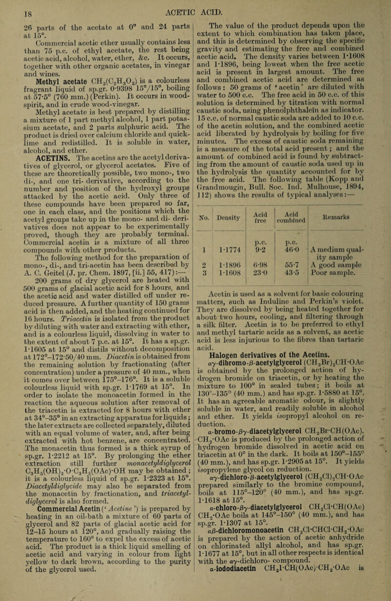 26 parts of the acetate at 0° and 24 parts at 15°. Commercial acetic ether usually contains less than 75 p.c. of ethyl acetate, the rest being acetic acid, alcohol, water, ether, &c. .It occurs, together with other organic acetates, in vinegar and wines. Methyl acetate CH3(C2H302) is a colourless fragrant liquid of sp.gr. 0-9398 15°/1£>°> boiling at 57*5° (760 mm.) (Perkin). It occurs in wood- spirit, and in crude wood-vinegar. Methyl acetate is best prepared by distilling a mixture of 1 part methyl alcohol, 1 part potas¬ sium acetate, and 2 parts sulphuric acid. The product is dried over calcium chloride and quick¬ lime and redistilled. It is soluble in water, alcohol, and ether. ACETINS. The acetins are the acetyl deriva¬ tives of glycerol, or glycerol acetates. Five of these are theoretically possible, two mono-, two di-, and one tri- derivative, according to the number and position of the hydroxyl groups attacked by the acetic acid. Only three of these compounds have been prepared so far, one in each class, and the positions which the acetyl groups take up in the mono- and di- deri¬ vatives does not appear to be experimentally proved, though they are probably terminal. Commercial acetin is a mixture of all three compounds with other products. The following method for the preparation of mono-, di-, and tri-acetin has been described by A. C. Geitel (J. pr. Chem. 1897, [ii-] 55, 417):— 200 grams of dry glycerol are heated with 500 grams of glacial acetic acid for 8 hours, and the acetic acid and water distilled off under re¬ duced pressure. A further quantity of 150 grams acid is then added, and the heating continued for 16 hours. Tricicetin is isolated from the product by diluting with water and extracting with ether, and is a colourless liquid, dissolving in water to the extent of about 7 p.c. at 15°. It has a sp.gr. 1*1605 at 15° and distils without decomposition at 172°-172-50/40 mm. Diacetin is obtained from the remaining solution by fractionating (after concentration) under a pressure of 40 mm., when it comes over between 175°—176°. It is a soluble colourless liquid with sp.gr. 1-1769 at 15°. In order to isolate the monoacetin formed in the reaction the aqueous solution after removal of the triacetin is extracted for 8 hours with ether at 34°-35° in an extracting apparatus for liquids; the later extracts are collected separately, diluted with an equal volume of water, and, after being extracted with hot benzene, are concentrated. The monacetin thus formed is a thick syrup of sp.gr. 1*2212 at 15°. By prolonging the ether extraction still further monacetyldiglycerol C3H5(0H)2-0-C3H5(0Ac)-0H may be obtained ; it is a colourless liquid of sp.gr. 1-2323 at 15°. Diacetyldiglycide may also be separated from the monacetin by fractionation, and triacetyl- diglycerol is also formed. Commercial Acetin (‘ Acetine ’) is prepared by heating in an oil-bath a mixture of 60 parts of glycerol and 82 parts of glacial acetic acid for 12-15 hours at 120°, and gradually raising the temperature to 160° to expel the excess of acetic acid. The product is a thick liquid smelling of acetic acid and varying in colour from light yellow to dark brown, according to the purity of the glycerol used. The value of the product depends upon the extent to which combination has taken place, and this is determined by observing the specific gravity and estimating the free and combined acetic acid. The density varies between 1*1608 and 1-1896, being lowest when the free acetic acid is present in largest amount. The free and combined acetic acid are determined as follows : 50 grams of ‘ acetin ’ are diluted with water to 500 c.c. The free acid in 50 c.c. of this solution is determined by titration with normal caustic soda, using phenolphthalein as indicator. 15 c.c. of normal caustic soda are added to 10 c.c. of the acetin solution, and the combined acetic acid liberated by hydrolysis by boiling for five minutes. The excess of caustic soda remaining is a measure of the total acid present; and the amount of combined acid is found by subtract¬ ing from the amount of caustic soda used up in the hydrolysis the quantity accounted for by the free acid. The following table (Kopp and Grandmougin, Bull. Soc. Inch Mulhouse, 1894, 112) shows the results of typical analyses:— No. Density Acid free Acid combined Remarks 1 1-1774 p.c. 9-2 p.c. 46-0 A medium qual- 2 1-1896 6-98 55-7 ity sample A good sample 3 1-1608 23-0 43-5 Poor sample. Acetin is used as a solvent for basic colouring matters, such as Induline and Perkin’s violet. They are dissolved by being heated together for about two hours, cooling, and filtering through a silk filter. Acetin is to be preferred to ethyl and methyl tartaric acids as a solvent, as acetic acid is less injurious to the fibres than tartaric acid. Halogen derivatives of the Acetins. a7-dibromo-/3-acetylglycerol (GH2Br)2CH-OAc is obtained by the prolonged action of hy¬ drogen bromide on triacetin, or by heating the mixture to 100° in sealed tubes ; it boils at 130°-135° (40 mm.) and has sp.gr. 1-5880 at 15°. It has an agreeable aromatic odour, is slightly soluble in water, and readily soluble in alcohol and ether. It yields isopropyl alcohol on re¬ duction. a-bromo-jSy-diacetylglycerol CH2Br-CH(OAc). CH2-OAc is produced by the prolonged action of hydrogen bromide dissolved in acetic acid on triacetin at 0° in the dark. It boils at 150°-155° (40 mm.), and has sp.gr. 1-2905 at 15°. It yields isopropylene glycol on reduction. ay-dichloro-iS-acetylglycerol (CH2C1)2CH-OAc prepared similarly to the bromine compound, boils at 115°-120° (40 mm.), and has sp.gr. 1-1618 at 15°. a-chloro-jBy-diacetylglycerol CH2C1-CH(OAc) CHo-OAc boils at 145°-150° (40 mm.), and has sp.gr. 1-1307 at 15°. a^-diehloromonoacetin CH2C1*CHC1-CH2-OAc is prepared by the action of acetic anhydride on chlorinated allyl alcohol, and has sp.gr. 1-1677 at 15°, but in all other respects is identical with the ay-dichloro- compound. a-iododiacetin CH2I-CH(OAc)CH2-OAc is