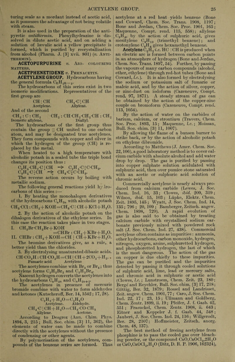 turing scale as a mordant instead of acetic acid, as it possesses the advantage of not being volatile with steam. It is also used in the preparation of the anti¬ pyretic antithermin. Phenylhydrazine is dis¬ solved in dilute acetic acid, and on adding a solution of lsevulic acid a yellow precipitate is formed, which is purified by recrystallisation from alcohol (Pharm. J. [3] xvii. 801) (v. Anti¬ thermin). ACETOPURPURINE v. Azo- colouring MATTERS. ACETPHENETIDENE v. Phenacetin. ACETYLENE GROUP. Hydrocarbons having the general formula CnH2n — 2. The hydrocarbons of this series exist in two isomeric modifications. Representatives of the first group are CH; CH CH3-C*:CH Acetylene. Allylene. And of the second CH2: C : CHo CH2: CH-CH2-CH2-CH : CH, Isomeric allylene, Diallyl. The hydrocarbons of the first group thus contain the group = CH united to one carbon atom, and may be designated true acetylenes. They form compounds with copper and silver in which the hydrogen of the group (CH) is re¬ placed by the metal. When heated to a high temperature with alcoholic potash in a sealed tube the triple bond changes its position thus : C2H6-CH„*C *CH -> C2H5-C:C‘CH3. C2H5-C':CH CH3-C;C-CH3. The reverse action occurs by boiling with metallic sodium. The following general reactions yield hydro¬ carbons of this series :— 1. By heating the monohalogen derivatives of the hydrocarbons CnH2n with alcoholic potash CH3-CC1: CH2+KOH=CH3-C: CH+KC1+H20. 2. By the action of alcoholic potash on the dihalogen derivatives of the ethylene series. In this case the reaction takes place in two stages. I. CH0Br-CH0Br+KOH =CHBr : CH2+KBr+H,0. II. CHBr : CH2+KOH=CH : CH+KBr+H20. The bromine derivatives give, as a rule, a better yield than the chlorides. 3. By electrolysing unsaturated dibasic acids. CH*C02H: CH-C02H=CH: CH+2C02+H2.„ Finnan c acid Acetylene The acetylenes combine with Br2 or Br4; thus acetylene forms C2H2Br2 and C2H2Br4. Nascent hydrogen converts the acetylenes into the hydrocarbons CnH2n and CnH2n+2. The acetylenes in presence of mercuric bromide combine with water to form aldehydes and ketones (Kutscheroff, Ber. 14,1542; 17, 28). C2H2 + H20 = C2H40 Acetylene. Aldehyde. ch3-c : ch+h2o=ch3-coch3 Allylene. Acetone. According to Desgrez (Ann. Chim. Phvs. 1894, 3, 215; Bull. Soc. chim. [3] 11, 362), the elements of water can be made to combine directly with the acetylenes without the presence of condensing or other agents. By polymerisation of the acetylenes, com¬ pounds of the benzene series are formed. Thus acetylene at a red heat yields benzene (Bone and Coward, Chem. Soc. Trans. 1908, 1197; Bone and Jerdan, Chem. Soc. Proc. 1901, 165 ; Maquenne, Compt. rend. 115, 558); allylene c3h4, by the action of sulphuric acid, gives mesitylene C9H12 (trimethyl benzene); and crotonylene C4H6 gives hexamethyl benzene. Acetylene C2H2 i.e. HC | CH is produced when an electric arc is formed between carbon points in an atmosphere of hydrogen (Bone and Jerdan, Chem. Soc. Trans. 1897, 54). Further, by passing the vapours of many carbon compounds (alcohol, ether, ethylene) through red-hot tubes (Bone and Coward, l.c.). It is also formed by electrolysing the sodium or potassium salt of fumario or maleic acid, and by the action of silver, copper, or zinc-dust on iodoform (Cazeneuve, Compt. rend. 97, 1871). A steady stream of gas can be obtained by the action of the copper-zinc couple on bromoform (Cazeneuve, Compt. rend. 113, 1054). By the action of water on the carbides of barium, calcium, or strontium (Travers, Chem. Soc. Proc. 1893, 15; Maquenne, l.c.; Moissan, Bull. Soc. chim. [3] 11, 1007). By allowing the flame of a bunsen burner to strike back, or by the action of alcoholic potash on ethylene dibromide. According to Matthews (J. Amer. Chem. Soc. 22,106), a good laboratory method is to cover cal¬ cium carbide with absolute alcohol and add water drop by drop. The gas is purified by passing into copper sulphate solution acidulated with sulphuric acid, then over pumice stone saturated with an acetic or sulphuric acid solution of chromic acid. Commercially acetylene is nearly always pro¬ duced from calcium carbide (Lewes, J. Soc. Chem. Ind. 16, 33; Clowes, ibid. 209, 319; Wilson, ibid. 15, 103; Lupke, Elektr. Chem. Zeit. 1895, 145 ; Wyatt, J. Soc. Chem. Ind. 14, 135; 796 ; 20, 109 ; Bamberger, Zeitsch. angew. Chem. 1898, 720). A rapid evolution of gas is also said to be obtained by treating calcium carbide with crystallised sodium car¬ bonate previously mixed with powdered rock salt (J. Soc. Chem. Ind. 27, 438). Commercial acetylene often contains as impurities : ammonia, other hydrocarbons, carbon monoxide, hydrogen, nitrogen, oxygen, arsine, sulphuretted hydrogen, and phosphoretted hydrogen, the last of which is the most dangerous. The action of the gas on copper is due chiefly to these impurities. The gas can be purified and the impurities detected by passing it through cooled solutions of sulphuric acid, lime, lead or mercury salts, and chromic acid in sulphuric or acetic acid (Clowes, l.c.; Lunstroem, Chem. Zeit. 23, 180; Berge and Reychler, Bull. Soc. chim. [3] 17, 218; Gottig, Ber. 32, 1879; Rossel and Landrisset, Zeit. angew. Chem. 1901, 77; Caro, J. Soc. Chem. Ind. 22, 17; 23, 15; Ullmann and Goldberg, Chem. Zentr. 1899, ii. 19; Pfeifer, J. f. Gasb. 42, 551 ; Frasuckel, Chem. Zentr. 1908, ii. 643 ; Eitner and Keppeler J. f. Gasb. 44, 548; Jaubert, J. Soc. Chem. Ind. 24, 116; Willgerodt, Ber. 28, 2107; Hoffmeister, Zeitsch. anorg. Chem. 48, 137). The best method of freeing acetylene from phosphine is to pass the cooled gas over bleach¬ ing powder, or the compound Ca0,Ca0Cl2,2Ho0 or Ca0,Ca0Cl3,H80 (Ditz, P. R. P. 1906,162324),