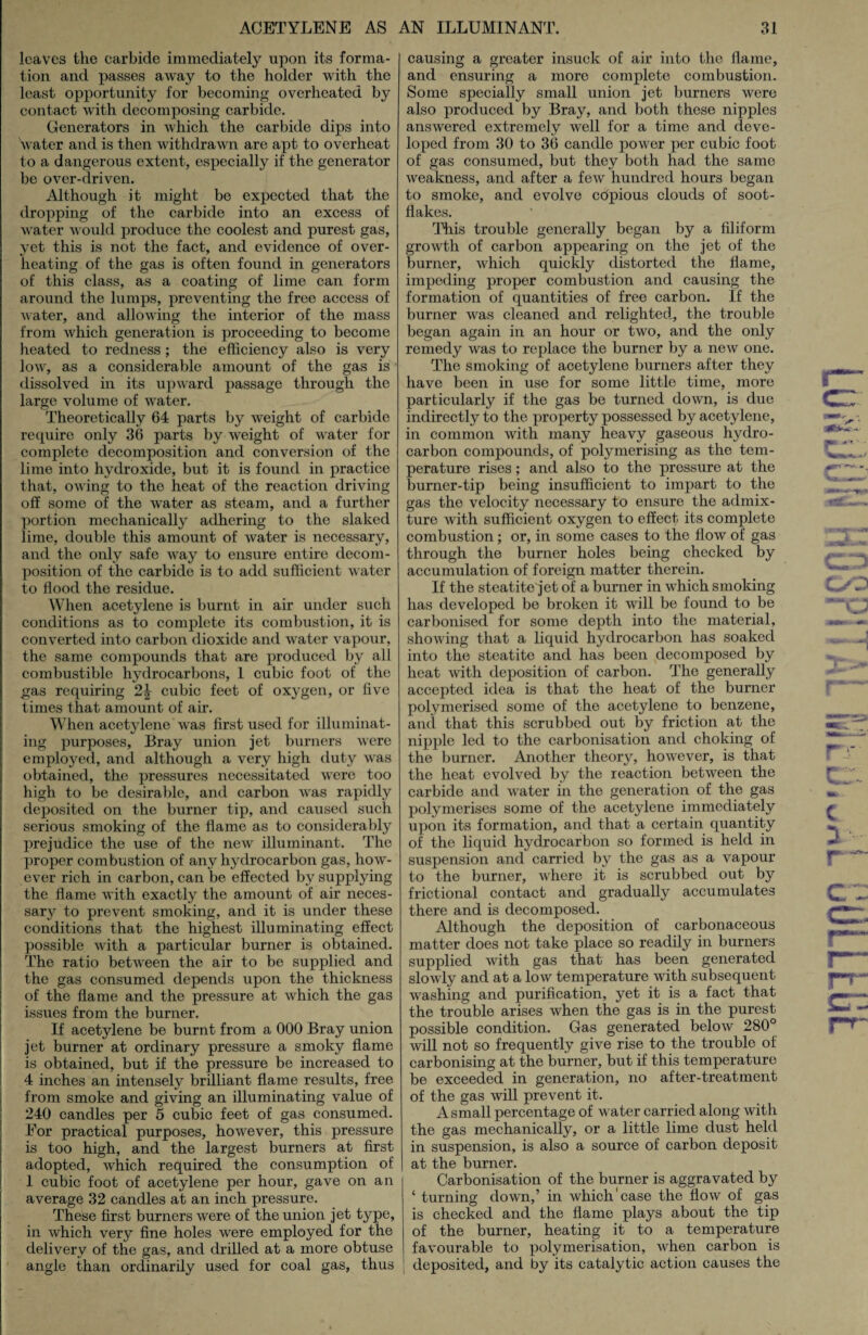 leaves the carbide immediately upon its forma¬ tion and passes away to the holder with the least opportunity for becoming overheated by contact with decomposing carbide. Generators in which the carbide dips into Vater and is then withdrawn are apt to overheat to a dangerous extent, especially if the generator be over-driven. Although it might be expected that the dropping of the carbide into an excess of water would produce the coolest and purest gas, yet this is not the fact, and evidence of over¬ heating of the gas is often found in generators of this class, as a coating of lime can form around the lumps, preventing the free access of water, and allowing the interior of the mass from which generation is proceeding to become heated to redness; the efficiency also is very low, as a considerable amount of the gas is dissolved in its upward passage through the large volume of water. Theoretically 64 parts by weight of carbide require only 36 parts by weight of water for complete decomposition and conversion of the lime into hydroxide, but it is found in practice that, owing to the heat of the reaction driving off some of the water as steam, and a further portion mechanically adhering to the slaked lime, double this amount of water is necessary, and the only safe way to ensure entire decom¬ position of the carbide is to add sufficient water to flood the residue. When acetylene is burnt in air under such conditions as to complete its combustion, it is converted into carbon dioxide and water vapour, the same compounds that are produced by all combustible hydrocarbons, 1 cubic foot of the gas requiring cubic feet of oxygen, or five times that amount of air. When acetylene was first used for illuminat¬ ing purposes, Bray union jet burners were employed, and although a very high duty was obtained, the pressures necessitated were too high to be desirable, and carbon was rapidly deposited on the burner tip, and caused such serious smoking of the flame as to considerably prejudice the use of the new illuminant. The proper combustion of any hydrocarbon gas, how¬ ever rich in carbon, can be effected by supplying the flame with exactly the amount of air neces¬ sary to prevent smoking, and it is under these conditions that the highest illuminating effect possible with a particular burner is obtained. The ratio between the air to be supplied and the gas consumed depends upon the thickness of the flame and the pressure at which the gas issues from the burner. If acetylene be burnt from a 000 Bray union jet burner at ordinary pressure a smoky flame is obtained, but if the pressure be increased to 4 inches an intensely brilliant flame results, free from smoke and giving an illuminating value of 240 candles per 5 cubic feet of gas consumed. For practical purposes, however, this pressure is too high, and the largest burners at first adopted, which required the consumption of 1 cubic foot of acetylene per hour, gave on an average 32 candles at an inch pressure. These first burners were of the union jet type, in which very fine holes were employed for the delivery of the gas, and drilled at a more obtuse angle than ordinarily used for coal gas, thus causing a greater insuck of air into the flame, and ensuring a more complete combustion. Some specially small union jet burners were also produced by Bray, and both these nipples answered extremely well for a time and deve¬ loped from 30 to 36 candle power per cubic foot of gas consumed, but they both had the same weakness, and after a few hundred hours began to smoke, and evolve copious clouds of soot- flakes. This trouble generally began by a filiform growth of carbon appearing on the jet of the burner, which quickly distorted the flame, impeding proper combustion and causing the formation of quantities of free carbon. If the burner was cleaned and relighted, the trouble began again in an hour or two, and the only remedy was to replace the burner by a new one. The smoking of acetylene burners after they have been in use for some little time, more particularly if the gas be turned down, is due indirectly to the property possessed by acetylene, in common with many heavy gaseous hydro¬ carbon compounds, of polymerising as the tem¬ perature rises; and also to the pressure at the burner-tip being insufficient to impart to the gas the velocity necessary to ensure the admix¬ ture with sufficient oxygen to effect its complete combustion; or, in some cases to the flow of gas through the burner holes being checked by accumulation of foreign matter therein. If the steatite'jet of a burner in which smoking has developed be broken it will be found to be carbonised for some depth into the material, showing that a liquid hydrocarbon has soaked into the steatite and has been decomposed by heat with deposition of carbon. The generally accepted idea is that the heat of the burner polymerised some of the acetylene to benzene, and that this scrubbed out by friction at the nipple led to the carbonisation and choking of the burner. Another theory, however, is that the heat evolved by the reaction between the carbide and water in the generation of the gas polymerises some of the acetylene immediately upon its formation, and that a certain quantity of the liquid hydrocarbon so formed is held in suspension and carried by the gas as a vapour to the burner, where it is scrubbed out by frictional contact and gradually accumulates there and is decomposed. Although the deposition of carbonaceous matter does not take place so readily in burners supplied with gas that has been generated slowly and at a low temperature with subsequent washing and purification, yet it is a fact that the trouble arises when the gas is in the purest possible condition. Gas generated below 280° will not so frequently give rise to the trouble of carbonising at the burner, but if this temperature be exceeded in generation, no after-treatment of the gas will prevent it. A small percentage of water carried along with the gas mechanically, or a little lime dust held in suspension, is also a source of carbon deposit at the burner. Carbonisation of the burner is aggravated by ‘ turning down,’ in which case the flow of gas is checked and the flame plays about the tip of the burner, heating it to a temperature favourable to polymerisation, when carbon is deposited, and by its catalytic action causes the