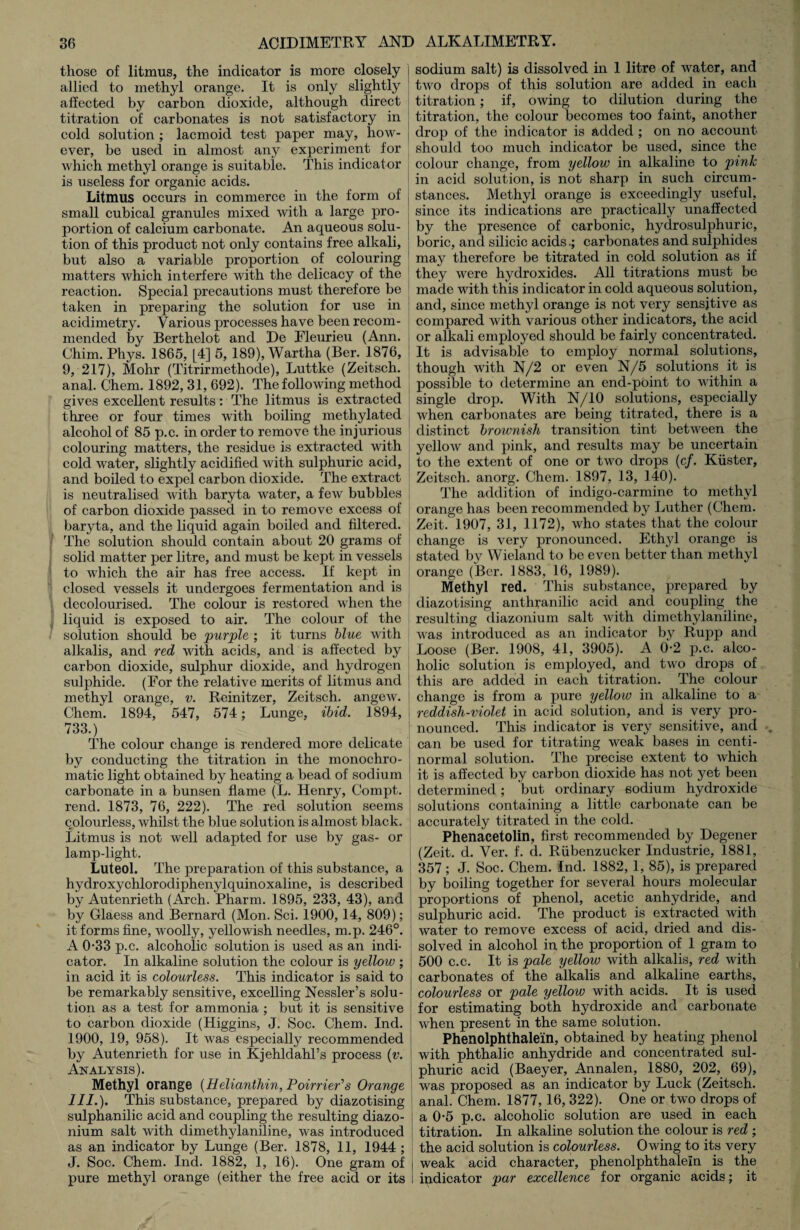 those of litmus, the indicator is more closely allied to methyl orange. It is only slightly affected by carbon dioxide, although direct titration of carbonates is not satisfactory in cold solution ; lacmoid test paper may, how¬ ever, be used in almost any experiment for which methyl orange is suitable. This indicator is useless for organic acids. Litmus occurs in commerce in the form of small cubical granules mixed with a large pro¬ portion of calcium carbonate. An aqueous solu¬ tion of this product not only contains free alkali, but also a variable proportion of colouring matters Avhich interfere with the delicacy of the reaction. Special precautions must therefore be taken in preparing the solution for use in acidimetry. Various processes have been recom¬ mended by Berthelot and De Eleurieu (Ann. Chim. Phys. 1865, [4] 5, 189), Wartha (Ber. 1876, 9, 217), Mohr (Titrirmethode), Luttke (Zeitsch. anal. Chem. 1892, 31, 692). The following method gives excellent results: The litmus is extracted three or four times with boiling methylated alcohol of 85 p.c. in order to remove the injurious colouring matters, the residue is extracted with cold water, slightly acidified with sulphuric acid, and boiled to expel carbon dioxide. The extract is neutralised with baryta water, a few bubbles of carbon dioxide passed in to remove excess of baryta, and the liquid again boiled and filtered. The solution should contain about 20 grams of solid matter per litre, and must be kept in vessels to which the air has free access. If kept in closed vessels it undergoes fermentation and is decolourised. The colour is restored when the liquid is exposed to air. The colour of the solution should be purple ; it turns blue with alkalis, and red with acids, and is affected by carbon dioxide, sulphur dioxide, and hydrogen sulphide. (For the relative merits of litmus and methyl orange, v. Rcinitzer, Zeitsch. angew. Chem. 1894, 547, 574; Lunge, ibid. 1894, 733.) The colour change is rendered more delicate by conducting the titration in the monochro¬ matic light obtained by heating a bead of sodium carbonate in a bunsen flame (L. Henry, Compt. rend. 1873, 76, 222). The red solution seems colourless, whilst the blue solution is almost black. Litmus is not well adapted for use by gas- or lamp-light. Luteol. The preparation of this substance, a hyclroxychlorocliphenylquinoxaline, is described by Autenrieth (Arch. Pharm. 1895, 233, 43), and by Glaess and Bernard (Mon. Sci. 1900,14, 809); it forms fine, woolly, yellowish needles, m.p. 246°. A 0*33 p.c. alcoholic solution is used as an indi¬ cator. In alkaline solution the colour is yellow ; in acid it is colourless. This indicator is said to be remarkably sensitive, excelling Nessler’s solu¬ tion as a test for ammonia ; but it is sensitive to carbon dioxide (Higgins, J. Soc. Chem. Ind. 1900, 19, 958). It was especially recommended by Autenrieth for use in Kjehldahl’s process (v. Analysis). Methyl orange (Helianthin,Poirrier',s Orange III.). This substance, prepared by diazotising sulphanilic acid and coupling the resulting diazo- nium salt with dimethylaniline, was introduced as an indicator by Lunge (Ber. 1878, 11, 1944 ; J. Soc. Chem. Ind. 1882, 1, 16). One gram of pure methyl orange (either the free acid or its sodium salt) is dissolved in 1 litre of water, and two drops of this solution are added in each titration; if, owing to dilution during the titration, the colour becomes too faint, another drop of the indicator is added ; on no account should too much indicator be used, since the colour change, from yellow in alkaline to pink in acid solution, is not sharp in such circum¬ stances. Methyl orange is exceedingly useful, since its indications are practically unaffected by the presence of carbonic, hydrosulphuric, boric, and silicic acidscarbonates and sulphides may therefore be titrated in cold solution as if they were hydroxides. All titrations must be made with this indicator in cold aqueous solution, and, since methyl orange is not very sensitive as compared with various other indicators, the acid or alkali employed should be fairly concentrated. It is advisable to employ normal solutions, though with N/2 or even N/5 solutions it is possible to determine an end-point to within a single drop. With N/10 solutions, especially when carbonates are being titrated, there is a distinct brownish transition tint between the yellow and pink, and results may be uncertain to the extent of one or two drops (cf. Kiister, Zeitsch. anorg. Chem. 1897, 13, 140). The addition of indigo-carmine to methyl orange has been recommended by Luther (Chem. Zeit. 1907, 31, 1172), who states that the colour change is very pronounced. Ethyl orange is stated by Wieland to be even better than methyl orange (Ber. 1883, 16, 1989). Methyl red. This substance, prepared by diazotising anthranilic acid and coupling the resulting diazonium salt with dimethylaniline, was introduced as an indicator by Rupp and Loose (Ber. 1908, 41, 3905). A 0-2 p.c. alco¬ holic solution is employed, and two drops of this are added in each titration. The colour change is from a pure yellow in alkaline to a reddish-violet in acid solution, and is very pro¬ nounced. This indicator is very sensitive, and can be used for titrating weak bases in centi- normal solution. The precise extent to which it is affected by carbon dioxide has not yet been determined; but ordinary sodium hydroxide solutions containing a little carbonate can be accurately titrated in the cold. Phenacetolin, first recommended by Degener (Zeit. d. Ver. f. d. Riibenzucker Industrie, 1881, 357; J. Soc. Chem. Ind. 1882, 1, 85), is prepared by boiling together for several hours molecular proportions of phenol, acetic anhydride, and sulphuric acid. The product is extracted with water to remove excess of acid, dried and dis¬ solved in alcohol in the proportion of 1 gram to 500 c.c. It is pale yellow with alkalis, red with carbonates of the alkalis and alkaline earths, colourless or pale yellow with acids. It is used for estimating both hydroxide and carbonate when present in the same solution. Phenolphthalein, obtained by heating phenol with phthalic anhydride and concentrated sul¬ phuric acid (Baeyer, Annalen, 1880, 202, 69), was proposed as an indicator by Luck (Zeitsch. anal. Chem. 1877, 16, 322). One or two drops of aO-5 p.c. alcoholic solution are used in each titration. In alkaline solution the colour is red ; the acid solution is colourless. Owing to its very weak acid character, phenolphthalein is the indicator par excellence for organic acids; it