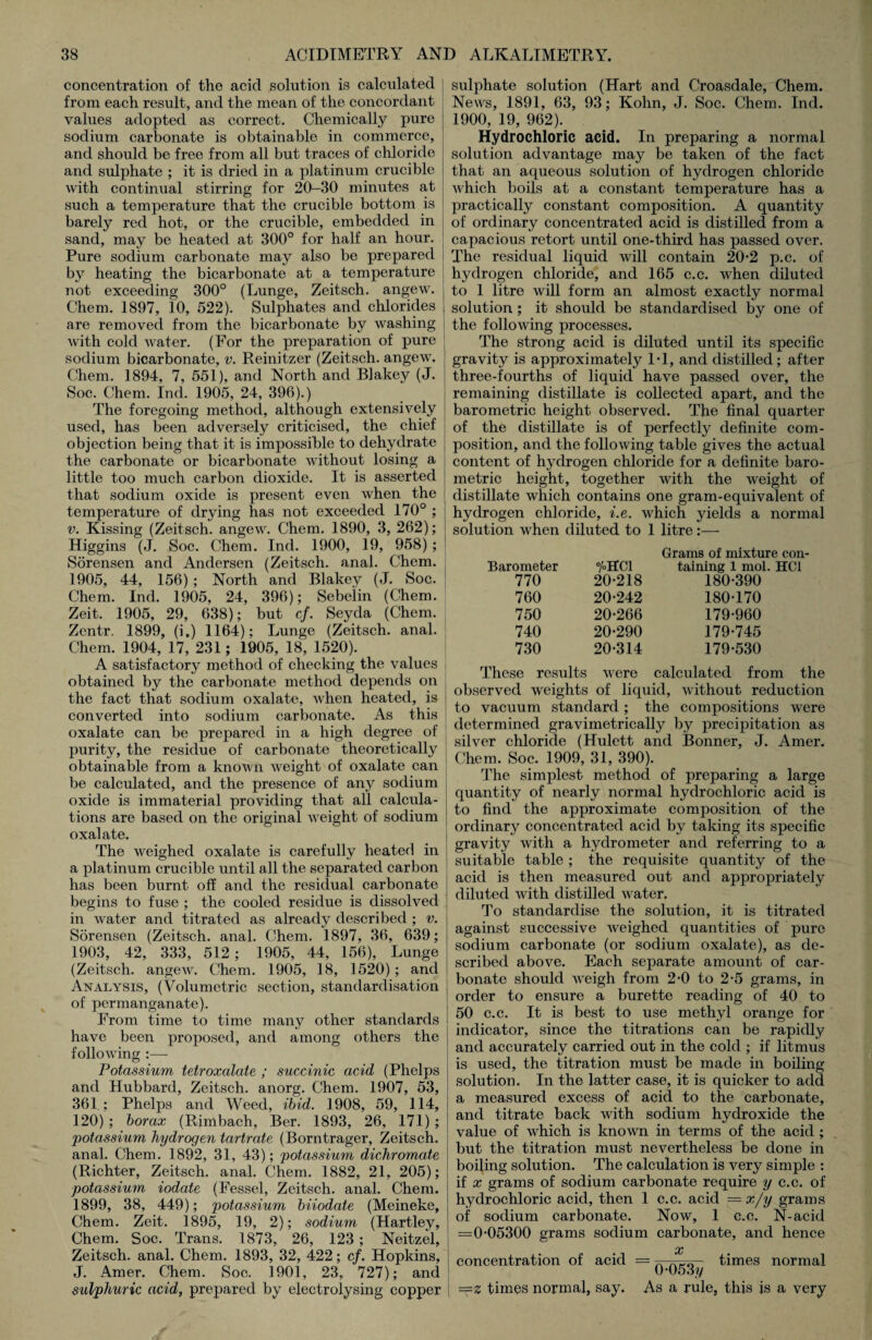 concentration of the acicl solution is calculated from each result, and the mean of the concordant values adopted as correct. Chemically pure sodium carbonate is obtainable in commerce, and should be free from all but traces of chloride and sulphate ; it is dried in a platinum crucible with continual stirring for 20-30 minutes at such a temperature that the crucible bottom is barely red hot, or the crucible, embedded in sand, may be heated at 300° for half an hour. Pure sodium carbonate may also be prepared by heating the bicarbonate at a temperature not exceeding 300° (Lunge, Zeitsch. angew. Chem. 1897, 10, 522). Sulphates and chlorides are removed from the bicarbonate by washing with cold water. (For the preparation of pure sodium bicarbonate, v. Reinitzer (Zeitsch. angew. Chem. 1894, 7, 551), and North and Blakey (J. Soc. Chem. Ind. 1905, 24, 396).) The foregoing method, although extensively used, has been adversely criticised, the chief objection being that it is impossible to dehydrate the carbonate or bicarbonate without losing a little too much carbon dioxide. It is asserted that sodium oxide is present even when the temperature of drying has not exceeded 170° ; v. Kissing (Zeitsch. angew. Chem. 1890, 3, 262); Higgins (J. Soc. Chem. Ind. 1900, 19, 958); Sorensen and Andersen (Zeitsch. anal. Chem. 1905, 44, 156) ; North and Blakey (J. Soc. Chem. Ind. 1905, 24, 396); Sebelin (Chem. Zeit. 1905, 29, 638); but cf. Seyda (Chem. Zentr. 1899, (i.) 1164); Lunge (Zeitsch. anal. Chem. 1904, 17, 231; 1905, 18, 1520). A satisfactory method of checking the values obtained by the carbonate method depends on the fact that sodium oxalate, when heated, is converted into sodium carbonate. As this oxalate can be prepared in a high degree of purity, the residue of carbonate theoretically obtainable from a known weight of oxalate can be calculated, and the presence of any sodium oxide is immaterial providing that all calcula¬ tions are based on the original weight of sodium oxalate. The weighed oxalate is carefully heated in a platinum crucible until all the separated carbon has been burnt off and the residual carbonate begins to fuse ; the cooled residue is dissolved in water and titrated as already described ; v. Sorensen (Zeitsch. anal. Chem. 1897, 36, 639; 1903, 42, 333, 512; 1905, 44, 156), Lunge (Zeitsch. angew. Chem. 1905, 18, 1520); and Analysis, (Volumetric section, standardisation of permanganate). From time to time many other standards have been proposed, and among others the following :— Potassium tetroxalate ; succinic acid (Phelps and Hubbard, Zeitsch. anorg. Chem. 1907, 53, 361.; Phelps and Weed, ibid. 1908, 59, 114, 120) ; borax (Rimbach, Ber. 1893, 26, 171) ; 'potassium hydrogen tartrate (Borntrager, Zeitsch. anal. Chem. 1892, 31, 43); potassium dichromate (Richter, Zeitsch. anal. Chem. 1882, 21, 205); potassium iodate (Fessel, Zeitsch. anal. Chem. 1899, 38, 449); potassium biiodate (Meineke, Chem. Zeit. 1895, 19, 2); sodium (Hartley, Chem. Soc. Trans. 1873, 26, 123 ; Neitzel, Zeitsch. anal. Chem. 1893, 32, 422; cf. Hopkins, J. Amer. Chem. Soc. 1901, 23, 727); and sulphuric acid, prepared by electrolysing copper sulphate solution (Hart and Croasdale, Chem. News, 1891, 63, 93; Kohn, J. Soc. Chem. Ind. 1900, 19, 962). Hydrochloric acid. In preparing a normal solution advantage may be taken of the fact that an aqueous solution of hydrogen chloride which boils at a constant temperature has a practically constant composition. A quantity of ordinary concentrated acid is distilled from a capacious retort until one-third has passed over. The residual liquid will contain 20*2 p.c. of hydrogen chloride, and 165 c.c. when diluted to 1 litre will form an almost exactly normal solution ; it should be standardised by one of the following processes. The strong acid is diluted until its specific gravity is approximately IT, and distilled; after three-fourths of liquid have passed over, the remaining distillate is collected apart, and the barometric height observed. The final quarter of the distillate is of perfectly definite com¬ position, and the following table gives the actual content of hydrogen chloride for a definite baro¬ metric height, together with the weight of distillate which contains one gram-equivalent of hydrogen chloride, i.e. which yields a normal solution when diluted to 1 litre:— Barometer 770 %HC1 20-218 Grams of mixture con¬ taining 1 mol. HC1 180-390 760 20-242 180-170 750 20-266 179-960 740 20-290 179-745 730 20-314 179-530 These results were calculated from the observed weights of liquid, without reduction to vacuum standard ; the compositions were determined gravimetrically by precipitation as silver chloride (Hulett and Bonner, J. Amer. Chem. Soc. 1909, 31, 390). The simplest method of preparing a large quantity of nearly normal hydrochloric acid is to find the approximate composition of the ordinary concentrated acid by taking its specific gravity with a hydrometer and referring to a suitable table ; the requisite quantity of the acid is then measured out and appropriately diluted with distilled water. To standardise the solution, it is titrated against successive weighed quantities of pure sodium carbonate (or sodium oxalate), as de¬ scribed above. Each separate amount of car¬ bonate should weigh from 2*0 to 2-5 grams, in order to ensure a burette reading of 40 to 50 c.c. It is best to use methyl orange for indicator, since the titrations can be rapidly and accurately carried out in the cold ; if litmus is used, the titration must be made in boiling solution. In the latter case, it is quicker to add a measured excess of acid to the carbonate, and titrate back with sodium hydroxide the value of which is known in terms of the acid ; but the titration must nevertheless be done in boiling solution. The calculation is very simple : if x grams of sodium carbonate require y c.c. of hydrochloric acid, then 1 c.c. acid —x/y grams of sodium carbonate. Now, 1 c.c. N-acid =0-05300 grams sodium carbonate, and hence % concentration of acid = A times normal 0-053y ==z times normal, say. As a rule, this is a very