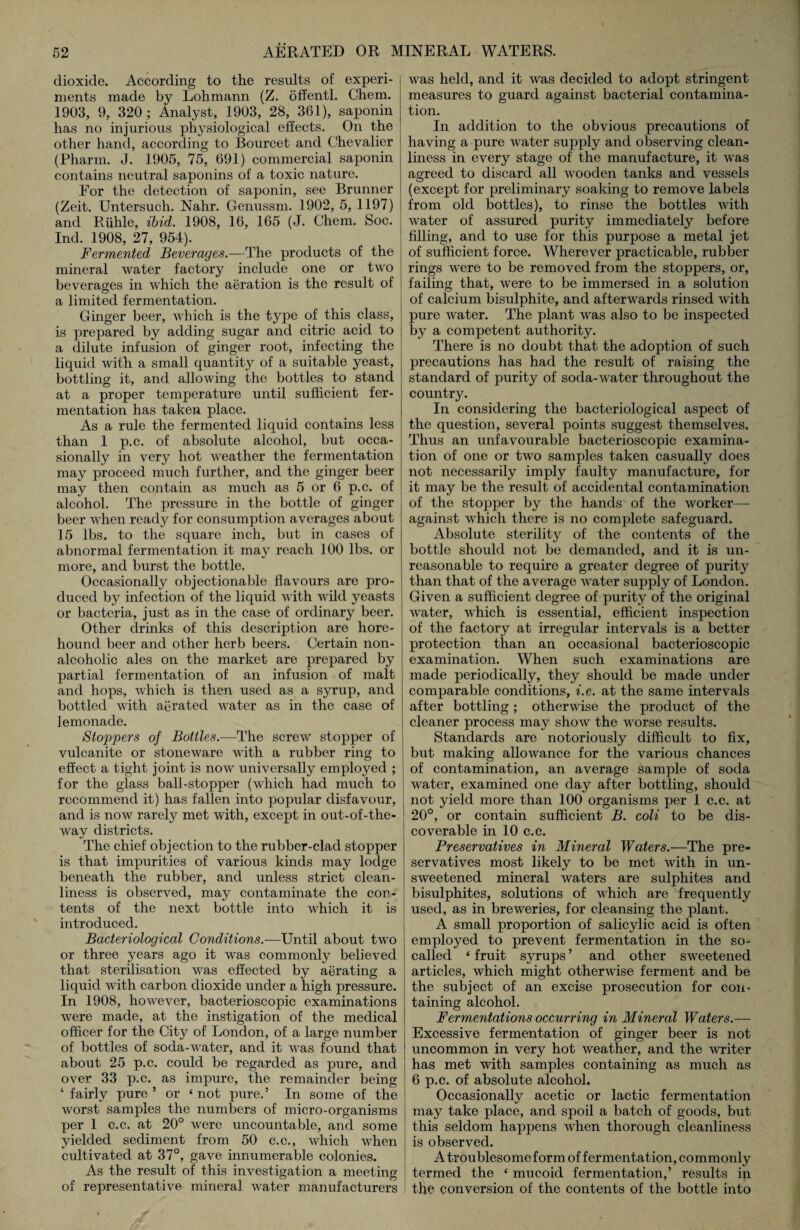 dioxide. According to the results of experi¬ ments made by Lohmann (Z. offentl. Chein. 1903, 9, 320; Analyst, 1903, 28, 361), saponin has no injurious physiological effects. On the other hand, according to Bourcet and Chevalier (Pharm. J. 1905, 75, 691) commercial saponin contains neutral saponins of a toxic nature. For the detection of saponin, see Brunner (Zeit. Untersuch. Nahr. Genussm. 1902, 5, 1197) and Riihle, ibid. 1908, 16, 165 (J. Chem. Soc. Ind. 1908, 27, 954). Fermented Beverages.—The products of the mineral water factory include one or two beverages in which the aeration is the result of a limited fermentation. Ginger beer, which is the type of this class, is prepared by adding sugar and citric acid to a dilute infusion of ginger root, infecting the liquid with a small quantity of a suitable yeast, bottling it, and allowing the bottles to stand at a proper temperature until sufficient fer¬ mentation has taken place. As a rule the fermented liquid contains less than 1 p.c. of absolute alcohol, but occa¬ sionally in very hot weather the fermentation may proceed much further, and the ginger beer may then contain as much as 5 or 6 p.c. of alcohol. The pressure in the bottle of ginger beer when ready for consumption averages about 15 lbs. to the square inch, but in cases of abnormal fermentation it may reach 100 lbs. or more, and burst the bottle. Occasionally objectionable flavours are pro¬ duced by infection of the liquid with wild yeasts or bacteria, just as in the case of ordinary beer. Other drinks of this description are hore- houncl beer and other herb beers. Certain non¬ alcoholic ales on the market are prepared by partial fermentation of an infusion of malt and hops, which is then used as a syrup, and bottled with aerated water as in the case of lemonade. Stoppers of Bottles.—The screw stopper of vulcanite or stoneware with a rubber ring to effect a tight joint is now universally employed ; for the glass ball-stopper (which had much to recommend it) has fallen into popular disfavour, and is now rarely met with, except in out-of-the- way districts. The chief objection to the rubber-clad stopper is that impurities of various kinds may lodge beneath the rubber, and unless strict clean¬ liness is observed, may contaminate the con¬ tents of the next bottle into which it is introduced. Bacteriological Conditions.—Until about two or three years ago it was commonly believed that sterilisation was effected by aerating a liquid with carbon dioxide under a high pressure. In 1908, however, bacterioscopic examinations were made, at the instigation of the medical officer for the City of London, of a large number of bottles of soda-water, and it was found that about 25 p.c. could be regarded as pure, and over 33 p.c. as impure, the remainder being ‘ fairly pure ’ or ‘ not pure.’ In some of the worst samples the numbers of micro-organisms per 1 c.c. at 20° were uncountable, and some yielded sediment from 50 c.c., which when cultivated at 37°, gave innumerable colonies. As the result of this investigation a meeting of representative mineral water manufacturers was held, and it was decided to adopt stringent measures to guard against bacterial contamina¬ tion. In addition to the obvious precautions of having a pure water supply and observing clean¬ liness in every stage of the manufacture, it was agreed to discard all wooden tanks and vessels (except for preliminary soaking to remove labels from old bottles), to rinse the bottles with water of assured purity immediately before filling, and to use for this purpose a metal jet of sufficient force. Wherever practicable, rubber rings were to be removed from the stoppers, or, failing that, were to be immersed in a solution of calcium bisulphite, and afterwards rinsed with pure water. The plant was also to be inspected by a competent authority. There is no doubt that the adoption of such precautions has had the result of raising the standard of purity of soda-water throughout the country. In considering the bacteriological aspect of the question, several points suggest themselves. Thus an unfavourable bacterioscopic examina¬ tion of one or two samples taken casually does not necessarily imply faulty manufacture, for it may be the result of accidental contamination of the stopper by the hands' of the worker— against which there is no complete safeguard. Absolute sterility of the contents of the bottle should not be demanded, and it is un¬ reasonable to require a greater degree of purity than that of the average water supply of London. Given a sufficient degree of purity of the original water, which is essential, efficient inspection of the factory at irregular intervals is a better protection than an occasional bacterioscopic examination. When such examinations are made periodically, they should be made under comparable conditions, i.e. at the same intervals after bottling ; otherwise the product of the cleaner process may show the worse results. Standards are notoriously difficult to fix, but making allowance for the various chances of contamination, an average sample of soda water, examined one day after bottling, should not yield more than 100 organisms per 1 c.c. at 20°, or contain sufficient B. coli to be dis¬ coverable in 10 c.c. Preservatives in Mineral Waters.—The pre¬ servatives most likely to be met with in un¬ sweetened mineral waters are sulphites and bisulphites, solutions of which are frequently used, as in breweries, for cleansing the plant. A small proportion of salicylic acid is often employed to prevent fermentation in the so- called ‘ fruit syrups ’ and other sweetened articles, which might otherwise ferment and be the subject of an excise prosecution for con¬ taining alcohol. Fermentations occurring in Mineral Waters.— Excessive fermentation of ginger beer is not uncommon in very hot weather, and the writer has met with samples containing as much as 6 p.c. of absolute alcohol. Occasionally acetic or lactic fermentation may take place, and spoil a batch of goods, but this seldom happens when thorough cleanliness is observed. A troublesome form of fermentation, commonly termed the ‘ mucoid fermentation,’ results in tlie conversion of the contents of the bottle into