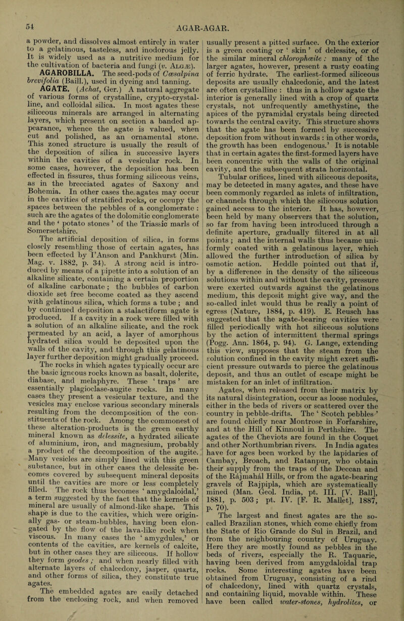 a powder, and dissolves almost entirely in water to a gelatinous, tasteless, and inodorous jelly. It is widely used as a nutritive medium for the cultivation of bacteria and fungi (v. Alg.e). AGAROBILLA. The seed-pods of Ccesalpma brevijolia (Baill.), used in dyeing and tanning. AGATE. {Achat, Ger.) A natural aggregate of various forms of crystalline, crypto-crystal- line, and colloidal silica. In most agates these siliceous minerals are arranged in alternating layers, which present on section a banded ap¬ pearance, whence the agate is valued, when cut and polished, as an ornamental stone. This zoned structure is usually the result of the deposition of silica in successive layers within the cavities of a vesicular rock. In some cases, however, the deposition has been effected in fissures, thus forming siliceous veins, as in the brecciated agates of Saxony and Bohemia. In other cases the. agates may occur in the cavities of stratified rocks, or occupy the spaces between the pebbles of a conglomerate : such are the agates of the dolomitic conglomerate and the ‘ potato stones ’ of the Triassic marls of Somersetshire. The artificial deposition of silica, in forms closely resembling those of certain agates, has been effected by I’Anson and Pankhurst (Min. Mag. v. 1882, p. 34). A strong acid is intro¬ duced by means of a pipette into a solution of an alkaline silicate, containing a certain proportion of alkaline carbonate ; the bubbles of carbon dioxide set free become coated as they ascend with gelatinous silica, which forms a tube ; and by continued deposition a stalactiform agate is produced. If a cavity in a rock were filled with a solution of an alkaline silicate, and the rock ermeated by an acid, a layer of amorphous ydrated silica would be deposited upon the walls of the cavity, and through this gelatinous layer further deposition might gradually proceed. The rocks in which agates typically occur are the basic igneous rocks knowm as basalt, dolerite, diabase, and melaphyre. These ‘ traps ’ are essentially plagioclase-augite rocks. In many cases they present a vesicular texture, and the vesicles may enclose various secondary minerals resulting from the decomposition of the con¬ stituents of the rock. Among the commonest of these alteration-products is the green earthy mineral known as delessite, a hydrated silicate of aluminium, iron, and magnesium, probably a product of the decomposition of the augite. Many vesicles are simply lined with this green substance, but in other cases the delessite be¬ comes covered by subsequent mineral deposits until the cavities are more or less completely filled. The rock thus becomes ‘ amygdaloidal,’ a term suggested by the fact that the kernels of mineral are usually of almond-like shape. This shape is due to the cavities, -which were origin- ally gas- or steam-bubbles, having been elon¬ gated by the flow of the lava-like rock when viscous. In many cases the ‘ amygdules,5 or contents of the cavities, are kernels of calcite, but in other cases they are siliceous. If hollow they form geodes ; and when nearly filled with alternate layers of chalcedony, jasper, quartz, and other forms of silica, they constitute true agates. The embedded agates are easily detached from the enclosing rock, and when removed usually present a pitted surface. On the exterior is a green coating or • skin ’ of delessite, or of the similar mineral chlorophceite : many of the larger agates, however, present a rusty coating of ferric hydrate. The earliest-formed siliceous deposits are usually chalcedonic, and the latest are often crystalline : thus in a hollow agate the interior is generally lined with a crop of quartz crystals, not unfrequently amethystine, the apices of the pyramidal crystals being directed towards the central cavity. This structure shows that the agate has been formed by successive deposition from without inwards : in other words, the growth has been endogenous.’ It is notable that in certain agates the first-formed layers have been concentric with the walls of the original cavity, and the subsequent strata horizontal. Tubular orifices, lined with siliceous deposits, may be detected in many agates, and these have been commonly regarded as inlets of infiltration, or channels through which the siliceous solution gained access to the interior. It has, however, been held by many observers that the solution, so far from having been introduced through a definite aperture, gradually filtered in at all points ; and the internal walls thus became uni¬ formly coated with a gelatinous layer, which allowed the further introduction of silica by osmotic action. Heddle pointed out that if, by a difference in the density of the siliceous solutions within and without the cavity, pressure were exerted outwards against the gelatinous medium, this deposit might give way, and the so-called inlet would thus be really a point of egress (Nature, 1884, p. 419). E. Reusch has suggested that the agate-bearing cavities were filled periodically with hot siliceous solutions by the action of intermittent thermal springs (Pogg. Ann. 1864, p. 94). G. Lange, extending this view, supposes that the steam from the solution confined in the cavity might exert suffi¬ cient pressure outwards to pierce the gelatinous deposit, and thus an outlet of escape might be mistaken for an inlet of infiltration. Agates, when released from their matrix by its natural disintegration, occur as loose nodules, either in the beds of rivers or scattered over the country in pebble-drifts. The ‘ Scotch pebbles ’ are found chiefly near Montrose in Forfarshire, and at the Hill of Kinnoul in Perthshire. The agates of the Cheviots are found in the Coquet and other Northumbrian rivers. In India agates have for ages been worked by the lapidaries of Cambay, Broach, and Ratanpur, who obtain their supply from the traps of the Deccan and of the Rajmahal Hills, or from the agate-bearing gravels of Rajpipla, which are systematically mined (Man. Geol. India, pt. III. [V. Ball], 1881, p. 503; pt. IV. [F. R. Mallet], 1887, p. 70). The largest and finest agates are the so- called Brazilian stones, which come chiefly from the State of Rio Grande do Sul in Brazil, and from the neighbouring country of Uruguay. Here they are mostly found as pebbles in the beds of rivers, especially the R. Taquarie, having been derived from amygdaloidal trap rocks. Some interesting agates have been obtained from Uruguay, consisting of a rind of chalcedony, lined with quartz crystals, anfl containing liquid, movable within. These have been called water-stones, hydrolites, or