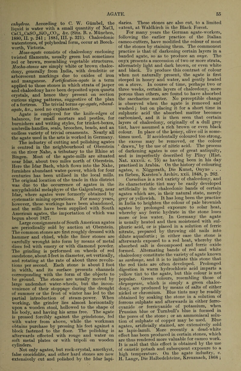 enhydros. According to C. W. Giimbel, the liquid is water with a small quantity of NaCl, CaCl2,CaS04,Si02,C02, &c. (Sitz. B. z. Miinchen, 1880, II. p. 241 ; 1881, III. p. 321). Chalcedonic waterstones, of polyhedral form, occur at Beech- worth, Victoria. • Moss-agate consists of chalcedony enclosing twisted filaments, usually green but sometimes red or brown, resembling vegetable structures. Mocha-stones are simply white or brown chalce¬ dony, generally from India, with dendritic or arborescent markings due to oxides of iron and manganese. Fortification-agate is a term applied to those stones in which strata of jasper and chalcedony have been deposited upon quartz crystals, and hence they present on section curious zigzag patterns, suggestive of the plan of a fortress. The trivial terms eye-agate, riband- agate, &c., need no explanation. Agate is employed for the knife-edges of balances, for small mortars and pestles, for burnishers and writing styles, for trinket-boxes, umbrella-handles, seals, brooches, beads, and an endless variety of trivial ornaments. Nearly all the agate used in the arts is worked in Germany. The industry of cutting and polishing agates is centred in the neighbourhood of Oberstein on the river Nahe, a tributary to the Rhine at Bingen. Most of the agate-mills are situated near Idar, about two miles north of Oberstein. Here the Idar Bach, which flows into the Nahe, furnishes abundant water-power, which for four centuries has been utilised in the local mills. The original location of the trade in this district was due to the occurrence of agates in the amygdaloidal melaphyre of the Galgenberg, near Idar, where agates were formerly obtained by systematic mining operations. Eor many years, however, these workings have been abandoned, and the mills have been supplied with South American agates, the importation of which was begun about 1827. Large consignments of South American agates are periodically sold by auction at Oberstein. The common stones are first roughly dressed with hammer and chisel, while the finer stones are carefully wrought into form by means of metal discs fed with emery or with diamond powder. The grinding is performed on wheels of red sandstone, about 5 feet in diameter, set vertically, and rotating at the rate of about three revolu¬ tions per second. Each stone is about 1 foot in width, and its surface presents channels corresponding with the form of the objects to be ground. The stones are usually moved by large undershot water-wheels, but the incon¬ venience of their stoppage during the drought of summer or the frost of winter has led to the partial introduction of steam-power. When working, the grinder lies almost horizontally upon a wooden stool, hollowed to the shape of his body, and having his arms free. The agate is pressed forcibly against the grindstone, fed with water from above, while the workman obtains purchase by pressing his feet against a block fastened to the floor. The polishing is afterwards effected with rouge and water on soft metal plates or with tripoli on wooden cylinders. Not only agates, but rock-crystal, amethyst, false crocidolite, and other hard stones are now extensively cut and polished by the Idar lapi¬ daries. These stones are also cut, to a limited extent, at Waldkirch in the Black Forest. For many years the German agate-workers, , following the earlier practice of the Italian cameo-cutters, have modified the colour of most of the stones by staining them. The commonest practice is that of darkening certain layers in a banded agate, so as to produce an onyx. The onyx presents a succession of two or more strata, alternately light and dark brown, or even white and black. To produce this contrast of colour I when not naturally present, the agate is first steeped in honey and water, and gently heated on a stove. In course of time, perhaps two or three weeks, certain layers of chalcedony, more porous than others, are found to have absorbed the saccharine matter. No perceptible change is observed when the agate is removed and washed ; but on placing it for a short time in | sulphuric acid the absorbed matter becomes j carbonised, and it is then seen that certain I layers of chalcedony, originally of a dull grey tint, have assumed a rich brown or even black colour. In place of the honey, olive oil is some¬ times used. If accidentally coloured too strong, the excess may be removed, or the colour ; ‘ drawn,’ by the use of nitric acid. The process ‘ of darkening agates is one of great antiquity, and is imperfectly described by Pliny (Hist. Nat. xxxvii. c. 75) as having been in his day practised in Arabia. On the history of colouring agates, v. Noggerath, Die Kunst, Onyxe . . . zu farben, Karsten’s Archiv. xxii. 1848, p. 262. Carnelian is a red variety of chalcedony, and its characteristic tint may be easily developed artificially in the chalcedonic bands of certain agates which are, in their natural state, merely ! grey or yellowish. It has long been the practice in India to heighten the colour of pale brownish agates by prolonged exposure to solar heat, whereby any ferric hydrate in the stone loses more or less water. In Germany the agate is usually heated and then moistened with sul¬ phuric acid, or is placed in a solution of ferric nitrate, prepared by throwing old nails into dilute aquafortis ; in either case the stone is afterwards exposed to a red heat, whereby the absorbed salt is decomposed and ferric oxide formed. Alternating bands of red and white chalcedony constitute the variety of agate known as sardonyx, and it is to imitate this stone that the red tints are often developed. Prolonged digestion in warm hydrochloric acid imparts a yellow tint to the agate, but this colour is not popular. Green colours, resembling those of ! chrysoprase, which is simply a green chalce¬ dony, are produced by means of salts of either nickel or chromium. Blue tints may be readily obtained by soaking the stone in a solution of ferrous sulphate and afterwards in either ferro- cyanide or ferricyanide of potassium, when Prussian blue or Turnbull’s blue is formed in the pores of the stone ; or an ammoniacal solu¬ tion of sulphate of copper may be used. Blue agates, artificially stained, are extensively sold as lapis-lazuli. More recently a dead-white effect has been produced in certain stones, which are thus rendered more valuable for cameo work. It is said that this effect is obtained by the use of caustic potash and subsequent exposure to a high temperature. On the agate industry, v. H. Lange, Die Halbedelsteine, Kreuznach, 1868 ;