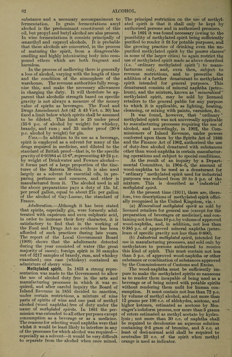 substance and a necessary accompaniment to fermentation. In grain fermentations amyl alcohol is the predominant constituent of this oil, but propyl and butyl alcohol are also present. In wine fermentations it consists principally of oenanthyl and caproyl alcohols. It is probable that these alcohols are converted, in the process of maturing the spirit, from a disagreeable¬ smelling and highly intoxicating body into com¬ pound ethers which are both fragrant and harmless. In the process of mellowing there is generally a loss of alcohol, varying with the length of time and the condition of the atmosphere of the warehouse. The revenue authorities fully recog¬ nise this, and make the necessary allowances in charging the duty. It will therefore be ap¬ parent that alcoholic strength based on specific gravity is not always a measure of the money value of spirits as beverages. The Food and Drugs Amendment Act (42 & 43 Viet. c. 30) has fixed a limit below which spirits shall be assumed to be diluted. This limit is 25 under proof (35-8 p.c. of alcohol by weight) for whiskey, brandy, and rum ; and 35 under proof (30*8 p.c. alcohol by weight) for gin. Uses.—In addition to its use as a beverage, spirit is employed as a solvent for many of the drugs required in medicine, and diluted to the standard of British proof—that is, to the specific gravity of 0-91984 at 15-6°, representing 49-24 p.c. by weight of Drinkwater and Fownes alcohol— it forms part of a large proportion of the tinc¬ tures of the Materia Medica. It is also used largely as a solvent for essential oils, in pre¬ paring perfumes and essences, and ether is manufactured from it. The alcohol used in all the above preparations pays a duty of 15<s. 1 d. per proof gallon, equal to about 27s. per gallon of the alcohol of Gay-Lussac, the standard of France. Adulteration.—Although it has been stated that spirits, especially gin, were formerly adul¬ terated with capsicum and even sulphuric acid, in order to increase their fiery character, it is satisfactory to find that in the working of the Food and Drugs Act no evidence has been afforded of such practices during late years. The report of the Local Government Board (1909) shows that the adulterants detected during the year consisted of water (the great majority of cases); foreign spirit in 16 samples out of 5217 samples of brandy, rum, and whiskey examined; one case (whiskey) contained an admixture of sherry wine. Methylated spirit. In 1853 a strong repre¬ sentation was made to the Government to allow the use of alcohol duty free in the arts and manufacturing processes in which it was re¬ quired, and after careful inquiry the Board of Inland Revenue in 1855 decided to sanction, under certain restrictions, a mixture of nine parts of spirits of wine and one part of methyl alcohol (wood naphtha) free of duty under the name of methylated spirits. In 1861 the per¬ mission was extended to all other purposes except consumption as a beverage or as a medicine. The reasons for selecting wood naphtha were that whilst it would be least likely to interfere in any of the processes for which alcohol was required— especially as a solvent—it would be very difficult to separate from the alcohol when once mixed. The principal restriction on the use of methyl¬ ated spirit is that it shall only be kept by authorised persons and in authorised premises. In 1891 it was found necessary (owing to the possibility of methylated spirit being sufficiently purified to render it fit for potable purposes, and the growing practice of drinking even the un¬ purified methylated spirit by the poorer classes in some 6f the larger cities) to again restrict the use of methylated spirit made as above described (i.e. ‘ ordinary methylated spirit ’) to manu¬ facturers only, and, even then, subject to revenue restrictions, and to prescribe the addition of a further denaturant to methylated spirit intended for general purposes. This denaturant consists of mineral naphtha (petro¬ leum), and the mixture, known as ‘ mineralised ’ methylated spirit, may be sold by licensed retailers to the general public for any purpose to which it is applicable, as lighting, heating, cleansing, or mixing with paints, varnishes, &c. It was found, however, that ‘ ordinary ’ methylated spirit was not universally applicable to manufacturing processes requiring the use of alcohol, and accordingly, in 1902, the Com¬ missioners of Inland Revenue, under powers conferred upon them by the Spirits Act of 1880 and the Finance Act of 1902, authorised the use of duty-free alcohol denatured with substances other than wood-naphtha in certain manufactur¬ ing operations and subject to special conditions. As the result of an inquiry by a Depart¬ mental Committee, in 1904-5, the amount of wood-naphtha to be used as a denaturant for ‘ ordinary 5 methylated spirit used for industrial purposes was reduced from 10 to 5 p.c. of the mixture. This is described as ‘ industrial ’ methylated spirit. At the present time (1911), there are, there¬ fore, two descriptions of methylated spirit offici¬ ally recognised in the United Kingdom, viz. : (a) Mineralised methylated spirit as sold by licensed retailers for general use (except for the preparation of beverages or medicine), and con¬ taining not less than 10 p.c.by volume of approved wood-naphtha, and, in addition, not less than 0-385 p.c. of approved mineral naphtha (petro¬ leum of specific gravity not less than 0-800). (b) Industrial methylated spirit, intended for use in manufacturing processes, and sold only by methylators to persons authorised to receive this kind of spirit. This must contain not less than 5 p.c. of approved wood-naphtha or other substance or combination of substances approved by the Commissioners of Customs and Excise. The wood-naphtha must be sufficiently im¬ pure to make the methylated spirits so nauseous as to render them incapable of being used as a beverage or of being mixed with potable spirits without rendering them unfit for human con¬ sumption. It must contain not less than 72 p.c. by volume of methyl alcohol, and not more than 12 grams per 100 c.c. of aldehydes, acetone, and higher ketones, estimated as acetone by Mes- singer’s iodoform process, nor more than 3 grams of esters estimated as methyl acetate by hydro¬ lysis ; not more than 30 c.c. of naphtha shall be required to decolourise an aqueous solution containing 0-5 gram of bromine, and 5 c.c. at least of deci-normal acid shall be required to neutralise 25 c.c. of the spirit when methyl orange is used as indicator.