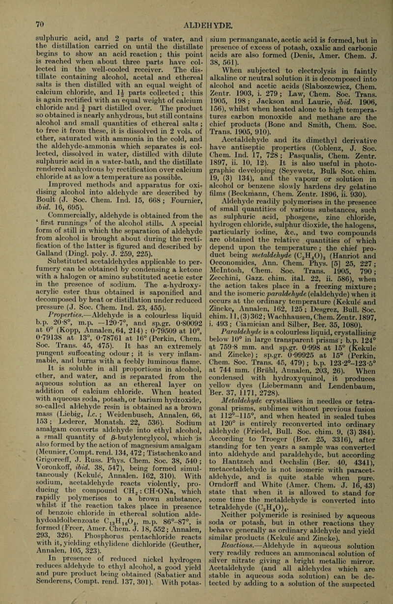 sulphuric acid, and 2 parts of water, and the distillation carried on until the distillate begins to show an acid reaction; this point is reached when about three parts have col¬ lected in the well-cooled receiver. The dis¬ tillate containing alcohol, acetal and ethereal salts is then distilled with an equal weight of calcium chloride, and 1| parts collected ; this is again rectified with an equal weight of calcium chloride and § part distilled over. The product so obtained is nearly anhydrous, but still contains alcohol and small quantities of ethereal salts ; to free it from these, it is dissolved in 2 vols. of ether, saturated with ammonia in the cold, and the aldehyde-ammonia which separates is col¬ lected, dissolved in water, distilled with dilute sulphuric acid in a water-bath, and the distillate rendered anhydrous by rectification over calcium chloride at as low a temperature as possible. Improved methods and apparatus for oxi¬ dising alcohol into aldehyde are described by Boult (J. Soc. Chem. Ind. 15, 608 ; Fournier, ibid. 16, 695). Commercially, aldehyde is obtained from the ‘ first runnings 5 of the alcohol stills. A special form of still in which the separation of aldehyde from alcohol is brought about during the recti¬ fication of the latter is figured and described by Galland (Dingl. poly. J. 259, 225). Substituted acetaldehydes applicable to per¬ fumery can be obtained by condensing a ketone with a halogen or amino substituted acetic ester in the presence of sodium. The a-hydroxy- acrylic ester thus obtained is saponified and decomposed by heat or distillation under reduced pressure (J. Soc. Chem. Ind. 23, 455). Properties.—Aldehyde is a colourless liquid b.p. 20-8°, m.p. —120-7°, and sp.gr. 0-80092 at 0° (Kopp, Annalen, 64, 214); 0-79509 at 10°, 0-79138 at 13°, 0-78761 at 16° (Perkin, Chem. Soc. Trans. 45, 475). It has an extremely pungent suffocating odour ; it is very inflam¬ mable, and burns with a feebly luminous flame. It is soluble in all proportions in alcohol, ether, and water, and is separated from the aqueous solution as an ethereal layer on addition of calcium chloride. When heated with aqueous soda, potash, or barium hydroxide, so-called aldehyde resin is obtained as a brown mass (Liebig, l.c. ; Weidenbusch, Annalen, 66, 153; Lederer, Monatsh. 22, 536). Sodium amalgam converts aldehyde into ethyl alcohol, a small quantity of jS-butylenegtycol, which is also formed by the action of magnesium amalgam (Meunier, Compt. rend. 134, 472; Tistschenko and Grigoreeff, J. Russ. Phys. Chem. Soc. 38, 540 ; Voronkoff, ibid. 38, 547), being formed simul¬ taneously (Kekule', Annalen. 162, 310). With sodium, acetaldehyde reacts violently, pro¬ ducing the compound CH2: CH-ONa, which rapidly polymerises to a brown substance, whilst if the reaction takes place in presence of benzoic chloride in ethereal solution alde- hydoaldolbeuzoate C13H1604, m.p. 86°-87°, is formed (Freer, Amer. Chem. J. 18, 552; Annalen, 293, 326). Phosphorus pentachloride reacts with it, yielding ethylidene dichloride (Geuther, Annalen, 105, 323). In presence of reduced nickel hydrogen reduces aldehyde to ethyl alcohol, a good yield and pure product being obtained (Sabatier and Senderens, Compt. rend. 137, 301). With potas¬ sium permanganate, acetic acid is formed, but in presence of excess of potash, oxalic and carbonic acids are also formed (Denis, Amer. Chem. J. 38, 561). When subjected to electrolysis in faintly alkaline or neutral solution it is decomposed into alcohol and acetic acids (Slaboszewicz, Chem. Zentr. 1903, i. 279; Law, Chem. Soc. Trans. 1905, 198; Jackson and Laurie, ibid. 1906, 156), whilst when heated alone to high tempera¬ tures carbon monoxide and methane are the chief products (Bone and Smith, Chem. Soc. Trans. 1905, 910). Acetaldehyde and its dimethyl derivative have antiseptic properties (Coblenz, J. Soc. Chem. Ind. 17, 728 ; Pasqualis, Chem. Zentr. 1897, ii. 10, 12). It is also useful in photo¬ graphic developing (Seyewetz, Bulk Soc. chim. 19, (3) 134), and the vapour or solution in alcohol or benzene slowly hardens dry gelatine films (Beckmann, Chem. Zentr. 1896, ii. 930). Aldehyde readily polymerises in the presence of small quantities of various substances, such as sulphuric acid, phosgene, zinc chloride, hydrogen chloride, sulphur dioxide, the halogens, particularly iodine, &c., and two compounds are obtained the relative quantities of which depend upon the temperature ; the chief pro¬ duct being rnetaldehyde (C2H40)3 (Hanriot and Oeconomides, Ann. Chem. Phys. [5] 25, 227; McIntosh, Chem. Soc. Trans. 1905, 790; Zecchini, Gazz. chim. ital. 22, ii. 586), when the action takes place in a freezing mixture; and the isomeric paraldehyde (elaldehyde) when it occurs at the ordinary temperature (Kekule' and Zincke, Annalen, 162, 125 ; Desgrez, Bull. Soc. chim. 11, (3)362; Wachhausen, Chem. Zentr. 1897, i. 493 ; Ciamician and Silber, Ber. 35, 1080). Paraldehyde is a colourless liquid, crystallising below 10° in large transparent prisms ; b.p. 124° at 759-8 mm. and sp.gr. 0-998 at 15° (Kekule and Zincke) ; sp.gr. 0-99925 at 15° (Perkin, Chem. Soc. Trans. 45, 479); b.p. 123-2°-123-5° at 744 mm. (Briihl, Annalen, 203, 26). When condensed with hydroxyquinol, it produces yellow dyes (Liebermann and Lendenbaum, Ber. 37, 1171, 2728). Metcddehyde crystallises in needles or tetra¬ gonal prisms, sublimes without previous fusion at 112°-115°, and when heated in sealed tubes at 120° is entirely reconverted into ordinary aldehyde (Friedel, Bull. Soc. chim. 9, (3) 384). According to Troeger (Ber. 25, 3316), after standing for ten years a sample was converted into aldehyde and paraldehyde, but according to Hantzsch and Oechslin (Ber. 40, 4341), metacetaldehyde is not isomeric with paracet- aldehyde, and is quite stable when pure. Orndorff and White (Amer. Chem. J. 16, 43) state that when it is allowed to stand for some time the rnetaldehyde is converted into tetraldehyde (C2H40)4. Neither polymeride is resinised by aqueous soda or potash, but in other reactions they behave generally as ordinary aldehyde and yield similar products (Kekule' and Zincke). Reactions.—Aldehyde in aqueous solution very readily reduces an ammoniacal solution of silver nitrate giving a bright metallic mirror. Acetaldehyde (and all aldehydes which are stable in aqueous soda solution) can be de¬ tected by adding to a solution of the suspected