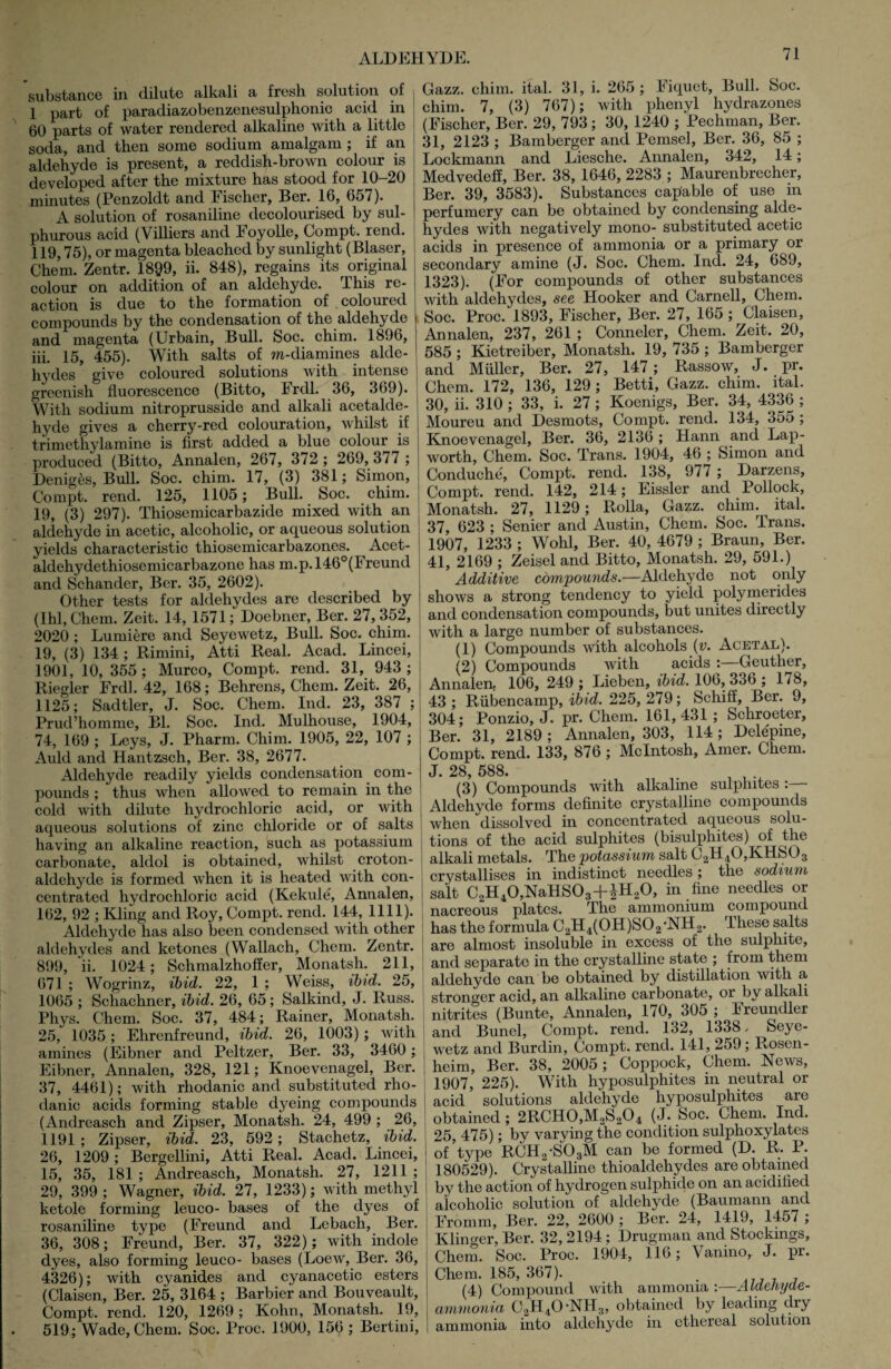 substance in dilute alkali a fresh solution of 1 part of paradiazobenzenesulphonic acid in 60 parts of water rendered alkaline with a little soda, and then some sodium amalgam ; if an aldehyde is present, a reddish-brown colour is developed after the mixture has stood for 10-20 minutes (Penzoldt and Fischer, Ber. 16, 657). A solution of rosaniline decolourised by sul¬ phurous acid (Villiers and Foyolle, Compt. rend. 119,75), or magenta bleached by sunlight (Blaser, Chem. Zentr. 1899, ii. 848), regains its original colour on addition of an aldehyde. This re¬ action is due to the formation of coloured compounds by the condensation of the aldehyde and magenta (Urbain, Bull. Soc. chim. 1896, iii. 15, 455). With salts of in-diamines alde¬ hydes give coloured solutions with intense greenish fluorescence (Bitto, Frdl. 36, 369). With sodium nitroprusside and alkali acetalde¬ hyde gives a cherry-red colouration, whilst if trimethylamine is first added a blue colour is produced (Bitto, Annalen, 267, 372 ; 269, 377 ; Deniges, Bull. Soc. chim. 17, (3) 381; Simon, Compt. rend. 125, 1105; Bull. Soc. chim. 19, (3) 297). Thiosemicarbazide mixed with an aldehyde in acetic, alcoholic, or acpieous solution yields characteristic thiosemicarbazones. Acet- aldehydethiosemicarbazone has m.p.l46°(Freund and Schander, Ber. 35, 2602). Other tests for aldehydes are described by (Ihl, Chem. Zeit. 14, 1571; Doebner, Ber. 27, 352, 2020 ; Lumiere and Seyewetz, Bull. Soc. chim. 19, (3) 134 ; Rimini, Atti Real. Acad. Lincei, 1901, 10, 355; Murco, Compt. rend. 31, 943 ; Riegler Frdl. 42, 168; Behrens, Chem. Zeit. 26, 1125; Sadtler, J. Soc. Chem. Ind. 23, 387 ; Prud’homme, Bl. Soc. Ind. Mulhouse, 1904, 74, 169 ; Leys, J. Pharm. Chim. 1905, 22, 107 ; Auld and Hantzsch, Ber. 38, 2677. Aldehyde readily yields condensation com¬ pounds ; thus when allowed to remain in the cold with dilute hydrochloric acid, or with aqueous solutions of zinc chloride or of salts having an alkaline reaction, such as potassium carbonate, aldol is obtained, whilst croton- aldehyde is formed when it is heated with con¬ centrated hydrochloric acid (Kekule, Annalen, 162, 92 ; Kling and Roy, Compt. rend. 144, 1111). Aldehyde has also been condensed with other aldehydes and ketones (Wallach, Chem. Zentr. 899, ii. 1024; Schmalzhoffer, Monatsh. 211, 671 ; Wogrinz, ibid. 22, 1 ; Weiss, ibid. 25, 1065 ; Schachner, ibid. 26, 65; Salkind, J. Russ. Pliys. Chem. Soc. 37, 484; Rainer, Monatsh. 25, 1035; Ehrenfreund, ibid. 26, 1003); with amines (Eibner and Peltzer, Ber. 33, 3460; Eibner, Annalen, 328, 121; Knoevenagel, Ber. 37, 4461); with rhodanic and substituted rho- danic acids forming stable dyeing compounds (Andreasch and Zipser, Monatsh. 24, 499 ; 26, 1191; Zipser, ibid. 23, 592 ; Stachetz, ibid. 26, 1209 ; Bergellini, Atti Real. Acad. Lincei, 15, 35, 181; Andreasch, Monatsh. 27, 1211; 29, 399 ; Wagner, ibid. 27, 1233); with methyl ketole forming leuco- bases of the dyes of rosaniline type (Freund and Lebach, Ber. 36, 308; Freund, Ber. 37, 322); with indole dyes, also forming leuco- bases (Loew, Ber. 36, 4326); with cyanides and cyanacetic esters (Claisen, Ber. 25, 3164 ; Barbier and Bouveault, Compt. rend. 120, 1269 ; Kohn, Monatsh. 19, 519; Wade, Chem. Soc. Proc. 1900, 156 ; Bertini, Gazz. chim. ital. 31, i. 265 ; Fiquet, Bull. Soc. chim. 7, (3) 767); with phenyl hydrazones (Fischer, Ber. 29, 793; 30, 1240 ; Pechman, Ber. 31, 2123 ; Bamberger and Pemsel, Ber. 36, 85 ; Lockmann and Liesche. Annalen, 342, 14; Medvedeff, Ber. 38, 1646, 2283 ; Maurenbrecher, Ber. 39, 3583). Substances capable of use in perfumery can be obtained by condensing alde¬ hydes with negatively mono- substituted acetic acids in presence of ammonia or a primary or secondary amine (J. Soc. Chem. Ind. 24, 689, 1323). (For compounds of other substances with aldehydes, see Hooker and Carnell, Chem. Soc. Proc. 1893, Fischer, Ber. 27, 165 ; Claisen, Annalen, 237, 261 ; Conneler, Chem. Zeit. 20, 585 ; Kietreiber, Monatsh. 19, 735 ; Bamberger and Muller, Ber. 27, 147 ; Rassow, J. pr. Chem. 172, 136, 129 ; Betti, Gazz. chim. ital. 30, ii. 310 ; 33, i. 27; Koenigs, Ber. 34, 4336 ; Moureu and Desmots, Compt. rend. 134, 355 ; Knoevenagel, Ber. 36, 2136 ; Hann and Lap- worth, Chem. Soc. Trans. 1904, 46 ; Simon and Conduche, Compt. rend. 138, 977 ; Darzens, Compt. rend. 142, 214; Eissler and Pollock, Monatsh. 27, 1129; Rolla, Gazz. chim. ^ ital. 37, 623 ; Senier and Austin, Chem. Soc. Trans. 1907, 1233 ; Wohl, Ber. 40, 4679 ; Braun, Ber. 41, 2169 ; Zeisel and Bitto, Monatsh. 29, 591.) Additive compounds.—Aldehyde not only shows a strong tendency to yield polymerides and condensation compounds, but unites directly with a large number of substances. (1) Compounds with alcohols (v. Acetal). (2) Compounds with acids :—Geuther, Annalen, 106, 249 ; Lieben, ibid. 106, 336 ; 178, 43 ; Rubencamp, ibid. 225, 279; Schiff, Ber. 9, 304; Ponzio, J. pr. Chem. 161,431 ; Schroeter, Ber. 31, 2189; Annalen, 303, 114; Delepine, Compt. rend. 133, 876 ; McIntosh, Amer. Chem. J. 28, 588. . 1 1 (3) Compounds with alkaline sulphites: Aldehvde forms definite crystalline compounds when dissolved in concentrated aqueous solu¬ tions of the acid sulphites (bisulphites) of the alkali metals. The potassium salt C2H40,KHS03 crystallises in indistinct needles; the sodium salt C2H40,NaHS03+|H20, in fine needles or nacreous plates. The ammonium compound has the formula C2H4(0H)S02,NH2. These salts are almost insoluble in excess of the sulphite, and separate in the crystalline state ; from them aldehyde can be obtained by distillation with a stronger acid, an alkaline carbonate, or by alkali nitrites (Bunte, Annalen, 170, 305 ; Freundler and Bunel, Compt. rend. 132, 1338, Seye¬ wetz and Burdin, Compt. rend. 141, 259; Rosen¬ heim, Ber. 38, 2005; Coppock, Chem. News, 1907, 225). With hyposulphites in neutral or acid solutions aldehyde hyposulphites are obtained; 2RCH0,M2S204 (J. Soc. Chem. Ind. 25, 475); by varying the condition sulphoxylates of type RCH2-S03M can be formed (D. R. P. 180529). Crystalline thioaldehydes are obtained by the action of hydrogen sulphide on an acidified alcoholic solution of aldehyde (Baumann and Fromm, Ber. 22, 2600 ; Ber. 24, 1419, 1457 ; Klinger, Ber. 32, 2194; Drugman and Stockings, Chem. Soc. Proc. 1904, 116; Vanino, J. pr. Chem. 185, 367). (4) Compound with ammonia :—Aldehyde- ammonia C2H40-NH3, obtained by leading dry ammonia into aldehyde in ethereal solution