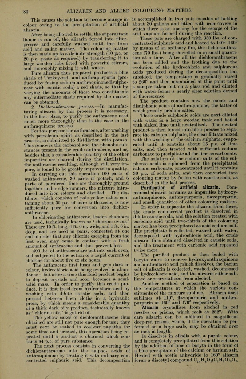 This causes the solution to become orange in colour owing to the precipitation of artificial alizarin. After being allowed to settle, the supernatant liquor is run off, the alizarin forced into filter- presses and carefully washed until free from acid and saline matter. The colouring matter is then made up to a definite strength (10 p.c. or 20 p.c. paste as required) by transferring it to large wooden tubs fitted with powerful stirrers, and thoroughly mixing it with water. Pure alizarin thus prepared produces a blue shade of Turkey-red, and anthrapurpurin (pro¬ duced by fusing sodium anthraquinonedisulpho- nate with caustic soda) a red shade, so that by varying the amounts of these two constituents any intermediate shade required by the market can be obtained. 2. Dichloranthracene process.—In manufac¬ turing alizarin by this process it is necessary, in the first place, to purify the anthracene used much more thoroughly than is the case in the anthraquinone process. For this purpose the anthracene, after washing with petroleum spirit as described in the last process, is submitted to distillation with potash. This removes the carbazol and the phenolic sub¬ stances present in the crude anthracene, and as, besides this, a considerable quantity of the other impurities are charred during the distillation, the anthracene resulting, although still very im¬ pure, is found to be greatly improved in quality. In carrying out this operation 100 parts of washed anthracene, 30 parts of potash, and 6 parts of powdered lime are thoroughly ground together under edge-runners, the mixture intro¬ duced into iron retorts and distilled. The dis¬ tillate, which consists of pale-yellow cakes con¬ taining about 50 p.c. of pure anthracene, is now sufficiently pure for conversion into dichlor¬ anthracene. In chlorinating anthracene, leaden chambers are used, technically known as ‘ chlorine ovens.’ These are 10 ft. long, 4 ft. 6 in. wide, and 1 ft. 6 in. deep, and are used in pairs, connected at one end in order that any chlorine escaping from the first oven may come in contact with a fresh amount of anthracene and thus prevent loss. 400 lbs. of anthracene are put into each oven, and subjected to the action of a rapid current of chlorine for about five or six hours. The anthracene first fuses and gets dark in colour, hydrochloric acid being evolved in abun¬ dance ; but after a time this fluid product begins to deposit crystals and soon becomes a semi¬ solid mass. In order to purify this crude pro¬ duct, it is first freed from hydrochloric acid by washing with dilute caustic soda, and then pressed between linen cloths in a hydraulic press, by which means a considerable quantity of a thick dark oily product, technically known as ‘ chlorine oils,’ is got rid of. The yellow cakes of dichloranthracene thus obtained are still not pure enough for use; they must next be soaked in coal-tar naphtha for some time and pressed, this operation being re¬ peated until a product is obtained which con¬ tains 84 p.c. of jmre substance. The next process consists in converting the dichloranthracene into the sulpho- acids of anthraquinone by treating it with ordinary con¬ centrated sulphuric acid. This decomposition COLOURING MATTERS. is accomplished in iron pots capable of holding about 30 gallons and fitted with iron covers in which there is an opening for the escape of the acid vapours formed during the reaction. These pots are charged with 350 lbs. of con¬ centrated sulphuric acid and heated to 140°-160° by means of an ordinary fire, the dichloranthra¬ cene (70 lbs.) being shovelled in in small quanti¬ ties at a time. After all the dichloranthracene has been added and the frothing due to the evolution of the hydrochloric and sulphurous acids produced during the decomposition has subsided, the temperature is gradually raised to 260° and then maintained at this point until a sample taken out on a glass rod and diluted with water forms a nearly clear solution devoid of fluorescence. The product contains now the mono- and disulphonic acids of anthraquinone, the latter of which greatly predominates. These crude sulphonic acids are next diluted with water in a large wooden tank and boiled with slaked lime until neutralised. The neutral product is then forced into filter presses to sepa¬ rate the calcium sulphate, the clear filtrate mixed with the washing of the calcium sulphate, evapo¬ rated until it contains about 15 p.c. of lime salts, and then treated with sufficient sodium carbonate to precipitate all the lime as carbonate. The solution of the sodium salts of the sul¬ phonic acids is siphoned from the precipitated calcium carbonate, concentrated until it contains 30 p.c. of soda salts, and then converted into colouring matter by fusion with caustic soda, as described in the last process. Purification of artificial alizarin. Com¬ mercial alizarin contains as impurities hydroxy - anthraquinone, anthrapurpurin, flavopurpurin, and small quantities of other colouring matters. In order to separate the alizarin from these, the crude commercial product is dissolved in dilute caustic soda, and the solution treated with carbonic acid until two-thirds of the colouring matter has been precipitated as acid sodium salt. The precipitate is collected, washed with water, decomposed with hydrochloric acid, the crude alizarin thus obtained dissolved in caustic soda, and the treatment with carbonic acid repeated twice more. The purified product is then boiled with baryta water to remove hydroxyanthraquinone and anthraflavic acid (which dissolve), the bariun salt of alizarin is collected, washed, decomposed by hydrochloric acid, and the alizarin either sub¬ limed or recrystallised from alcohol. Another method of separation is based on the temperatures at which the various con¬ stituents of the mixture sublime. Alizarin itself sublimes at 110°, flavopurpurin and anthra¬ purpurin at 160° and 170° respectively. Alizarin crystallises from alcohol in red needles or prisms, which melt at 282°. With care alizarin can be sublimed in magnificent deep-red prisms, which, if the operation be per¬ formed on a large scale, may be obtained over an inch in length. It dissolves in alkalis with a purple colour, and is completely precipitated from this solution by the addition of lime or baryta in the form of a blue precipitate of the calcium or barium salt. Heated with acetic anhydride to 160° alizarin forms a diacetyl compound C14H602(C2H30)202,