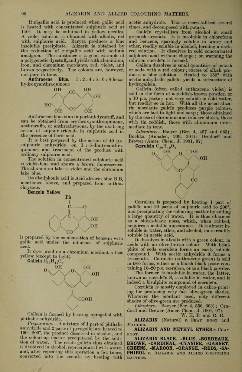 Rufigallic acid is produced when gallic acid is heated with concentrated sulphuric acid at 140°. It may be sublimed in yellow needles. A violet solution is obtained with alkalis, red with sulphuric acid. Baryta produces a blue insoluble precipitate. Alizarin is obtained by the reduction of rufigallic acid with sodium amalgam. The substance is a good example of a polygenetic dyestuff, and yields with aluminium, iron, and chromium mordants, red, violet, and brown respectively. The colours are, however, not pure in tone. Anthracene Blue. 1 : 2 : 4 : 5 : 6 : 8-hexa- hydroxyanthraquinone OH C() OH OH H°\/\co/\/ OH cu OH Anthracene blue is an important dyestuff, and can be obtained from erythroxyanthraquinone, anthrarufin, or anthrachrysone, by the oxidising action of sulphur trioxide in sulphuric acid in the presence of boric acid. It is best prepared by the action of 40 p.c. sulphuric anhydride on 1 : 5-dinitroanthra- quinone, and treatment of the product with ordinary sulphuric acid. The solution in concentrated sulphuric acid is violet-blue and shows a brown fluorescence. The aluminium lake is violet and the chromium lake blue. Its disulphonic acid is Acid alizarin blue B B, mentioned above, and prepared from anthra¬ chrysone. Benzoin Yellow Ph C-O /\/ ° \/\OH \ CO / OH is prepared by the condensation of benzoin with gallic acid under the influence of sulphuric acid. It dyes wool on a chromium mordant a fast yellow (except to light). Gallein C20H12O7 „ OH* / .COO Ft \/ KJ 0 OH \/\OH n Gallein is formed by heating pyrogallol with phthalic anhydride. Preparation.—A mixture of 1 part of phthalic anhydride and 2 parts of pyrogallol are heated to 190°-200Q, the product dissolved in alcohol, and the colouring matter precipitated by the addi¬ tion of water. The crude gallein thus obtained is dissolved in alcohol, reprecipitated with water, and, after repeating this operation a few times, converted into the acetate by heating with acetic anhydride. This is recrystallised several times, and decomposed with potash. Gallein crystallises from alcohol in small greenish crystals. It is insoluble in chloroform and benzene, sparingly soluble in water and ether, readily soluble in alcohol, forming a dark- red solution. It dissolves in cold concentrated sulphuric acid without change ; on warming the solution coerulein is formed. Gallein dissolves in small quantities of potash or soda with a red colour; excess of alkali pro¬ duces a blue solution. Heated to 150° with acetic anhydride gallein yields a tetracetate of hydrogallein. Gallein (often called anthracene violet) is sold in the form of a reddish-brown powder, or a 10 p.c. paste ; not very soluble in cold water, but readily so in hot. With all the usual aliza¬ rin mordants gallein produces purple colours, which are fast to light and soap ; those obtained by the use of chromium and iron are bluish, those with tin reddish, those with aluminium inter¬ mediate in tone. Literature.—Baeyer (Ber. 4, 457 and 663); Buchka (Annalen, 209, 261) ; Orndorff and Brewer (Amer. Chem. J. 1901, 97). Coerulein C20H10O6 O OH n ' OH \/\/ \/\OH II II CO Coerulein is prepared by heating 1 part of gallein and 20 parts of sulphuric acid to 200°, and precipitating the colouring matter by adding a large quantity of water. It is thus obtained as a bluish-black mass, which, when rubbed, acquires a metallic appearance. It is almost in¬ soluble in water, ether, and alcohol, more readily soluble in acetic acid. It dissolves in alkalis with a green colour, in acids with an olive-brown colour. With bisul¬ phite of soda coerulein forms an easily soluble compound. With acetic anhydride it forms a triacetate. Coerulein (anthracene green) is sold in two forms, either as a bluish-black paste con¬ taining 10-20 p.c. coerulein, or as a black powder. The former is insoluble in water, the latter, known as coerulein S, is soluble in water, and is indeed a bisulphite compound of coerulein. Coerulein is mostly employed in calico-print¬ ing for producing very fast olive-green shades. Whatever the mordant used, only different shades of olive-green are produced. Literature.—Baeyer (Ber. 4, 556, 663); Orn¬ dorff and Brewer (Amer. Chem. J. 1901, 97). W. H. P. and R. R. ALIZARIN (Natural) v. Chay root and Madder. ALIZARIN AND METHYL ETHER v. Chay ROOT. ALIZARIN BLACK, -BLUE, -BORDEAUX, BROWN, -CARDINAL, -CYANINE, -GARNET, GREENS, -MAROON, -ORANGE, -REDS, -SA- PHIROL v. Alizarin and allied colouring MATTERS.