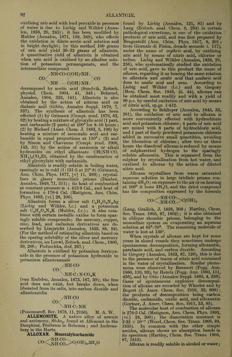 oxidising uric acid with lead peroxide in presence of water is due to Liebig and Wohler (Anna* len, 1838, 26, 245); it has been modified by Mulder (Annalen, 1871, 159, 349), who effects the oxidation in dilute acetic acid solution and in bright daylight; by this method 100 grams of uric acid yield 30-32 grams of allantoin. A quantitative yield of allantoin is obtained when uric acid is oxidised by an alkaline solu¬ tion of potassium permanganate, and the intermediate compound /NH-CO-C(OH)-NH\ CO< I \co \NH-C(OH)-NH/ decomposed by acetic acid (Sundvik, Zeitsch. physiol. Chem. 1904, 41, 343 ; Behrend, Annalen, 1904, 333, 141). Allantoin is also obtained by the action of nitrous acid on dialuric acid (Gibbs, Annalen Suppl. 1870, 7, 337). The synthesis of allantoin has been effected (1) by Grimaux (Compt. rend. 1876, 83, 62) by heating a mixture of glyoxylic acid (1 part, and carbamide (2 parts) at 100° for 8-10 hours ; (2) by Michael (Amer. Chem. J. 1883, 5, 198) by heating a mixture of mesoxalic acid and car¬ bamide in equal proportions at 110° ; (3) and by Simon and Chavanne (Compt. rend. 1906, 143, 51) by the action of ammonia or alkali hydroxides on ethyl allantoate CH(NH-CO. NH2)2C02Et, obtained by the condensation of ethyl glyoxylate with carbamide. Allantoin is readily soluble in boiling wrater, sparingly so in cold (1:131-5 at 21°-8) (Grimaux, Ann. Chim. Phys. 1877, [v] 11, 389); crystal¬ lises in glassy monoclinic prisms (Dauber, Annalen, 1849, 71, 511) ; its heat of combustiori at constant pressure is -f 413-8 Cal., and heat of formation + 170-4 Cal. (Matignon, Ann. Chim. Phys. 1893, [vi.] 28, 106). Allantoin forms a silver salt C4H503N4Ag (Liebig and Wohler, lx.) and a potassium salt C4H503N4K (Mulder, lx.); it also com¬ bines with certain metallic oxides to form spar¬ ingly soluble compounds; the mercury, copper, zinc, lead, and cadmium derivatives are de¬ scribed by Limpricht (Annalen, 1853, 88, 94). (For the method of estimating allantoin based on the sparing solubility of the silver and mercury derivatives, see Loewi, Zeitsch. anal. Chem., 1900, 39, 266 ; Poduschka, ibid. 267.) Allantoin is oxidised by potassium ferricya- nide in the presence of potassium hydroxide to potassium allantoxanate /NH-CO CO< I \NH-C:N-C02K (van Embden, Annalen, 1873, 167, 39); the free acid does not exist, but breaks down, when liberated from its salts, into carbon dioxide and allantoxaidin /NH-CO CO< | \NH-C: NH (Ponomareff, Ber. 1878, 11, 2156). M. A. W. ALLEMONITE. A native alloy of arsenic and antimony, SbAs3, found at Allemont in the Dauphine, Przibram in Bohemia ; and Andreas- berg in the Hartz. ALLOXAN. Mesoxalylcarbamide C0<CnH-C0^G(0H)2>3H20 found by Liebig (Annalen, 121, 81) and by Lang (Zeitsch. anal. Chem. 6, 294) in certain pathological excretions, is one of the oxidation products of uric acid, and was first prepared by Brugnatelli (Ann. Chim. Phys. 1817, 8, 201 ; from Giornale di Fisica, decade seconde i. 117), under the name of erythric acid, by oxidising uric acid by means of nitric acid, chlorine or iodine. Liebig and Wohler (Annalen, 1838, 26, 256), who systematically studied the oxidation of uric acid, gave to this product the name of alloxan, regarding it as bearing the same relation to allantoin and oxalic acid that oxaluric acid ! does to oxalic acid and urea. According to Liebig and Wohler (l.c.) and to Gregory (Mem. Chem. Soc. 1848, iii. 44), alloxan can be obtained most readily and with a yield of 90 p.c. by careful oxidation of uric acid by means of nitric acid, sp.gr. 1-412. According to Schlieper (Annalen, 1845, 55, 261), the oxidation of uric acid to alloxan is more conveniently effected with hydrochloric acid and potassium chlorate; 4 parts of uric acid are mixed with 8 parts of hydrochloric acid, and 1 part of finely powdered potassium chlorate added in successive small quantities, avoiding the liberation of chlorine ; after two or three hours the dissolved alloxan is reduced by means of sulphuretted hydrogen to the sparingly soluble alloxantin. This is separated from the sulphur by crystallisation from hot water, and oxidised to alloxan by the action of diluted nitric acid. Alloxan crystallises from warm saturated aqueous solution in large triclinic prisms con¬ taining 4H20; on exposure to the air or on heating at 100° it loses 3H20, and the dried compound has the composition expressed by the formula ^NH-CO^ ou\.NH-CO^b(UJ:1'2 (Lang, Grailich, J. 1858, 308 ; Hartley, Chem. Soc. Trans. 1905, 87, 1802); it is also obtained in oblique rhombic prisms, belonging to the monoclinic system on evaporating an aqueous solution at 65°-70°. The remaining molecule of water is lost at 150°. When crystals of alloxan are kept for some years in closed vessels they sometimes undergo spontaneous decomposition, forming alloxantin, parabanic acid, and carbon dioxide. According to Gregory (Annalen, 1853, 87, 126), this is due to the presence of traces of nitric acid contained in the water of crystallisation. Similar pheno¬ mena were observed by Baumert (Pogg. Ann. 1860, 110, 93), by Heintz (Pogg. Ann. 1860, 111, 436), and by Otto (Annalen Suppl. 1865, 4, 256). Cases of spontaneous explosive decomposi¬ tion of alloxan are recorded by Wheeler and by Bogert (J. Amer. Chem. Soc. 1910, 32, 809) ; the products of decomposition being carbon dioxide, carbamide, oxalic acid, and alloxantin i (Gortner, J. Amer. Chem. Soc. 1911, 33, 85). The molecular heat of combustion of alloxan is 276-5 Cal. (Matignon, Ann. Chem. Phys. 1893, [vi.] 28, 300); the dissociation constant is 2-32 X 10-7 (Wood, Chem. Soc. Trans. 1906, 89, 1835). In common with the other simple ureides, alloxan shows no absorption bands in its spectrum (Hartley, Chem. Soc. Trans. 1905, 87, 1815). Alloxan is readily soluble in alcohol or water;
