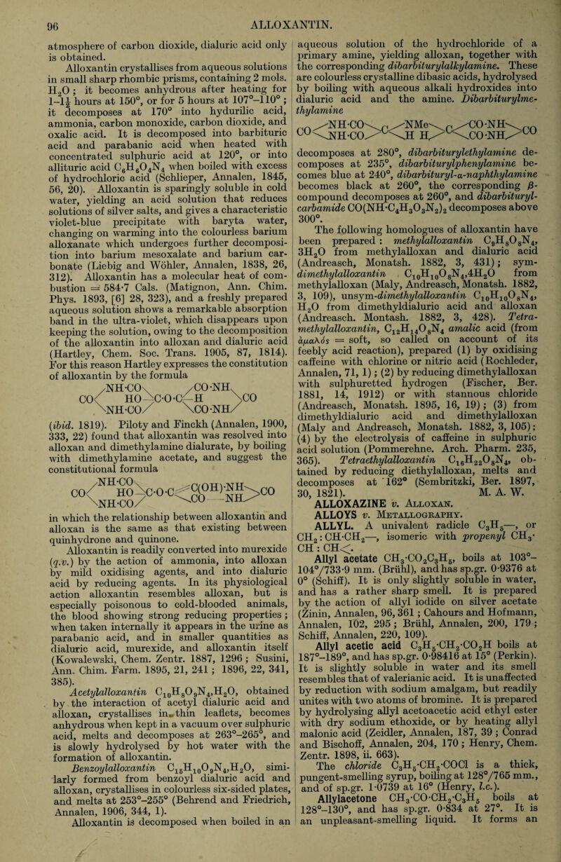 atmosphere of carbon dioxide, dialuric acid only is obtained. Alloxantin crystallises from aqueous solutions in small sharp rhombic prisms, containing 2 mols. H20 ; it becomes anhydrous after heating for 1-1| hours at 150°, or for 5 hours at 107°-110° ; it decomposes at 170° into hydurilic acid, ammonia, carbon monoxide, carbon dioxide, and oxalic acid. It is decomposed into barbituric acid and parabanic acid when heated with concentrated sulphuric acid at 120°, or into allituric acid C6H604N4 when boiled with excess of hydrochloric acid (Schlieper, Annalen, 1845, 56, 20). Alloxantin is sparingly soluble in cold water, yielding an acid solution that reduces solutions of silver salts, and gives a characteristic violet-blue precipitate with baryta water, changing on warming into the colourless barium alloxanate which undergoes further decomposi¬ tion into barium mesoxalate and barium car¬ bonate (Liebig and Wohler, Annalen, 1838, 26, 312). Alloxantin has a molecular heat of com¬ bustion =' 584*7 Cals. (Matignon, Ann. Chim. Phys. 1893, [6] 28, 323), and a freshly prepared aqueous solution shows a remarkable absorption band in the ultra-violet, which disappears upon keeping the solution, owing to the decomposition of the alloxantin into alloxan and dialuric acid (Hartley, Chem. Soc. Trans. 1905, 87, 1814). For this reason Hartley expresses the constitution of alloxantin by the formula /NH*CO\ /CO*NHv CO< HO-^C*0*Cf-H >CO XNH-CO/ \C0 *NH/ (ibid. 1819). Piloty and Finckh (Annalen, 1900, 333, 22) found that alloxantin was resolved into alloxan and dimethylamine dialurate, by boiling with dimethylamine acetate, and suggest the constitutional formula rn/NHHoV-n-n=^c(°H)-NH\co \nH«o/ C\CO--NH^CO in which the relationship between alloxantin and alloxan is the same as that existing between quinhydrone and quinone. Alloxantin is readily converted into murexide (q.v.) by the action of ammonia, into alloxan by mild oxidising agents, and into dialuric acid by reducing agents. In its physiological action alloxantin resembles alloxan, but is especially poisonous to cold-blooded animals, the blood showing strong reducing properties ; Avhen taken internally it appears in the urine as parabanic acid, and in smaller quantities as dialuric acid, murexide, and alloxantin itself (Kowalewski, Chem. Zentr. 1887, 1296 ; Susini, Ann. Chim. Farm. 1895, 21, 241 ; 1896, 22, 341, 385). AcetylaUoxantin C10H8O9N4,H2O, obtained by the interaction of acetyl dialuric acid and ! alloxan, crystallises in»thin leaflets, becomes anhydrous when kept in a vacuum over sulphuric acid, melts and decomposes at 263°-265°, and is slowly hydrolysed by hot water with the formation of alloxantin. Benzoylalloxantin C15H10O9N4,H2O, simi¬ larly formed from benzoyl dialuric acid and alloxan, crystallises in colourless six-sided plates, and melts at 253°-255° (Behrend and Friedrich, Annalen, 1906, 344, 1). Alloxantin is decomposed when boiled in an aqueous solution of the hydrochloride of a primary amine, yielding alloxan, together with the corresponding dibarbiturylalkylarnine. These are colourless crystalline dibasic acids, hydrolysed by boiling with aqueous alkali hydroxides into dialuric acid and the amine. Dibarbiturylme- thylamine ,in^NH-CO\ ^ //NMe\ ^ ^CO-NH °U\NH*C<X KmXcS *NtL>C0 decomposes at 280°, dibarbiturylethylamine de¬ composes at 235°, dibarbiturylphenylamine be¬ comes blue at 240°, dibarbituryl-a-naphthylamine becomes black at 260°, the corresponding j8- compound decomposes at 260°, and dibarbituryl- carbamide C0(NH*C4H303N2)2 decomposes above 300°. The following homologues of alloxantin have been prepared : methylalloxantin C9H808N4, 3H20 from methylalloxan and dialuric acid (Andreasch, Monatsh. 1882, 3, 431); sym- dimethylalloxantin C10H10O8N4,4H2O from methylalloxan (Maly, Andreasch, Monatsh. 1882, 3, 109), unsym-dimethylalloxantin C10H10O8N4, H20 from climethyldialuric acid and alloxan (Andreasch. Montash. 1882, 3, 428). Tetra- methylalloxantin, C12H1408N4 amalic acid (from apaAos = soft, so called on account of its feebly acid reaction), prepared (1) by oxidising caffeine with chlorine or nitric acid (Rochleder, Annalen, 71, 1); (2) by reducing dimethylalloxan with sulphuretted hydrogen (Fischer, Ber. 1881, 14, 1912) or with stannous chloride (Andreasch, Monatsh. 1895, 16, 19) ; (3) from dimethyldialuric acid and dimethylalloxan (Maly and Andreasch, Monatsh. 1882,3,105) ; (4) by the electrolysis of caffeine in sulphuric acid solution (Pommerehne. Arch. Pharm. 235, 365). Tetraethylalloxantin C16H2208N4, ob¬ tained by reducing diethylalloxan, melts and decomposes at '162° (Sembritzki, Ber. 1897, 30, 1821). M. A. W. ALLOXAZINE v. Alloxan. ALLOYS v. Metallography. ALLYL. A univalent radicle C3H6—, or CH2: CH*CH2—, isomeric with propenyl CH3* CH : CH<. Allyl acetate CH3*C02C3H6, boils at 103°- 104°/733*9 mm. (Briihl), andhassp.gr. 0*9376 at 0° (Schiff). It is only slightly soluble in water, and has a rather sharp smell. It is prepared by the action of allyl iodide on silver acetate (Zinin, Annalen, 96, 361 ; Cahours and Hofmann, Annalen, 102, 295 ; Briihl, Annalen, 200, 179 ; Schiff, Annalen, 220, 109). Allyl acetic acid C3H5*CH2*C02H boils at 187°-189°, and has sp.gr. 0*98416 at 15° (Perkin). It is slightly soluble in water and its smell resembles that of valerianic acid. It is unaffected by reduction with sodium amalgam, but readily unites with two atoms of bromine. It is prepared by hydrolysing allyl acetoacetic acid ethyl ester with dry sodium ethoxide, or by heating allyl malonic acid (Zeidler, Annalen, 187, 39 ; Conrad and Bischoff, Annalen, 204, 170; Henry, Chem. Zentr. 1898, ii. 663). The chloride C3H6*CH2*C0C1 is a thick, pungent-smelling syrup, boiling at 128°/765 mm., and of sp.gr. 1*0739 at 16° (Henry, lx.). Allylacetone CH3*CO*CH2*C3H6 boils at 128°-130°, and has sp.gr. 0*834 at 27°. It is an unpleasant-smelling liquid. It forms an