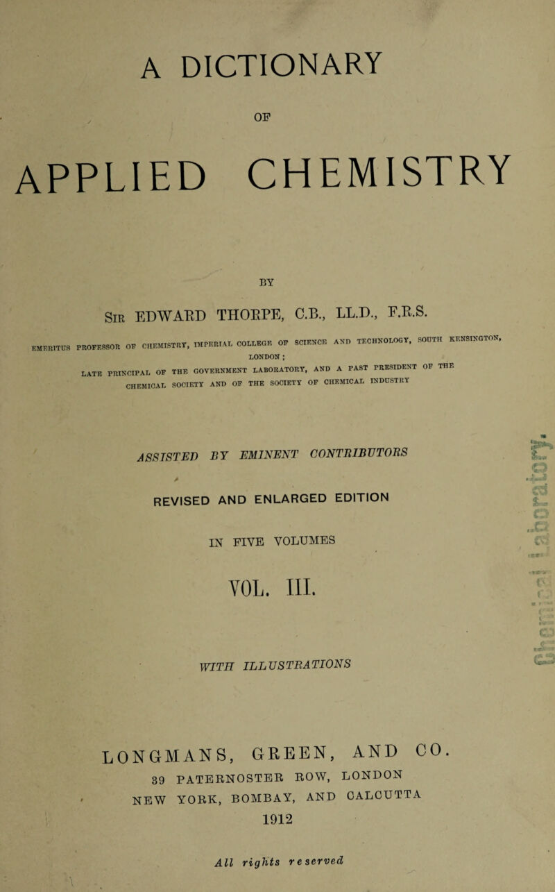 A DICTIONARY OF applied chemistry BY Sir EDWARD THORPE, C.B., LL.D., F.R.S. EMERITUS PROFESSOR OF CHEMISTRY, IMPERIAL COLLEGE OF SCIENCE AND TECHNOLOGY, SOUTH KENSINGTON, LONDON; LATE PRINCIPAL OF THE GOVERNMENT LABORATORY, AND A PAST PRESIDENT OF THE CHEMICAL SOCIETY AND OF THE SOCIETY OF CHEMICAL INDUSTRY ASSISTED BY EMINENT CONTRIBUTOBS A revised and enlarged edition IN FIVE VOLUMES YOL. III. WITH ILLUSTRATIONS ft*. Mi w r • ■ o JQ v '* ■ >e»* • T WV l »v •* c 1 c* LONGMANS, GREEN, AND CO. 39 PATERNOSTER ROW, LONDON NEW YORK, BOMBAY, AND CALCUTTA 1912 All rights reserved