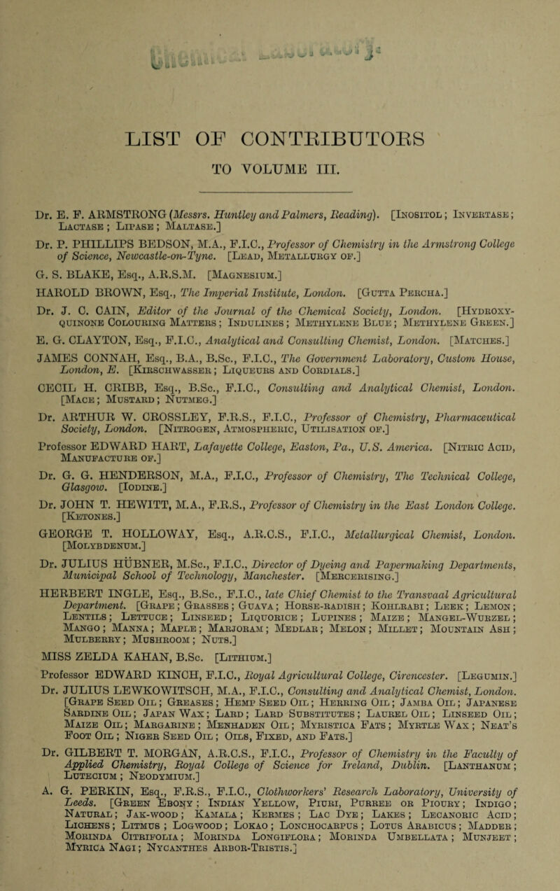 LIST OF CONTRIBUTORS TO VOLUME III. Dr. E. F. ARMSTRONG (Messrs. Huntley and Palmers, Beading). [Inositol ; Invertase ; Lactase ; Lipase ; Maltase.] Dr. P. PHILLIPS BEDSON, M.A., F.I.C., Professor of Chemistry in the Armstrong College of Science, Ncwcastlc-on-Tync. [Lead, Metallurgy of.] G. S. BLAKE, Esq., A.R.S.M. [Magnesium.] HAROLD BROWN, Esq., The Imperial Institute, London. [Gutta Perch a.] Dr. J. C. CAIN, Editor of the Journal of the Chemical Society, London. [Hydroxy- quinone Colouring Matters ; Indulines ; Methylene Blue ; Methylene Green.] E. G. CLAYTON, Esq., F.I.C., Analytical and Consulting Chemist, London. [Matches.] JAMES CONNAH, Esq., B.A., B.Sc., F.I.C., The Government Laboratory, Custom House, London, E. [Kirschwasser ; Liqueurs and Cordials.] CECIL H. CRIBB, Esq., B.Sc., F.I.C., Consulting and Analytical Chemist, London. [Mace; Mustard; Nutmeg.] Dr. ARTHUR W. CROSSLEY, F.R.S., F.I.C., Professor of Chemistry, Pharmaceutical Society, London. [Nitrogen, Atmospheric, Utilisation of.] Professor EDWARD HART, Lafayette College, Easton, Pa., U.S. America. [Nitric Acid, Manufacture of.] Dr. G. G. HENDERSON, M.A., F.I.G., Professor of Chemistry, The Technical College, Glasgoio. [Iodine.] Dr. JOHN T. HEWITT, M.A., F.R.S., Professor of Chemistry in the East London College. [Ketones.] GEORGE T. HOLLOWAY, Esq., A.R.C.S., F.I.C., Metallurgical Chemist, London. [Molybdenum.] Dr. JULIUS HUBNER, M.Sc., F.I.C., Director of Dyeing and Papermaking Departments, Municipal School of Technology, Manchester. [Mercerising.] HERBERT INGLE, Esq., B.Sc., F.I.C., late Chief Chemist to the Transvaal Agricultural Department. [Grape ; Grasses ; Guava ; Horse-radish ; Kohlrabi ; Leek ; Lemon ; Lentils ; Lettuce ; Linseed ; Liquorice ; Lupines ; Maize ; Mangel-Wurzel ; Mango ; Manna ; Maple ; Marjoram ; Medlar ; Melon ; Millet ; Mountain Ash ; Mulberry ; Mushroom ; Nuts.] MISS ZELDA KAHAN, B.Sc. [Lithium.] Professor EDWARD KINCH, F.I.C., jRoyal Agricultural College, Cirencester. [Legumin.] Dr. JULIUS LEWKOWITSCH, M.A., F.I.C., Consulting and Analytical Chemist, London. [Grape Seed Oil; Greases; Hemp Seed Oil; Herring Oil; Jamba Oil; Japanese Sardine Oil ; Japan Wax ; Lard ; Lard Substitutes ; Laurel Oil ; Linseed Oil ; Maize Oil; Margarine; Menhaden Oil; Myristica Fats; Myrtle Wax; Neat’s Foot Oil ; Niger Seed Oil ; Oils, Fixed, and Fats.] Dr. GILBERT T. MORGAN, A.R.C.S., F.I.C., Professor of Chemistry in the Eacuity of Applied Chemistry, Boyal College of Science for Ireland, Dublin. [Lanthanum ; Lutecium ; Neodymium.] A. G. PERKIN, Esq., F.R.S., F.I.C., Clothworkers' Research Laboratory, University of Leeds. [Green Ebony ; Indian Yellow, Piuri, Purree or Pioury ; Indigo ; Natural; Jak-wood ; Kamala ; Kermes ; Lac Dye; Lakes; Lecanoric Acid; Lichens ; Litmus ; Logwood ; Lokao ; Lonchocarpus ; Lotus Arabicus ; Madder ; YTorinda Citrifolia ; Morinda Longiflora ; Morinda Umbellata ; Munjeet ; Myrica Nagi ; Nycanthes Arbor-Tristis.]