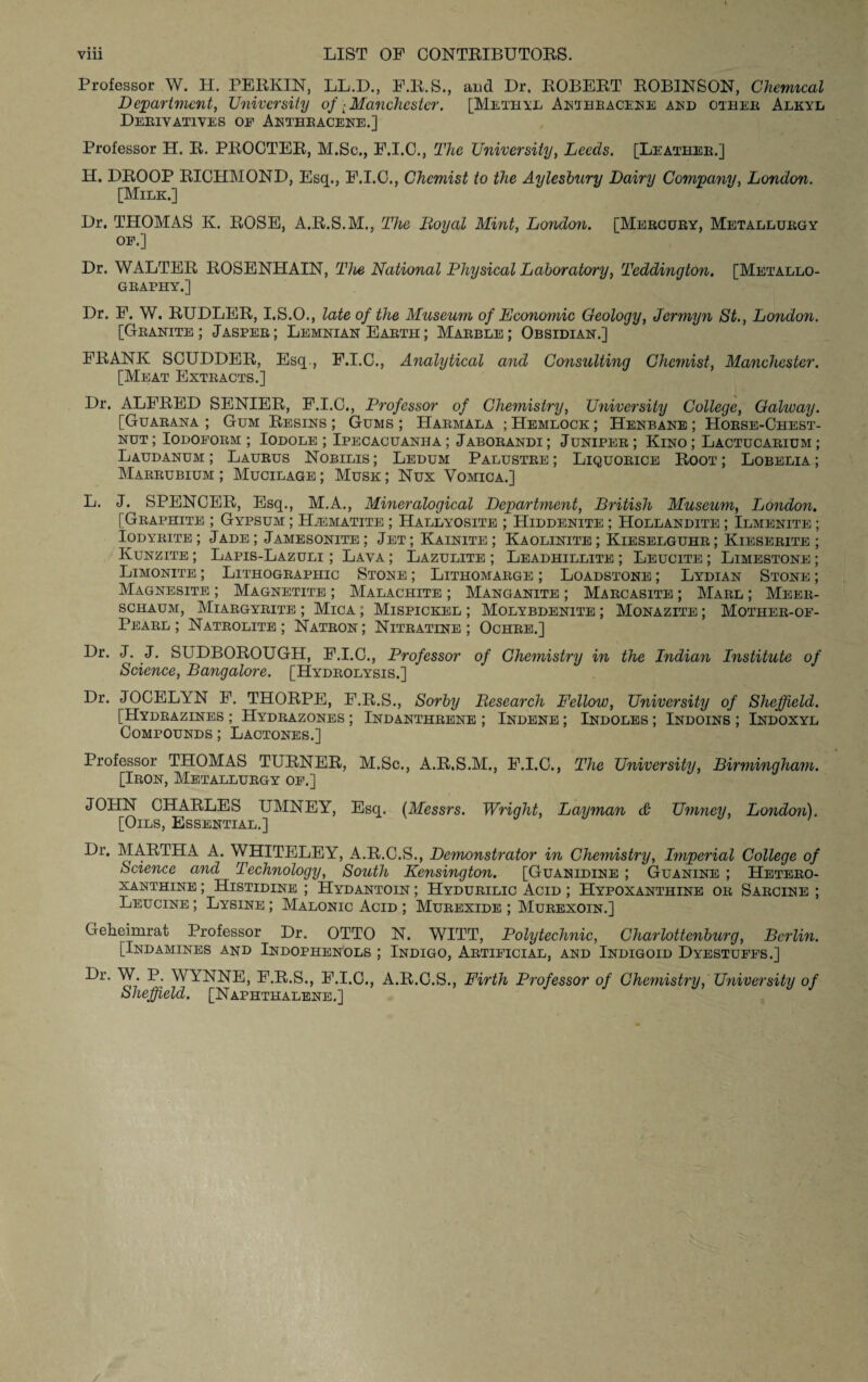 Professor W. H. PERKIN, LL.D., F.R.S., and Dr, ROBERT ROBINSON, Chemical Department, University of ■ Manchester. [Methyl Anthracene and other Alkyl Derivatives op Anthracene.] Professor H. R. PROCTER, M.Sc., F.I.C., The University, Leeds. [Leather.] H. DROOP RICHMOND, Esq., F.I.C., Chemist to the Aylesbury Dairy Company, London. [Milk.] Dr. THOMAS K. ROSE, A.R.S.M., The Royal Mint, London. [Mercury, Metallurgy op.] Dr. WALTER ROSENHAIN, The National Physical Laboratory, Teddington. [Metallo¬ graphy.] Dr. F. W. RUDLER, I.S.O., late of the Museum of Economic Geology, Jermyn St., London. [Granite; Jasper; Lemnian Earth; Marble; Obsidian.] FRANK SCUDDER, Esq., F.I.C., Analytical and Consulting Chemist, Manchester. [Meat Extracts.] Dr. ALFRED SENIER, F.I.C., Professor of Chemistry, University College, Galway. [Guarana ; Gum Resins ; Gums ; Harmala ; Hemlock ; Henbane ; Horse-Chest¬ nut ; Iodoform ; Iodole ; Ipecacuanha ; Jaborandi ; Juniper ; Kino ; Lactucarium ; Laudanum ; Laurus Nobilis ; Ledum Palustre ; Liquorice Root ; Lobelia ; Marrubium; Mucilage; Musk; Nux Vomica.] L. J. SPENCER, Esq., M.A., Mineralogical Department, British Museum, London. [Graphite ; Gypsum ; Haematite ; Hallyosite ; Hiddenite ; Hollandite ; Ilmenite ; Iodyrite; Jade; Jamesonite; Jet; Kainite ; Kaolinite; Kieselguhr; Kieserite ; Kunzite ; Lapis-Lazuli ; Lava ; Lazulite ; Leadhillite ; Leucite ; Limestone ; Limonite ; Lithographic Stone ; Lithomarge ; Loadstone ; Lydian Stone ; Magnesite ; Magnetite ; Malachite ; Manganite ; Marcasite ; Marl ; Meer¬ schaum, Miargyrite ; Mica ; Mispickel ; Molybdenite ; Monazite ; Mother-of- Pearl ; Natrolite ; Natron ; Nitratine ; Ochre.] Dr. J. J. SUDBOROUGH, F.I.C., Professor of Chemistry in the Indian Institute of Science, Bangalore. [Hydrolysis.] Dr. JOCELYN F. THORPE, F.R.S., Sorby Research Fellow, University of Sheffield. [Hydrazines ; Hydrazones ; Indanthrene ; Indene ; Indoles ; Indoins ; Indoxyl Compounds ; Lactones.] Professor THOMAS TURNER, M.Sc., A.R.S.M., F.I.C., The University, Birmingham. [Iron, Metallurgy op.] JOHN CHARLES UMNEY, Esq. (Messrs. Wright, Layman & Umney, London)„ [Oils, Essential.] Dr. MARTHA A. WHITELEY, A.R.C.S., Demonstrator in Chemistry, Imperial College of Science and Technology, South Kensington. [Guanidine ; Guanine ; Hetero¬ xanthine ; Histidine ; Hydantoin ; Hydurilic Acid ; Hypoxanthine or Sarcine ; Leucine ; Lysine ; Malonic Acid ; Murexide ; Murexoin.] Gekeimrat Professor Dr. OTTO N. WITT, Polytechnic, Charlottenburg, Berlin. [Indamines and Indophenols ; Indigo, Artificial, and Indigoid Dyestuffs.] Dr. W. P. WYNNE, F.R.S., F.I.C., A.R.C.S., Firth Professor of Chemistry, University of Sheffield. [Naphthalene.]