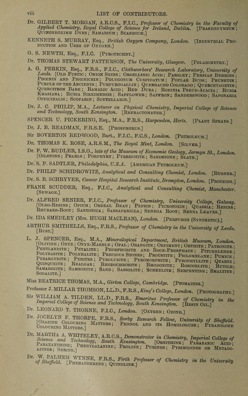 Dr. GILBERT T. MORGAN, A.R.C.S., F.I.C., Professor of Chemistry in the Faculty of Applied Chemistry, Royal College of Science for Ireland, Dublin. [Praseodymium ; Quinoneoxime Dyes ; Samarium ; Scandium.] KENNETH S. MURRAY, Esq., British Oxygen Company, London. [Industrial Pro¬ duction and Uses of Oxygen.] G. S. NEWTH, Esq., F.I.C. [Pyroteciiny.] Dr. THOMAS STEWART PATTERSON, The University, Glasgow. [Polarimetry.] A. G. PERKIN, Esq., F.R.S., F.I.C., Clothworkers’ Research Laboratory, University of Leeds. [Old Fustic ; Onion Skins ; Orsellinic Acid ; Parsley ; Persian Berries ; Phcenin and Phcenicein ; Polygonum Cuspidatum ; Poplar Buds ; Prunetin ; Purple of the Ancients ; Purpurogallin ; Quebracho Colorado ; Quercetagetin; Quercitron Bark ; Ramalic Acid ; Red Dura ; Robinia Pseud-Acacia ; Rubia Khasiana ; Rubia Sikkimensis ; Safflower ; Saffron ; Sanderswood ; Saponaria Officinalis ; Scoparin ; Scutellarin.] Dr. J. C. PHILIP, M.A., Lecturer on Physical Chemistry, Imperial College of Science and Technology, South Kensington. [Refractometer.] SPENCER U. PICKERING, Esq., M.A., F.R.S., Harpenden, Herts. [Plant Sprays.] Dr. J. B. READMAN, F.R.S.E. [Phosphorus.] Sir BOVERTON REDWOOD, Bart., F.I.C., F.C.S., London. [Petroleum.] Dr. THOMAS Iv. ROSE, A.R.S.M., The Royal Mint, London. [Silver.] Dr. F. W. RUDLER, I.S.O., late of the Museum of Economic Geology, Jermyn St., London [Oilstone; Pearls; Porphyry; Pyrrhotite ; Sandstone; Slate.] Dr. S. P. SADTLER, Philadelphia, U.S.A. [American Petroleum.] Dr. 1HILIP SCHIDROWITZ, Analytical and Consulting Chemist, London. [Rubber.] Dr. S. B. SCHRYVER, Cancer Hospital Research Institute, Brompton, London. [Proteins ] FRANK SCUDDER, Esq., F.I.C., Analytical and Consulting Chemist, Manchester [Sewage.] Dr. ALFRED SENIER, F.I.C., Professor of Chemistry, University College, Galway. [Oleo-Resins ; Opium; Ordeal Bean; Pepsin; Picrotoxin; Quassia; Resins- Rhubarb-Root; Santonica ; Sarsaparilla; Senega Root; Senna Leaves.] Dr. IDA SMEDLEY (Mrs. HUGH MACLEAN), London. [Perfumes (Synthetic).] ART[^Rust ^MITHEEES’ Es<P> E-E-S-> Professor of Chemistry in the University of Leeds. L. J. SPENCER, Esq., M.A., Mmeralogical Department, British Museum, London. |Olivine , Onyx; Onyx-Marble ; Opal; Orangite; Orpiment; Orthite ; Patronite Pentlandite ; Petalite ; Phosphorite and Rock-Phosphate ; Pitchblende Polybasite ; Polyhalite; Precious Stones; Proustite; Psilomelane; Pumice Pyrargyrite ; Pyrites ; Pyrolusite ; Pyromorphite ; Pyrophyllite ; Quartz Quisqueite ; Realgar ; Rhodochrosite ; Rhodonite ; Roscoelite • Rutile Sodalite™ ’ Samsonite ’ Sand 5 Sassolite ; Scheelite ; Serpentine ; Smaltite Miss BEATRICE THOMAS, M.A., Girton College, Cambridge. [Ptomaines.] Professor J. MILLAR THOMSON, LL.D., F.R.S., King's College, London. [Photography.] SU n' TIEPEN> LL-D-, F.R.S., Emeritus Professor of Chemistry in the Imperial College of Science and Technology, South Kensington. [Resin Oil.] Dr. LEONARD T. THORNE, F.I.C, London. [Oxygen; Ozone.] Dr* THORPE, F.R.S., Sorby Research Fellow, University of Sheffield. S“Na0CxEBBSO TTEES; PHEN0L AND 113 H°“°LOaUE^' ^BAZO-fo™ Dr‘ \n,l 'N’UhEf'Y' ■•I>er!tonstrator in Chemistry, Imperial College of Paraxanthine • itlv?! South ^ensm9ion. [Ornithine; Parabanic Acid; azines ; Serine.] N1LALANINE» Peoline ; Purines ; Pyrimidines or Metadi- Dr' of,Qhmoui,KP{0/eSSOr 0f 0hemistrV in the University
