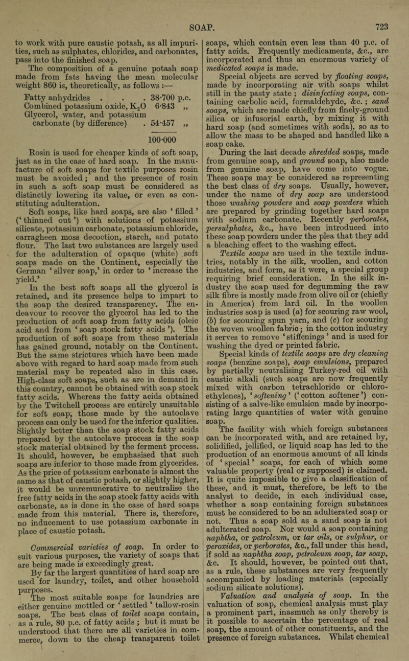 to work with pure caustic potash, as all impuri¬ ties, such as sulphates, chlorides, and carbonates, pass into the finished soap. The composition of a genuine potash soap made from fats having the mean molecular weight 860 is, theoretically, as follows :— Fatty anhydrides . . . 38*700 p.c. Combined potassium oxide, K20 6*843 „ Glycerol, water, and potassium carbonate (by difference) . 54*457 „ 100*000 Rosin is used for cheaper kinds of soft soap, just as in the case of hard soap. In the manu¬ facture of soft soaps for textile purposes rosin must be avoided ; and the presence of rosin in such a soft soap must be considered as distinctly lowering its value, or even as con¬ stituting adulteration. Soft soaps, like hard soaps, are also ‘ filled ’ (‘ thinned out ’) with solutions of potassium silicate, potassium carbonate, potassium chloride, carragheen moss decoction, starch, and potato flour. The last two substances are largely used for the adulteration of opaque (white) soft soaps made on the Continent, especially the German * silver soap,’ in order to ‘ increase the yield.* In the best soft soaps all the glycerol is retained, and its presence helps to impart to the soap the desired transparency. The en¬ deavour to recover the glycerol has led to the production of soft soap from fatty acids (oleic acid and from ‘ soap stock fatty acids ’). The production of soft soaps from these materials has gained ground, notably on the Continent. But the same strictures which have been made above with regard to hard soap made from such material may be repeated also in this case. High-class soft soaps, such as are in demand in this country, cannot be obtained with soap stock fatty acids. Whereas the fatty acids obtained by the Twitchell process are entirely unsuitable for soft soap, those made by the autoclave process can only be used for the inferior qualities. Slightly better than the soap stock fatty acids prepared by the autoclave process is the soap stock material obtained by the ferment process. It should, however, be emphasised that such soaps are inferior to those made from glycerides. As the price of potassium carbonate is almost the same as that of caustic potash, or slightly higher, it would be unremunerative to neutralise the free fatty acids in the soap stock fatty acids with carbonate, as is done in the case of hard soaps made from this material. There is, therefore, no inducement to use potassium carbonate in place of caustic potash. Commercial varieties of soap. In order to suit various purposes, the variety of soaps that are being made is exceedingly great. By far the largest quantities of hard soap are used for laundry, toilet, and other household purposes. The most suitable soaps for laundries are either genuine mottled or ‘ settled ’ tallow-rosin soaps. The best class of toilet soaps contain, as a rule, 80 p.c. of fatty acids ; but it must be understood that there are all varieties in com¬ merce, down to the cheap transparent toilet 1 soaps, which contain even less than 40 p.c. of fatty acids. Frequently medicaments, &c., are incorporated and thus an enormous variety of medicated soaps is made. Special objects are served by floating soaps, made by incorporating air with soaps whilst still in the pasty state ; disinfecting soaps, con¬ taining carbolic acid, formaldehyde, &c. ; sand soaps, which are made chiefly from finely-ground silica or infusorial earth, by mixing it with hard soap (and sometimes with soda), so as to allow the mass to be shaped and handled like a soap cake. During the last decade shredded soaps, made from genuine soap, and ground soap, also made from genuine soap, have come into vogue. These soaps may be considered as- representing the best class of dry soaps. Usually, however, under the name of dry soap are understood those washing powders and soap powders which are prepared by grinding together hard soaps with sodium carbonate. Recently perborates, per sulphates, &c., have been introduced into these soap powders under the plea that they add a bleaching effect to the washing effect. Textile soaps are used in the textile indus¬ tries, notably in the silk, woollen, and cotton industries, and form, as it were, a special group requiring brief consideration. In the silk in¬ dustry the soap used for degumming the raw silk fibre is mostly made from olive oil or (chiefly in America) from lard oil. In the woollen industries soap is used (a) for scouring raw wool, (6) for scouring spun yam, and (c) for scouring the woven woollen fabric ; in the cotton industry it serves to remove ‘ stiffenings ’ and is used for washing the dyed or printed fabric. Special kinds of textile soaps are dry cleaning soaps (benzine soaps), soap emulsions, prepared by partially neutralising Turkey-red oil with caustic alkali (such soaps are now frequently mixed with carbon tetrachloride or chloro- ethylenes), ‘ softening ’ (‘ cotton softener ’) con¬ sisting of a salve-like emulsion made by incorpo¬ rating large quantities of water with genuine soap. The facility with which foreign substances can be incorporated with, and are retained by, solidified, jellified, or liquid soap has led to the production of an enormous amount of all kinds of ‘ special * soaps, for each of which some valuable property (real or supposed) is claimed. It is quite impossible to give a classification of these, and it must, therefore, be left to the analyst to decide, in each individual case, whether a soap containing foreign substances must be considered to be an adulterated soap or not. Thus a soap sold as a sand soap is not adulterated soap. Nor would a soap containing naphtha, or petroleum, or tar oils, or sulphur, or peroxides, or perborates, &c., fall under this head, if sold as naphtha soap, petroleum soap, tar soap, &c. It should, however, be pointed out that, as a rule, these substances are very frequently accompanied by loading materials (especially sodium silicate solutions). Valuation and analysis of soap. In the valuation of soap, chemical analysis must play a prominent part, inasmuch as only thereby is it possible to ascertain the percentage of real soap, the amount of other constituents, and the presence of foreign substances. Whilst chemical