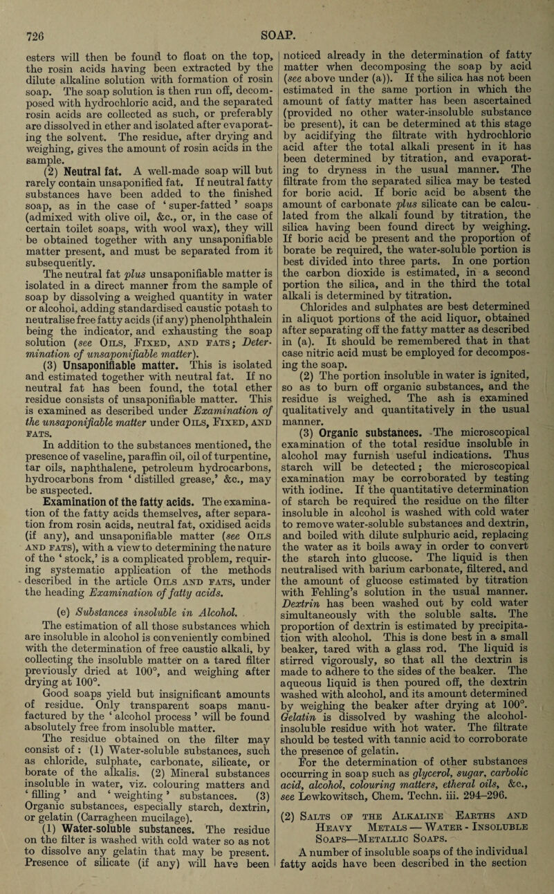 esters will then be found to float on the top, the rosin acids having been extracted by the dilute alkaline solution with formation of rosin soap. The soap solution is then run off, decom¬ posed with hydrochloric acid, and the separated rosin acids are collected as such, or preferably are dissolved in ether and isolated after evaporat¬ ing the solvent. The residue, after drying and weighing, gives the amount of rosin acids in the sample. (2) Neutral fat. A well-made soap will but rarely contain unsaponified fat. If neutral fatty substances have been added to the finished soap, as in the case of ‘ super-fatted ’ soaps (admixed with olive oil, &c., or, in the case of certain toilet soaps, with wool wax), they will be obtained together with any unsaponifiable matter present, and must be separated from it subsequently. The neutral fat plus unsaponifiable matter is isolated in a direct manner from the sample of soap by dissolving a weighed quantity in water or alcohol, adding standardised caustic potash to neutralise free fatty acids (if any) phenolphthalein being the indicator, and exhausting the soap solution (see Oils, Fixed, and eats; Deter- mination of unsaponifiable matter). (3) Unsaponifiable matter. This is isolated and estimated together with neutral fat. If no neutral fat has been found, the total ether residue consists of unsaponifiable matter. This is examined as described under Examination of the unsaponifiable matter under Oils, Fixed, and eats. In addition to the substances mentioned, the presence of vaseline, paraffin oil, oil of turpentine, tar oils, naphthalene, petroleum hydrocarbons, hydrocarbons from ‘ distilled grease,’ &c., may be suspected. Examination of the fatty acids. The examina¬ tion of the fatty acids themselves, after separa¬ tion from rosin acids, neutral fat, oxidised acids (if any), and unsaponifiable matter (see Oils and eats), with a view to determining the nature of the ‘ stock,’ is a complicated problem, requir¬ ing systematic application of the methods described in the article Oils and eats, under the heading Examination of fatty acids. (e) Substances insoluble in Alcohol, The estimation of all those substances which are insoluble in alcohol is conveniently combined with the determination of free caustic alkali, by collecting the insoluble matter on a tared filter previously dried at 100°, and weighing after drying at 100°. Good soaps yield but insignificant amounts of residue. Only transparent soaps manu¬ factured by the ‘ alcohol process ’ will be found absolutely free from insoluble matter. The residue obtained on the filter may consist of: (1) Water-soluble substances, such as chloride, sulphate, carbonate, silicate, or borate of the alkalis. (2) Mineral substances insoluble in water, viz. colouring matters and ‘ filling ’ and ‘ weighting ’ substances. (3) Organic substances, especially starch, dextrin, or gelatin (Carragheen mucilage). (1) Water-soluble substances. The residue on the filter is washed with cold water so as not to dissolve any gelatin that may be present. Presence of silicate (if any) will have been noticed already in the determination of fatty matter when decomposing the soap by acid (see above under (a)). If the silica has not been estimated in the same portion in which the amount of fatty matter has been ascertained (provided no other water-insoluble substance be present), it can be determined at this stage by acidifying the filtrate with hydrochloric acid after the total alkali present in it has been determined by titration, and evaporat¬ ing to dryness in the usual manner. The filtrate from the separated silica may be tested for boric acid. If boric acid be absent the amount of carbonate plus silicate can be calcu¬ lated from the alkali found by titration, the silica having been found direct by weighing. If boric acid be present and the proportion of borate be required, the water-soluble portion is best divided into three parts. In one portion the carbon dioxide is estimated, in a second portion the silica, and in the third the total alkali is determined by titration. Chlorides and sulphates are best determined in aliquot portions of the acid liquor, obtained after separating off the fatty matter as described in (a). It should be remembered that in that case nitric acid must be employed for decompos¬ ing the soap. (2) The portion insoluble in water is ignited, so as to bum off organic substances, and the residue is weighed. The ash is examined qualitatively and quantitatively in the usual manner. (3) Organic substances. The microscopical examination of the total residue insoluble in alcohol may furnish useful indications. Thus starch will be detected; the microscopical examination may be corroborated by testing with iodine. If the quantitative determination of starch be required the residue on the filter insoluble in alcohol is washed with cold water to remove water-soluble substances and dextrin, and boiled with dilute sulphuric acid, replacing the water as it boils away in order to convert the starch into glucose. The liquid is then neutralised with barium carbonate, filtered, and the amount of glucose estimated by titration with Fehling’s solution in the usual manner. Dextrin has been washed out by cold water simultaneously with the soluble salts. The proportion of dextrin is estimated by precipita¬ tion with alcohol. This is done best in a small beaker, tared with a glass rod. The liquid is stirred vigorously, so that all the dextrin is made to adhere to the sides of the beaker. The aqueous liquid is then poured off, the dextrin washed with alcohol, and its amount determined by weighing the beaker after drying at 100°. Gelatin is dissolved by washing the alcohol- insoluble residue with hot water. The filtrate should be tested with tannic acid to corroborate the presence of gelatin. For the determination of other substances occurring in soap such as glycerol, sugar, carbolic acid, alcohol, colouring matters, etheral oils, &c., see Lewkowitsch, Chem. Techn. iii. 294-296. (2) Salts oe the Alkaline Earths and Heavy Metals — Water - Insoluble Soars—Metallic Soaps. A number of insoluble soaps of the individual fatty acids have been described in the section