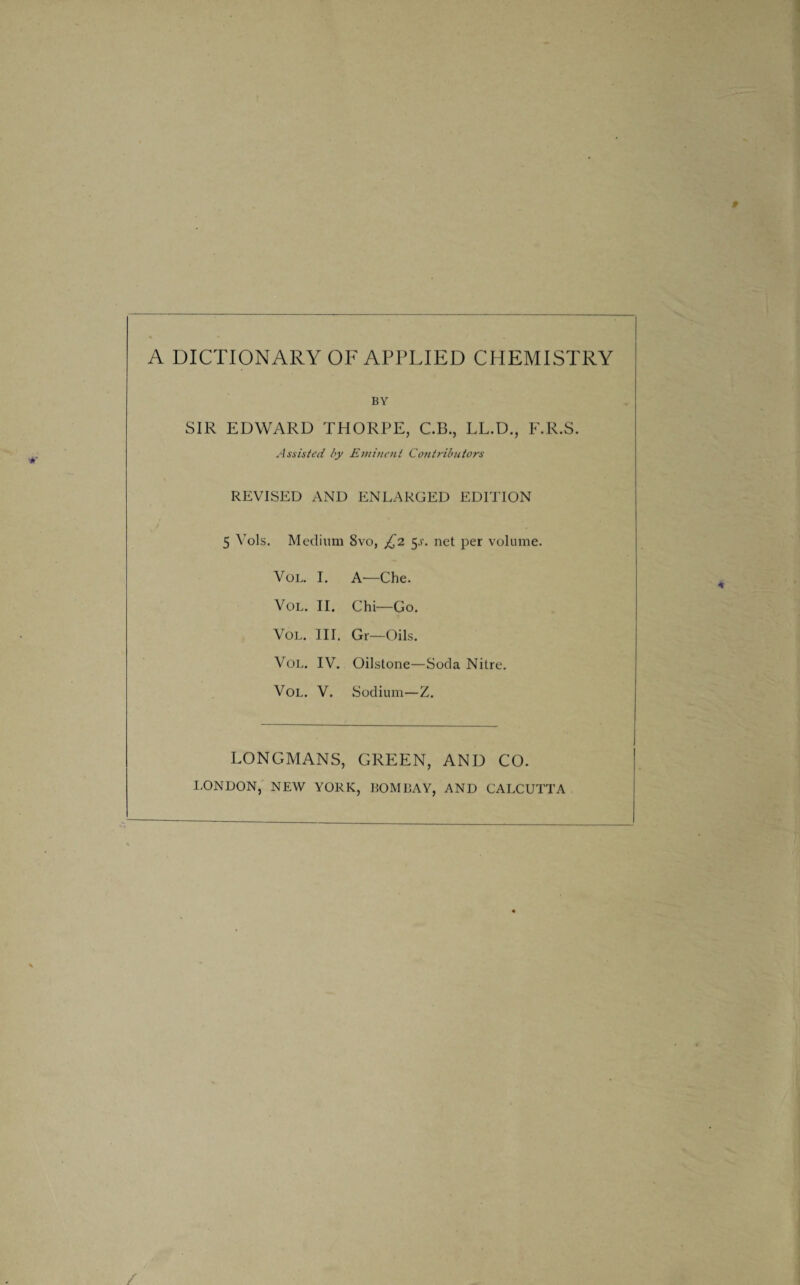 A DICTIONARY OF APPLIED CHEMISTRY BY SIR EDWARD THORPE, C.B., LL.D., F.R.S. Assisted by Eminent Cotitributors REVISED AND ENLARGED EDITION 5 Vols. Medium 8vo, £2 5^. net per volume. Vol. I. A—Che. Vol. II. Chi—Go. Vol. Ill, Gr—Oils. Vol. IV. Oilstone—Soda Nitre. Vol. V. Sodium—Z. LONGMANS, GREEN, AND CO. LONDON, NEW YORK, BOMBAY, AND CALCUTTA /