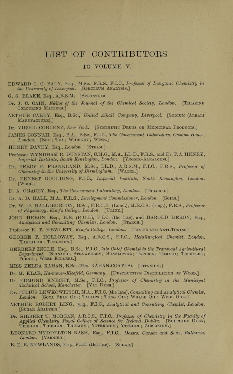 LIST OP CONTRIBUTORS TO VOLUME V. EDWARD C. G. BALY, Esq., M.Sc., F.R.S., F.I.C., Professor of Inorganic Chemistry in the University of Liverpool. [Spectrum Analysis.] G. S. BLAKE, Esq., A.R.S.M. [Strontium.] Dr. J. C. CAIN, Editor of the Journal of the Chemical Society, London. [Thiazine Colouring Matters.] ARTHUR CAREY, Esq., B.Sc., United Alkali Company, Liverpool. [Sodium (Alkali Manufacture).] Dr. VIRGIL COBLENZ, New York. [Synthetic Drugs or Medicinal Products.] JAMES CONNAH, Esq., B.A., B.Sc., F.I.G., The Government Laboratory, Custom House, London. [Soy; Tea; Whiskey; Wine.] HENRY DAVEY, Esq., London. [Steam.] Professor WYNDHAM R. DUNSTAN, C.M.G., M. A., LL.D., F.R.S., and Dr. T. A. HENRY, Imperial Institute, South Kensington, London. [Vegeto-Alkaloids.] Dr. PERCY F. FRANKLANI), M.Sc., LL.D., A.R.S.M., F.I.C., F.R.S., Professor of Chemistry in the University of Birmingham. [Water.] Dr. ERNEST GOULDING, F.I.C., Imperial Institute, South Kensington, London. [Wool.] D. A. GRACEY, Esq., The Government Laboratory, London. [Tobacco.] Dr. A. D. HALL, M.A., F.R.S., Development Commissioner, London. [Soils.] Dr. W. D. HALLIBURTON, B.Sc., F.R.C.P. (Lond.), M.R.C.S. (Eng.), F.R.S., Professor of Physiology, King's College, London. [Urine.] JOHN HERON, Esq., B.E. (R.U.I.), F.I.C. (the late), and HAROLD HERON, Esq., Analytical and Consulting Chemists, London. [Starch.] Professor R. T. HEWLETT, King's College, London. [Toxins and Anti-Toxins.] GEORGE T. HOLLOWAY, Esq., A.R.C.S., F.I.C., Metallurgical Chemist, London. [Tantalum; Tungsten.] HERBERT INGLE, Esq., B.Sc., F.I.C., late Chief Chemist to the Transvaal Agricultural Department. [Spinach ; Strawberry ; Sunflower ; Tapioca ; Tomato ; Truffles ; Turnip ; Weed Killers.] MISS ZELDA KAHAN, B.Sc. (Mrs. ICAHAN-COATES). [Titanium.] Dr. M. KLAR, Hannover-Kleefeld, Germany. [Destructive Distillation of Wood.] Dr. EDMUND KNECHT, M.Sc., F.I.C., Professor of Chemistry in the Municipal Technical School, Manchester. [Vat Dyes.] Dr. JULIUS LEWKOWITSCH, M.A., F.I.C. (the late), Consulting and Analytical Chemist, London. [Soya Bean Oil; Tallow; Tung Oil; Whale Oil; Wool Oils.] ARTHUR ROBERT LING, Esq., F.I.C., Analytical and Consulting Chemist, London. [Sugar Analysis.] Dr. GILBERT T. MORGAN, A.R.C.S., F.I.C., Professor of Chemistry in the Faculty of Applied Chemistry, Royal College of Science for Ireland, Dublin. [Sulphide Dyes ; Terbium ; Thorium ; Thulium ; Ytterbium ; Yttrium ; Zirconium.] LEONARD MYDDELTON NASH, Esq., F.I.C., Messrs. Carson and So?is, Battersea, London. [Varnish.] B. E. R. NEWLANDS, Esq., F.I.C. (the late). [Sugar.]