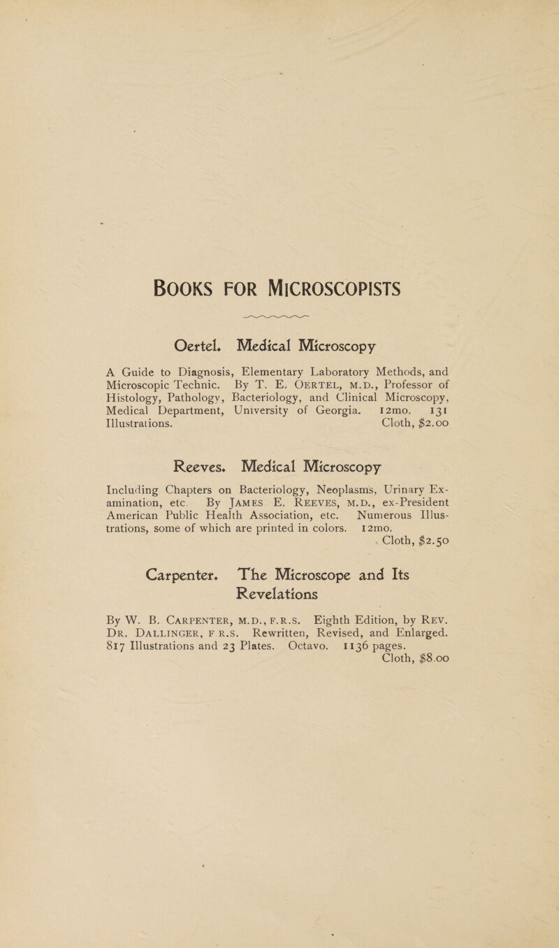 Books for Microscopists Oertel* Medical Microscopy A Guide to Diagnosis, Elementary Laboratory Methods, and Microscopic Technic. By T. E. Oertel, m.d., Professor of Histology, Pathology, Bacteriology, and Clinical Microscopy, Medical Department, University of Georgia. i2mo. 131 Illustrations. Cloth, $2.00 Reeves* Medical Microscopy Including Chapters on Bacteriology, Neoplasms, Urinary Ex¬ amination, etc. By James E. Reeves, m.d., ex-President American Public Health Association, etc. Numerous Illus¬ trations, some of which are printed in colors. i2mo. Cloth, $2.50 Carpenter* The Microscope and Its Revelations By W. B. Carpenter, m.d.,f.r.s. Eighth Edition, by Rev. Dr. Dallinger, f.r.s. Rewritten, Revised, and Enlarged. 817 Illustrations and 23 Plates. Octavo. 1136 pages. Cloth, $8.00